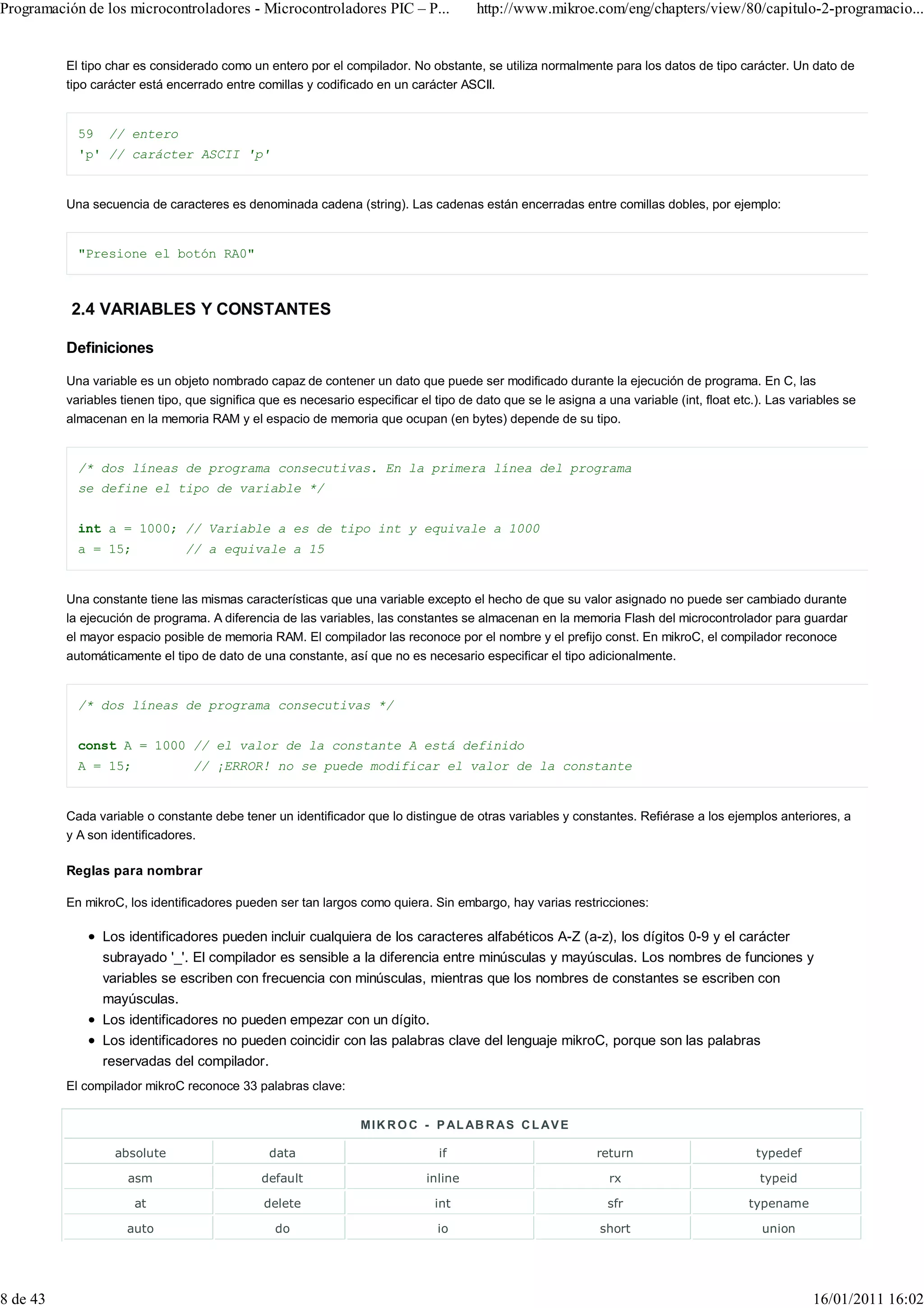 Programación de los microcontroladores - Microcontroladores PIC – P...                 http://www.mikroe.com/eng/chapters/view/80/capitulo-2-programacio...


          El tipo char es considerado como un entero por el compilador. No obstante, se utiliza normalmente para los datos de tipo carácter. Un dato de
          tipo carácter está encerrado entre comillas y codificado en un carácter ASCII.


            59   // entero
            'p' // carácter ASCII 'p'


          Una secuencia de caracteres es denominada cadena (string). Las cadenas están encerradas entre comillas dobles, por ejemplo:


            "Presione el botón RA0"



           2.4 VARIABLES Y CONSTANTES

          Definiciones

          Una variable es un objeto nombrado capaz de contener un dato que puede ser modificado durante la ejecución de programa. En C, las
          variables tienen tipo, que significa que es necesario especificar el tipo de dato que se le asigna a una variable (int, float etc.). Las variables se
          almacenan en la memoria RAM y el espacio de memoria que ocupan (en bytes) depende de su tipo.


            /* dos líneas de programa consecutivas. En la primera línea del programa
            se define el tipo de variable */


            int a = 1000; // Variable a es de tipo int y equivale a 1000
            a = 15;             // a equivale a 15


          Una constante tiene las mismas características que una variable excepto el hecho de que su valor asignado no puede ser cambiado durante
          la ejecución de programa. A diferencia de las variables, las constantes se almacenan en la memoria Flash del microcontrolador para guardar
          el mayor espacio posible de memoria RAM. El compilador las reconoce por el nombre y el prefijo const. En mikroC, el compilador reconoce
          automáticamente el tipo de dato de una constante, así que no es necesario especificar el tipo adicionalmente.


            /* dos líneas de programa consecutivas */


            const A = 1000 // el valor de la constante A está definido
            A = 15;              // ¡ERROR! no se puede modificar el valor de la constante


          Cada variable o constante debe tener un identificador que lo distingue de otras variables y constantes. Refiérase a los ejemplos anteriores, a
          y A son identificadores.

          Reglas para nombrar

          En mikroC, los identificadores pueden ser tan largos como quiera. Sin embargo, hay varias restricciones:

                 Los identificadores pueden incluir cualquiera de los caracteres alfabéticos A-Z (a-z), los dígitos 0-9 y el carácter
                 subrayado '_'. El compilador es sensible a la diferencia entre minúsculas y mayúsculas. Los nombres de funciones y
                 variables se escriben con frecuencia con minúsculas, mientras que los nombres de constantes se escriben con
                 mayúsculas.
                 Los identificadores no pueden empezar con un dígito.
                 Los identificadores no pueden coincidir con las palabras clave del lenguaje mikroC, porque son las palabras
                 reservadas del compilador.
          El compilador mikroC reconoce 33 palabras clave:


                                                                 M I K R O C - P AL AB R A S C L A V E

                   absolute                     data                            if                            return                        typedef

                     asm                      default                        inline                             rx                          typeid

                      at                       delete                          int                              sfr                       typename

                     auto                        do                             io                            short                          union




8 de 43                                                                                                                                               16/01/2011 16:02
 