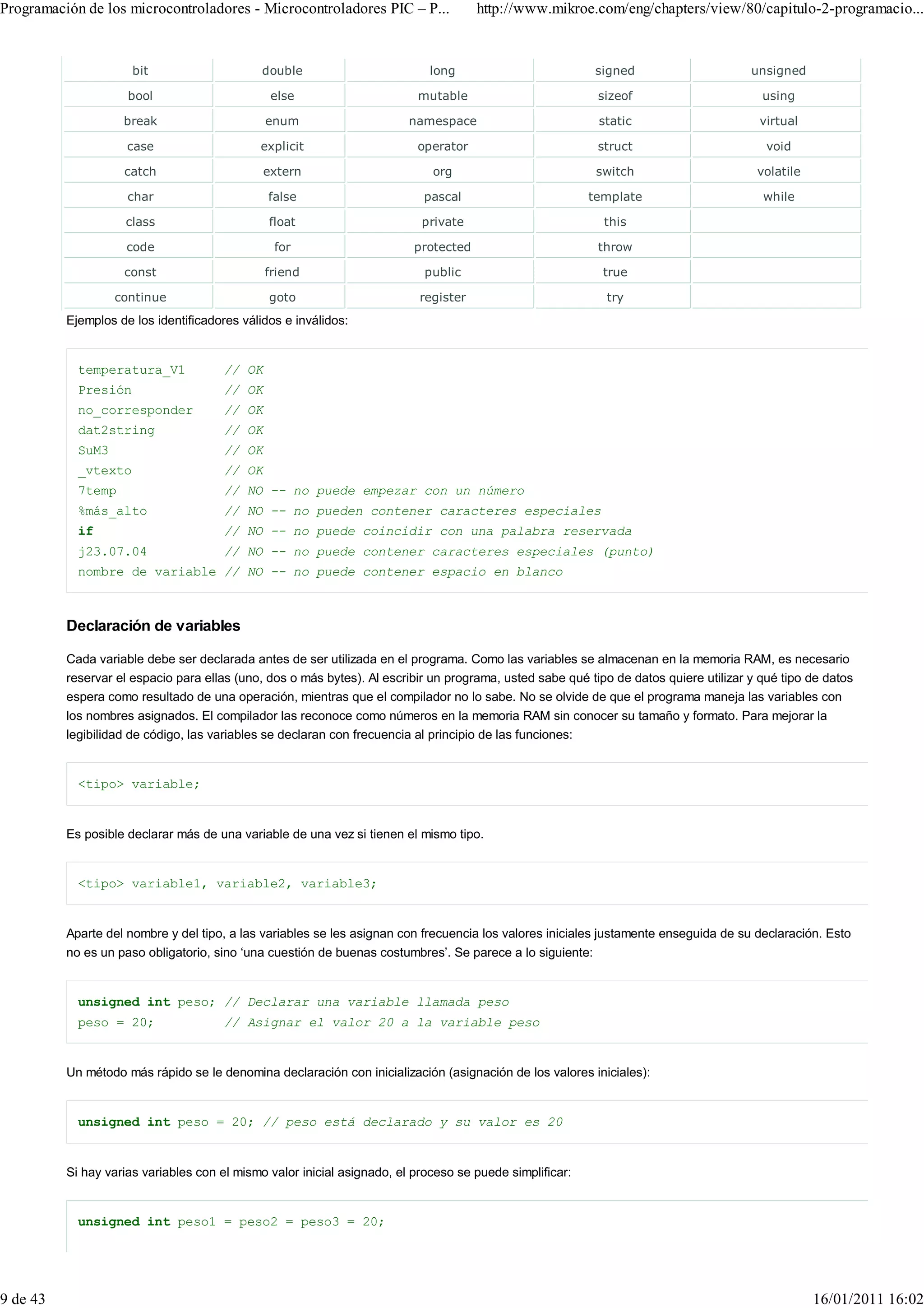 Programación de los microcontroladores - Microcontroladores PIC – P...                http://www.mikroe.com/eng/chapters/view/80/capitulo-2-programacio...


                      bit                     double                        long                           signed                      unsigned

                     bool                       else                      mutable                          sizeof                        using

                    break                      enum                      namespace                         static                       virtual

                     case                    explicit                     operator                         struct                         void

                    catch                      extern                        org                           switch                       volatile

                     char                      false                       pascal                         template                       while

                    class                      float                       private                          this

                     code                       for                       protected                        throw

                    const                      friend                      public                           true

                   continue                    goto                        register                         try
          Ejemplos de los identificadores válidos e inválidos:


            temperatura_V1             // OK
            Presión                    // OK
            no_corresponder            // OK
            dat2string                 // OK
            SuM3                       // OK
            _vtexto                    // OK
            7temp                      // NO -- no puede empezar con un número
            %más_alto                  // NO -- no pueden contener caracteres especiales
            if                         // NO -- no puede coincidir con una palabra reservada
            j23.07.04                  // NO -- no puede contener caracteres especiales (punto)
            nombre de variable // NO -- no puede contener espacio en blanco



          Declaración de variables

          Cada variable debe ser declarada antes de ser utilizada en el programa. Como las variables se almacenan en la memoria RAM, es necesario
          reservar el espacio para ellas (uno, dos o más bytes). Al escribir un programa, usted sabe qué tipo de datos quiere utilizar y qué tipo de datos
          espera como resultado de una operación, mientras que el compilador no lo sabe. No se olvide de que el programa maneja las variables con
          los nombres asignados. El compilador las reconoce como números en la memoria RAM sin conocer su tamaño y formato. Para mejorar la
          legibilidad de código, las variables se declaran con frecuencia al principio de las funciones:


            <tipo> variable;


          Es posible declarar más de una variable de una vez si tienen el mismo tipo.


            <tipo> variable1, variable2, variable3;


          Aparte del nombre y del tipo, a las variables se les asignan con frecuencia los valores iniciales justamente enseguida de su declaración. Esto
          no es un paso obligatorio, sino ‘una cuestión de buenas costumbres’. Se parece a lo siguiente:


            unsigned int peso; // Declarar una variable llamada peso
            peso = 20;                 // Asignar el valor 20 a la variable peso


          Un método más rápido se le denomina declaración con inicialización (asignación de los valores iniciales):


            unsigned int peso = 20; // peso está declarado y su valor es 20


          Si hay varias variables con el mismo valor inicial asignado, el proceso se puede simplificar:


            unsigned int peso1 = peso2 = peso3 = 20;




9 de 43                                                                                                                                            16/01/2011 16:02
 