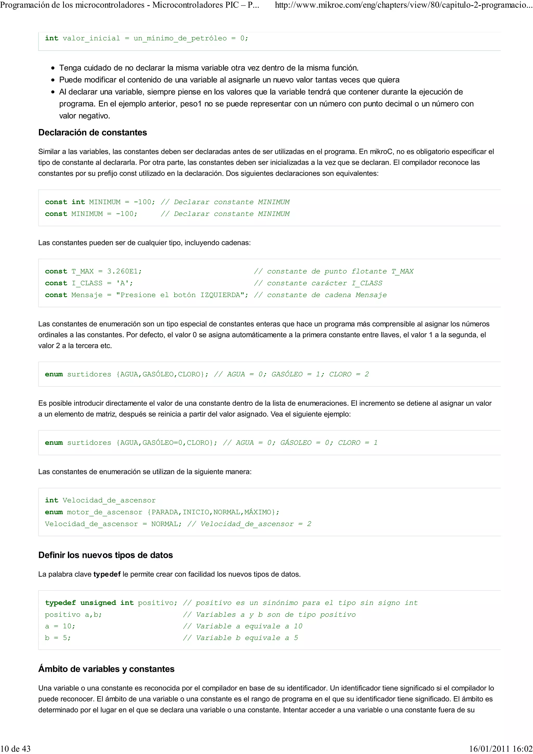 Programación de los microcontroladores - Microcontroladores PIC – P...               http://www.mikroe.com/eng/chapters/view/80/capitulo-2-programacio...


             int valor_inicial = un_mínimo_de_petróleo = 0;


                 Tenga cuidado de no declarar la misma variable otra vez dentro de la misma función.
                 Puede modificar el contenido de una variable al asignarle un nuevo valor tantas veces que quiera
                 Al declarar una variable, siempre piense en los valores que la variable tendrá que contener durante la ejecución de
                 programa. En el ejemplo anterior, peso1 no se puede representar con un número con punto decimal o un número con
                 valor negativo.

           Declaración de constantes

           Similar a las variables, las constantes deben ser declaradas antes de ser utilizadas en el programa. En mikroC, no es obligatorio especificar el
           tipo de constante al declararla. Por otra parte, las constantes deben ser inicializadas a la vez que se declaran. El compilador reconoce las
           constantes por su prefijo const utilizado en la declaración. Dos siguientes declaraciones son equivalentes:


             const int MINIMUM = -100; // Declarar constante MINIMUM
             const MINIMUM = -100;               // Declarar constante MINIMUM


           Las constantes pueden ser de cualquier tipo, incluyendo cadenas:


             const T_MAX = 3.260E1;                                            // constante de punto flotante T_MAX
             const I_CLASS = 'A';                                              // constante carácter I_CLASS
             const Mensaje = "Presione el botón IZQUIERDA"; // constante de cadena Mensaje


           Las constantes de enumeración son un tipo especial de constantes enteras que hace un programa más comprensible al asignar los números
           ordinales a las constantes. Por defecto, el valor 0 se asigna automáticamente a la primera constante entre llaves, el valor 1 a la segunda, el
           valor 2 a la tercera etc.


             enum surtidores {AGUA,GASÓLEO,CLORO}; // AGUA = 0; GASÓLEO = 1; CLORO = 2


           Es posible introducir directamente el valor de una constante dentro de la lista de enumeraciones. El incremento se detiene al asignar un valor
           a un elemento de matriz, después se reinicia a partir del valor asignado. Vea el siguiente ejemplo:


             enum surtidores {AGUA,GASÓLEO=0,CLORO}; // AGUA = 0; GÁSOLEO = 0; CLORO = 1


           Las constantes de enumeración se utilizan de la siguiente manera:


             int Velocidad_de_ascensor
             enum motor_de_ascensor {PARADA,INICIO,NORMAL,MÁXIMO};
             Velocidad_de_ascensor = NORMAL; // Velocidad_de_ascensor = 2



           Definir los nuevos tipos de datos

           La palabra clave typedef le permite crear con facilidad los nuevos tipos de datos.


             typedef unsigned int positivo; // positivo es un sinónimo para el tipo sin signo int
             positivo a,b;                              // Variables a y b son de tipo positivo
             a = 10;                                    // Variable a equivale a 10
             b = 5;                                     // Variable b equivale a 5



           Ámbito de variables y constantes

           Una variable o una constante es reconocida por el compilador en base de su identificador. Un identificador tiene significado si el compilador lo
           puede reconocer. El ámbito de una variable o una constante es el rango de programa en el que su identificador tiene significado. El ámbito es
           determinado por el lugar en el que se declara una variable o una constante. Intentar acceder a una variable o una constante fuera de su




10 de 43                                                                                                                                           16/01/2011 16:02
 