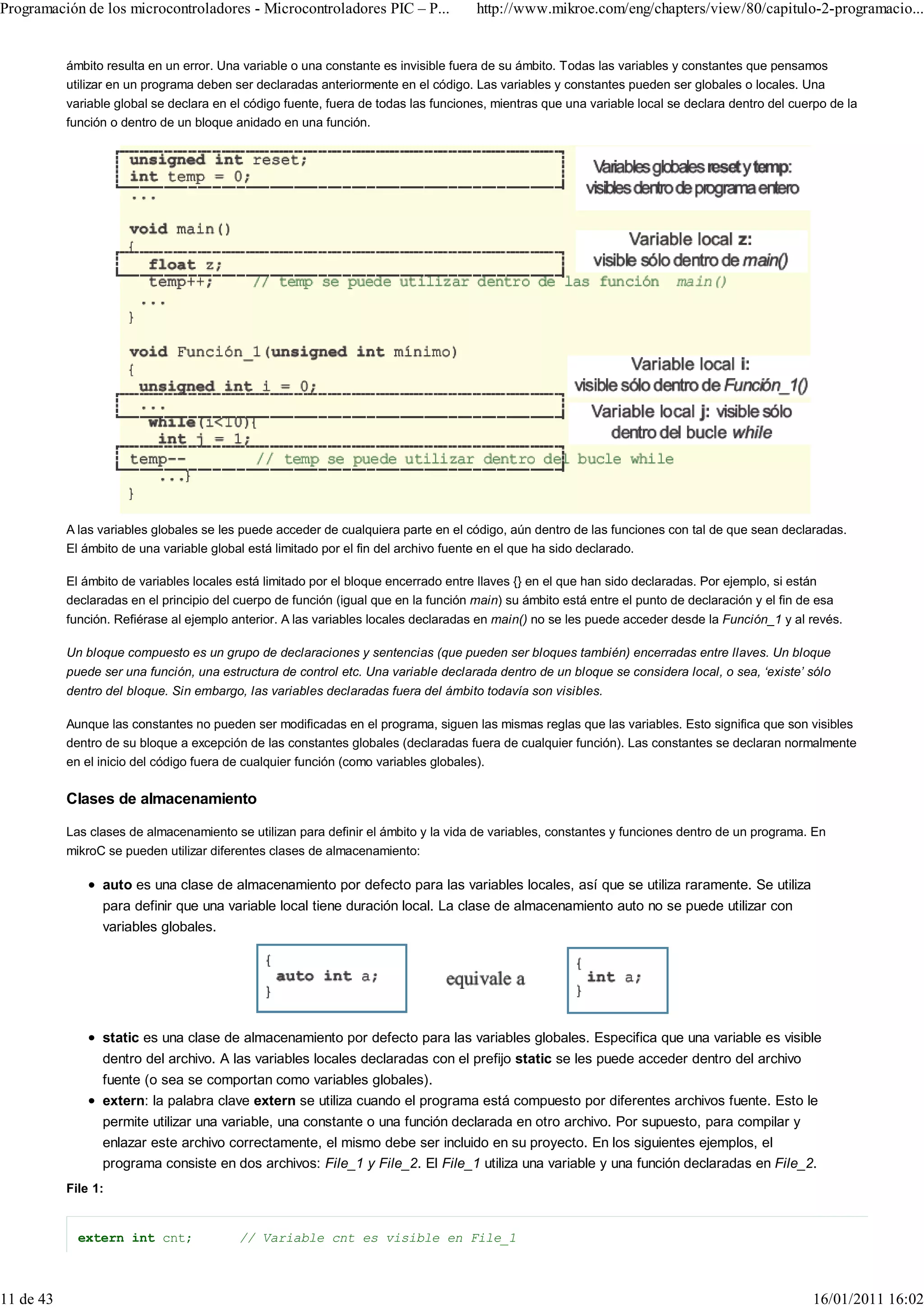 Programación de los microcontroladores - Microcontroladores PIC – P...               http://www.mikroe.com/eng/chapters/view/80/capitulo-2-programacio...


           ámbito resulta en un error. Una variable o una constante es invisible fuera de su ámbito. Todas las variables y constantes que pensamos
           utilizar en un programa deben ser declaradas anteriormente en el código. Las variables y constantes pueden ser globales o locales. Una
           variable global se declara en el código fuente, fuera de todas las funciones, mientras que una variable local se declara dentro del cuerpo de la
           función o dentro de un bloque anidado en una función.




           A las variables globales se les puede acceder de cualquiera parte en el código, aún dentro de las funciones con tal de que sean declaradas.
           El ámbito de una variable global está limitado por el fin del archivo fuente en el que ha sido declarado.

           El ámbito de variables locales está limitado por el bloque encerrado entre llaves {} en el que han sido declaradas. Por ejemplo, si están
           declaradas en el principio del cuerpo de función (igual que en la función main) su ámbito está entre el punto de declaración y el fin de esa
           función. Refiérase al ejemplo anterior. A las variables locales declaradas en main() no se les puede acceder desde la Función_1 y al revés.

           Un bloque compuesto es un grupo de declaraciones y sentencias (que pueden ser bloques también) encerradas entre llaves. Un bloque
           puede ser una función, una estructura de control etc. Una variable declarada dentro de un bloque se considera local, o sea, ‘existe’ sólo
           dentro del bloque. Sin embargo, las variables declaradas fuera del ámbito todavía son visibles.

           Aunque las constantes no pueden ser modificadas en el programa, siguen las mismas reglas que las variables. Esto significa que son visibles
           dentro de su bloque a excepción de las constantes globales (declaradas fuera de cualquier función). Las constantes se declaran normalmente
           en el inicio del código fuera de cualquier función (como variables globales).

           Clases de almacenamiento

           Las clases de almacenamiento se utilizan para definir el ámbito y la vida de variables, constantes y funciones dentro de un programa. En
           mikroC se pueden utilizar diferentes clases de almacenamiento:

                 auto es una clase de almacenamiento por defecto para las variables locales, así que se utiliza raramente. Se utiliza
                 para definir que una variable local tiene duración local. La clase de almacenamiento auto no se puede utilizar con
                 variables globales.




                 static es una clase de almacenamiento por defecto para las variables globales. Especifica que una variable es visible
                 dentro del archivo. A las variables locales declaradas con el prefijo static se les puede acceder dentro del archivo
                 fuente (o sea se comportan como variables globales).
                 extern: la palabra clave extern se utiliza cuando el programa está compuesto por diferentes archivos fuente. Esto le
                 permite utilizar una variable, una constante o una función declarada en otro archivo. Por supuesto, para compilar y
                 enlazar este archivo correctamente, el mismo debe ser incluido en su proyecto. En los siguientes ejemplos, el
                 programa consiste en dos archivos: File_1 y File_2. El File_1 utiliza una variable y una función declaradas en File_2.
           File 1:


             extern int cnt;              // Variable cnt es visible en File_1



11 de 43                                                                                                                                           16/01/2011 16:02
 