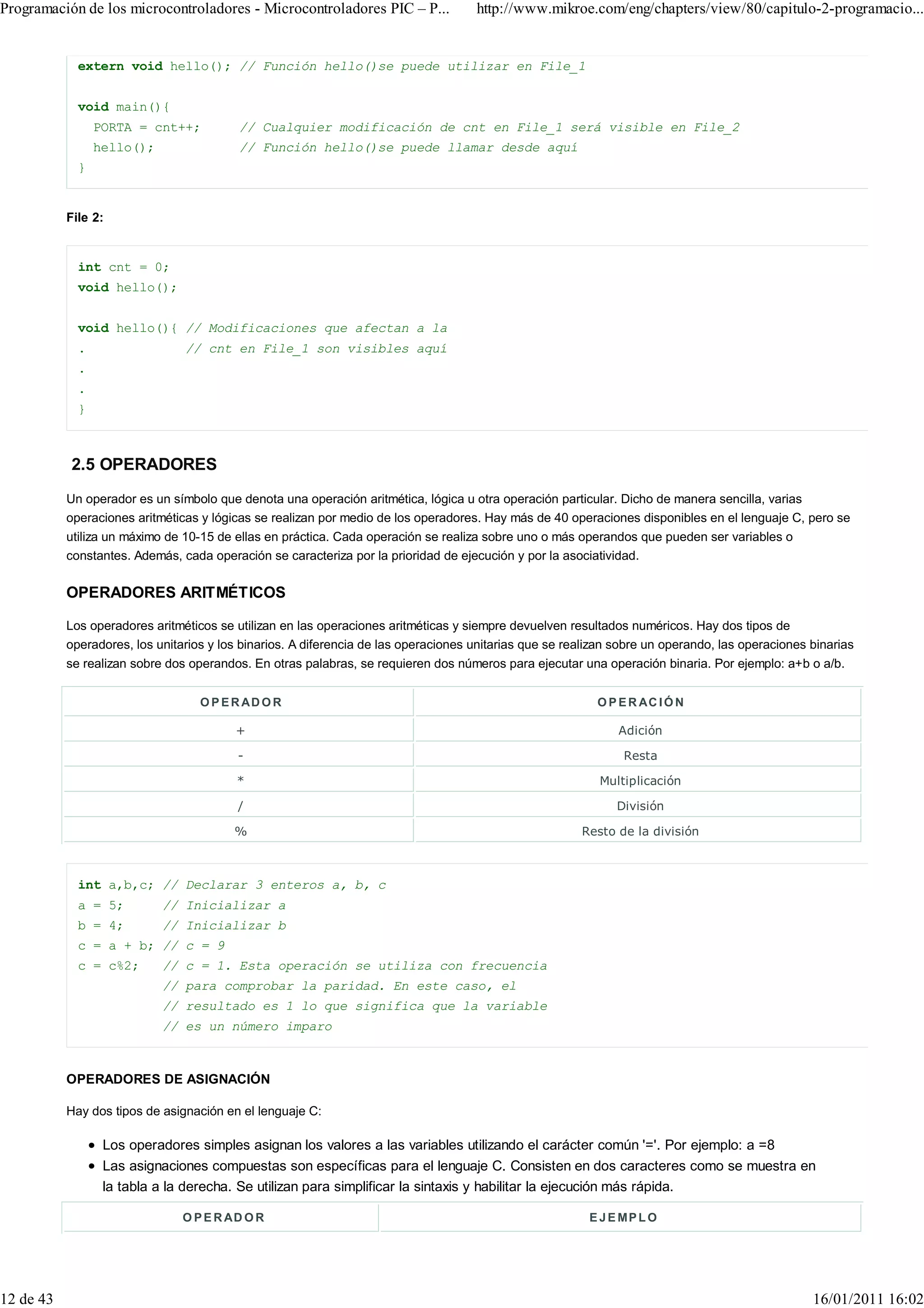 Programación de los microcontroladores - Microcontroladores PIC – P...               http://www.mikroe.com/eng/chapters/view/80/capitulo-2-programacio...


             extern void hello(); // Función hello()se puede utilizar en File_1


             void main(){
                 PORTA = cnt++;           // Cualquier modificación de cnt en File_1 será visible en File_2
                 hello();                 // Función hello()se puede llamar desde aquí
             }


           File 2:


             int cnt = 0;
             void hello();


             void hello(){ // Modificaciones que afectan a la
             .                  // cnt en File_1 son visibles aquí
             .
             .
             }



           2.5 OPERADORES
           Un operador es un símbolo que denota una operación aritmética, lógica u otra operación particular. Dicho de manera sencilla, varias
           operaciones aritméticas y lógicas se realizan por medio de los operadores. Hay más de 40 operaciones disponibles en el lenguaje C, pero se
           utiliza un máximo de 10-15 de ellas en práctica. Cada operación se realiza sobre uno o más operandos que pueden ser variables o
           constantes. Además, cada operación se caracteriza por la prioridad de ejecución y por la asociatividad.

           OPERADORES ARITMÉTICOS

           Los operadores aritméticos se utilizan en las operaciones aritméticas y siempre devuelven resultados numéricos. Hay dos tipos de
           operadores, los unitarios y los binarios. A diferencia de las operaciones unitarias que se realizan sobre un operando, las operaciones binarias
           se realizan sobre dos operandos. En otras palabras, se requieren dos números para ejecutar una operación binaria. Por ejemplo: a+b o a/b.


                                   O P E R AD O R                                                          O P E R AC I Ó N

                                         +                                                                     Adición

                                          -                                                                     Resta

                                         *                                                                 Multiplicación

                                          /                                                                   División

                                         %                                                              Resto de la división



             int a,b,c; // Declarar 3 enteros a, b, c
             a = 5;         // Inicializar a
             b = 4;         // Inicializar b
             c = a + b; // c = 9
             c = c%2;       // c = 1. Esta operación se utiliza con frecuencia
                            // para comprobar la paridad. En este caso, el
                            // resultado es 1 lo que significa que la variable
                            // es un número imparo



           OPERADORES DE ASIGNACIÓN

           Hay dos tipos de asignación en el lenguaje C:

                  Los operadores simples asignan los valores a las variables utilizando el carácter común '='. Por ejemplo: a =8
                  Las asignaciones compuestas son específicas para el lenguaje C. Consisten en dos caracteres como se muestra en
                  la tabla a la derecha. Se utilizan para simplificar la sintaxis y habilitar la ejecución más rápida.

                                O P E R AD O R                                                           E J E MP L O




12 de 43                                                                                                                                          16/01/2011 16:02
 