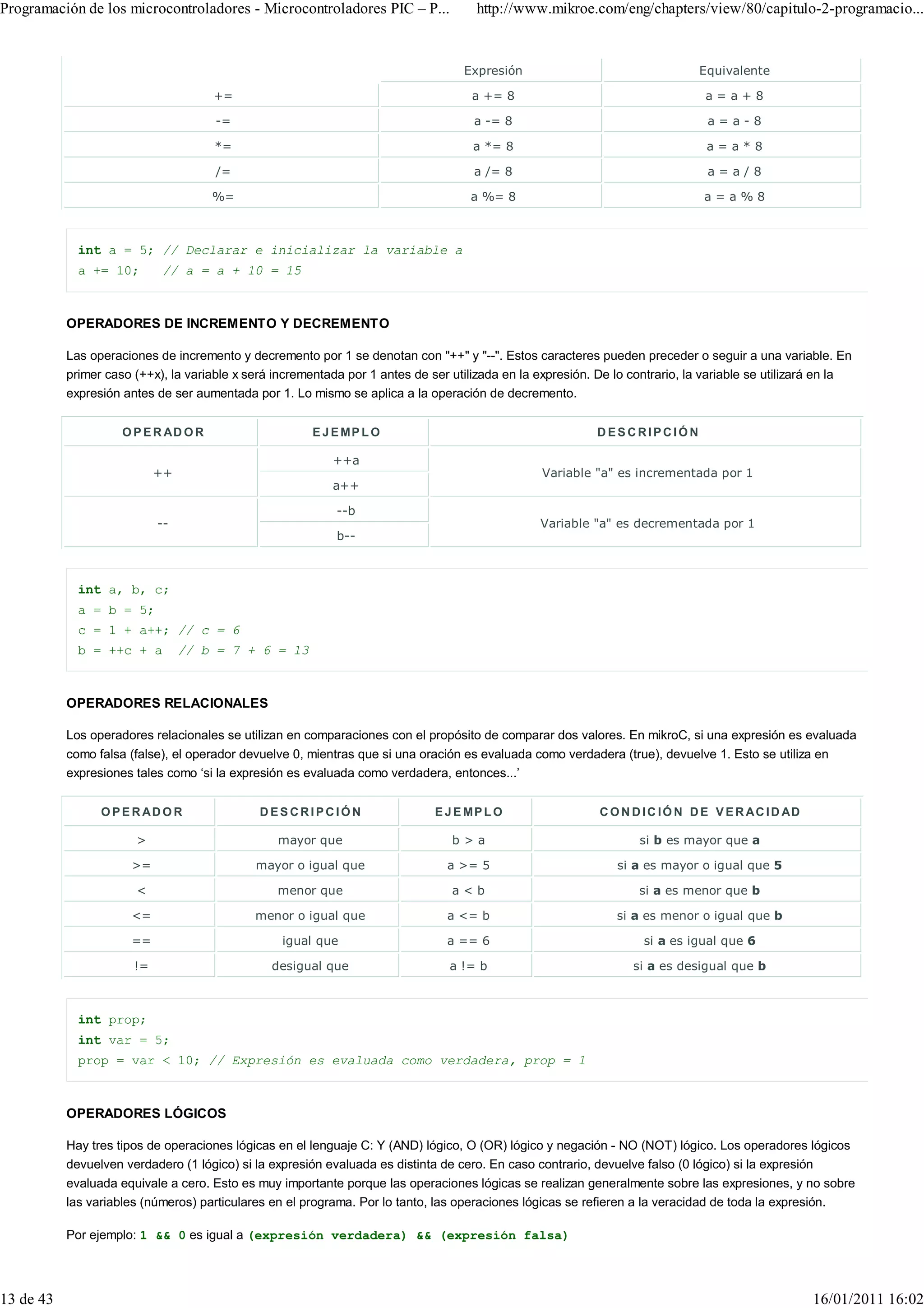 Programación de los microcontroladores - Microcontroladores PIC – P...                http://www.mikroe.com/eng/chapters/view/80/capitulo-2-programacio...


                                                                                   Expresión                                   Equivalente

                                      +=                                             a += 8                                     a=a+8

                                      -=                                             a -= 8                                     a=a-8

                                      *=                                             a *= 8                                     a=a*8

                                      /=                                             a /= 8                                     a=a/8

                                      %=                                             a %= 8                                    a=a%8



             int a = 5; // Declarar e inicializar la variable a
             a += 10;       // a = a + 10 = 15



           OPERADORES DE INCREMENTO Y DECREMENTO

           Las operaciones de incremento y decremento por 1 se denotan con "++" y "--". Estos caracteres pueden preceder o seguir a una variable. En
           primer caso (++x), la variable x será incrementada por 1 antes de ser utilizada en la expresión. De lo contrario, la variable se utilizará en la
           expresión antes de ser aumentada por 1. Lo mismo se aplica a la operación de decremento.


                     O P E R AD O R                     E J E MP L O                                        DESCRIPCIÓN

                                                           ++a
                            ++                                                                    Variable "a" es incrementada por 1
                                                           a++

                                                            --b
                            --                                                                   Variable "a" es decrementada por 1
                                                            b--



             int a, b, c;
             a = b = 5;
             c = 1 + a++; // c = 6
             b = ++c + a         // b = 7 + 6 = 13



           OPERADORES RELACIONALES

           Los operadores relacionales se utilizan en comparaciones con el propósito de comparar dos valores. En mikroC, si una expresión es evaluada
           como falsa (false), el operador devuelve 0, mientras que si una oración es evaluada como verdadera (true), devuelve 1. Esto se utiliza en
           expresiones tales como ‘si la expresión es evaluada como verdadera, entonces...’


                 O P E R AD O R               DESCRIPCIÓN                     E J E MP L O                  C O N D I C I Ó N D E V E R A C I D AD

                       >                         mayor que                       b>a                                si b es mayor que a

                      >=                     mayor o igual que                  a >= 5                          si a es mayor o igual que 5

                       <                         menor que                       a<b                                si a es menor que b

                      <=                     menor o igual que                  a <= b                         si a es menor o igual que b

                      ==                          igual que                     a == 6                              si a es igual que 6

                       !=                       desigual que                     a != b                           si a es desigual que b



             int prop;
             int var = 5;
             prop = var < 10; // Expresión es evaluada como verdadera, prop = 1



           OPERADORES LÓGICOS

           Hay tres tipos de operaciones lógicas en el lenguaje C: Y (AND) lógico, O (OR) lógico y negación - NO (NOT) lógico. Los operadores lógicos
           devuelven verdadero (1 lógico) si la expresión evaluada es distinta de cero. En caso contrario, devuelve falso (0 lógico) si la expresión
           evaluada equivale a cero. Esto es muy importante porque las operaciones lógicas se realizan generalmente sobre las expresiones, y no sobre
           las variables (números) particulares en el programa. Por lo tanto, las operaciones lógicas se refieren a la veracidad de toda la expresión.

           Por ejemplo: 1 && 0 es igual a (expresión verdadera) && (expresión falsa)




13 de 43                                                                                                                                             16/01/2011 16:02
 