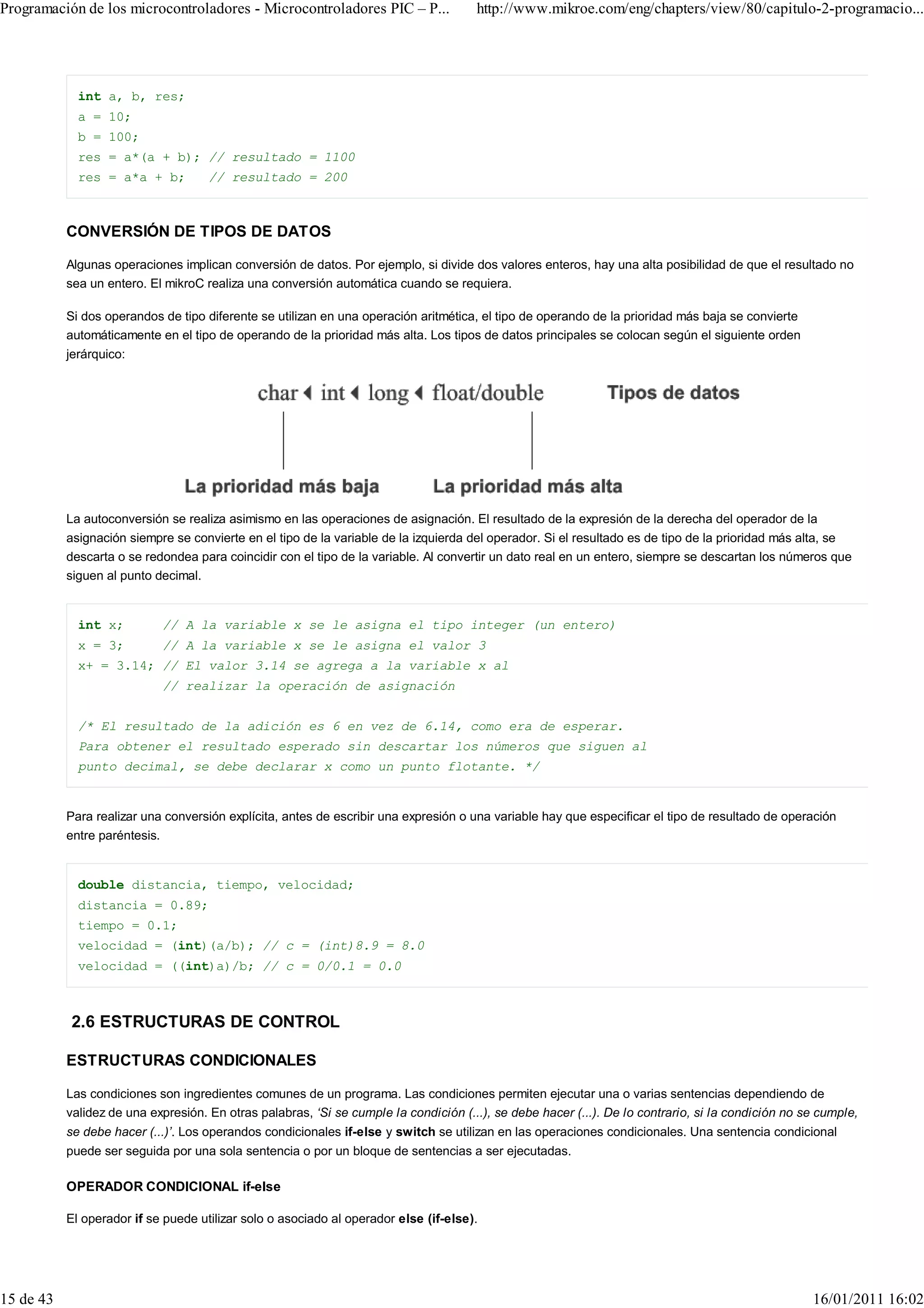 Programación de los microcontroladores - Microcontroladores PIC – P...                http://www.mikroe.com/eng/chapters/view/80/capitulo-2-programacio...




             int a, b, res;
             a = 10;
             b = 100;
             res = a*(a + b); // resultado = 1100
             res = a*a + b;          // resultado = 200



           CONVERSIÓN DE TIPOS DE DATOS

           Algunas operaciones implican conversión de datos. Por ejemplo, si divide dos valores enteros, hay una alta posibilidad de que el resultado no
           sea un entero. El mikroC realiza una conversión automática cuando se requiera.

           Si dos operandos de tipo diferente se utilizan en una operación aritmética, el tipo de operando de la prioridad más baja se convierte
           automáticamente en el tipo de operando de la prioridad más alta. Los tipos de datos principales se colocan según el siguiente orden
           jerárquico:




           La autoconversión se realiza asimismo en las operaciones de asignación. El resultado de la expresión de la derecha del operador de la
           asignación siempre se convierte en el tipo de la variable de la izquierda del operador. Si el resultado es de tipo de la prioridad más alta, se
           descarta o se redondea para coincidir con el tipo de la variable. Al convertir un dato real en un entero, siempre se descartan los números que
           siguen al punto decimal.


             int x;         // A la variable x se le asigna el tipo integer (un entero)
             x = 3;         // A la variable x se le asigna el valor 3
             x+ = 3.14; // El valor 3.14 se agrega a la variable x al
                            // realizar la operación de asignación


             /* El resultado de la adición es 6 en vez de 6.14, como era de esperar.
             Para obtener el resultado esperado sin descartar los números que siguen al
             punto decimal, se debe declarar x como un punto flotante. */


           Para realizar una conversión explícita, antes de escribir una expresión o una variable hay que especificar el tipo de resultado de operación
           entre paréntesis.


             double distancia, tiempo, velocidad;
             distancia = 0.89;
             tiempo = 0.1;
             velocidad = (int)(a/b); // c = (int)8.9 = 8.0
             velocidad = ((int)a)/b; // c = 0/0.1 = 0.0



           2.6 ESTRUCTURAS DE CONTROL

           ESTRUCTURAS CONDICIONALES

           Las condiciones son ingredientes comunes de un programa. Las condiciones permiten ejecutar una o varias sentencias dependiendo de
           validez de una expresión. En otras palabras, ‘Si se cumple la condición (...), se debe hacer (...). De lo contrario, si la condición no se cumple,
           se debe hacer (...)’. Los operandos condicionales if-else y switch se utilizan en las operaciones condicionales. Una sentencia condicional
           puede ser seguida por una sola sentencia o por un bloque de sentencias a ser ejecutadas.

           OPERADOR CONDICIONAL if-else

           El operador if se puede utilizar solo o asociado al operador else (if-else).




15 de 43                                                                                                                                            16/01/2011 16:02
 