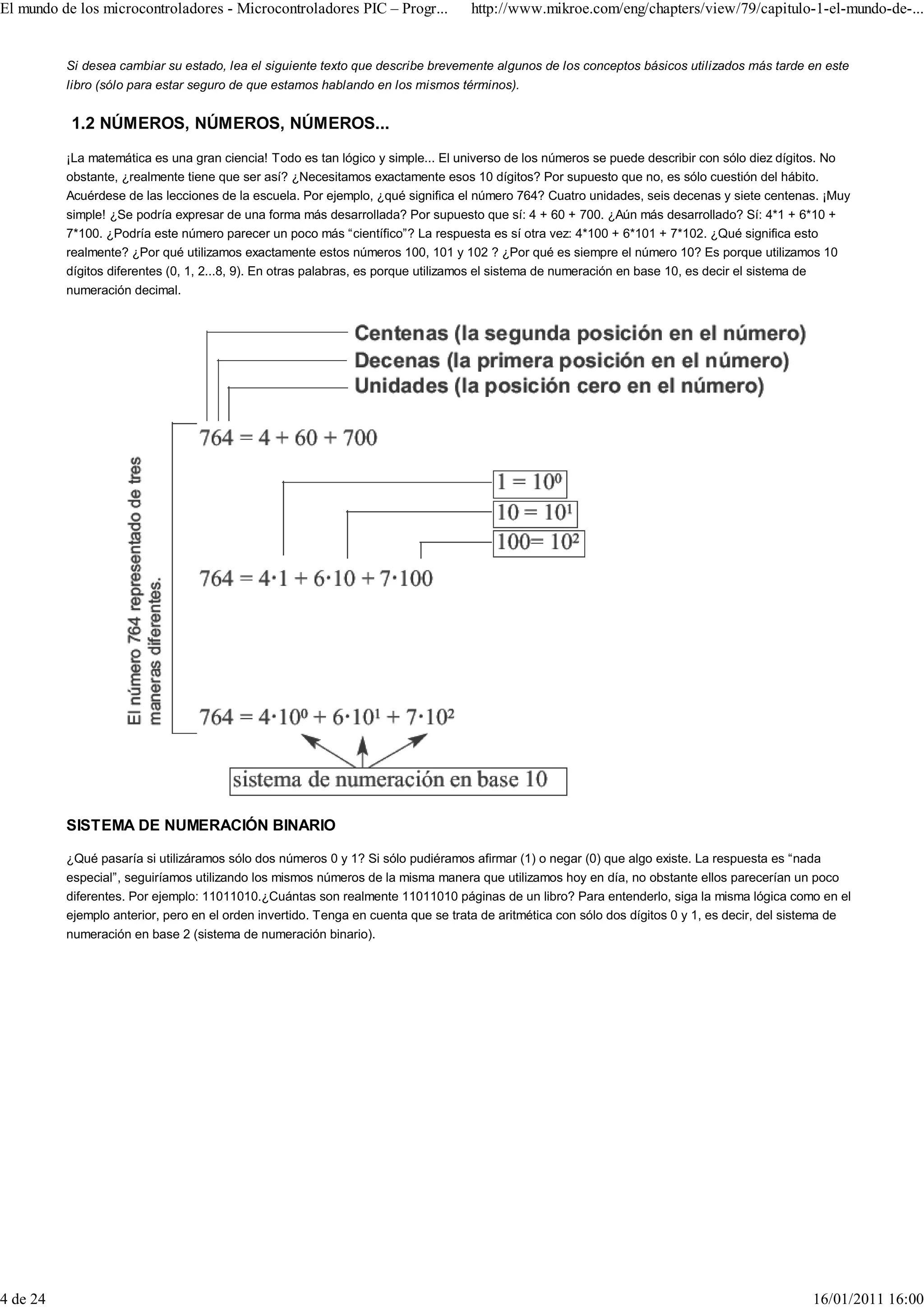 El mundo de los microcontroladores - Microcontroladores PIC – Progr...            http://www.mikroe.com/eng/chapters/view/79/capitulo-1-el-mundo-de-...


          Si desea cambiar su estado, lea el siguiente texto que describe brevemente algunos de los conceptos básicos utilizados más tarde en este
          libro (sólo para estar seguro de que estamos hablando en los mismos términos).


           1.2 NÚMEROS, NÚMEROS, NÚMEROS...
          ¡La matemática es una gran ciencia! Todo es tan lógico y simple... El universo de los números se puede describir con sólo diez dígitos. No
          obstante, ¿realmente tiene que ser así? ¿Necesitamos exactamente esos 10 dígitos? Por supuesto que no, es sólo cuestión del hábito.
          Acuérdese de las lecciones de la escuela. Por ejemplo, ¿qué significa el número 764? Cuatro unidades, seis decenas y siete centenas. ¡Muy
          simple! ¿Se podría expresar de una forma más desarrollada? Por supuesto que sí: 4 + 60 + 700. ¿Aún más desarrollado? Sí: 4*1 + 6*10 +
          7*100. ¿Podría este número parecer un poco más “científico”? La respuesta es sí otra vez: 4*100 + 6*101 + 7*102. ¿Qué significa esto
          realmente? ¿Por qué utilizamos exactamente estos números 100, 101 y 102 ? ¿Por qué es siempre el número 10? Es porque utilizamos 10
          dígitos diferentes (0, 1, 2...8, 9). En otras palabras, es porque utilizamos el sistema de numeración en base 10, es decir el sistema de
          numeración decimal.




          SISTEMA DE NUMERACIÓN BINARIO

          ¿Qué pasaría si utilizáramos sólo dos números 0 y 1? Si sólo pudiéramos afirmar (1) o negar (0) que algo existe. La respuesta es “nada
          especial”, seguiríamos utilizando los mismos números de la misma manera que utilizamos hoy en día, no obstante ellos parecerían un poco
          diferentes. Por ejemplo: 11011010.¿Cuántas son realmente 11011010 páginas de un libro? Para entenderlo, siga la misma lógica como en el
          ejemplo anterior, pero en el orden invertido. Tenga en cuenta que se trata de aritmética con sólo dos dígitos 0 y 1, es decir, del sistema de
          numeración en base 2 (sistema de numeración binario).




4 de 24                                                                                                                                         16/01/2011 16:00
 