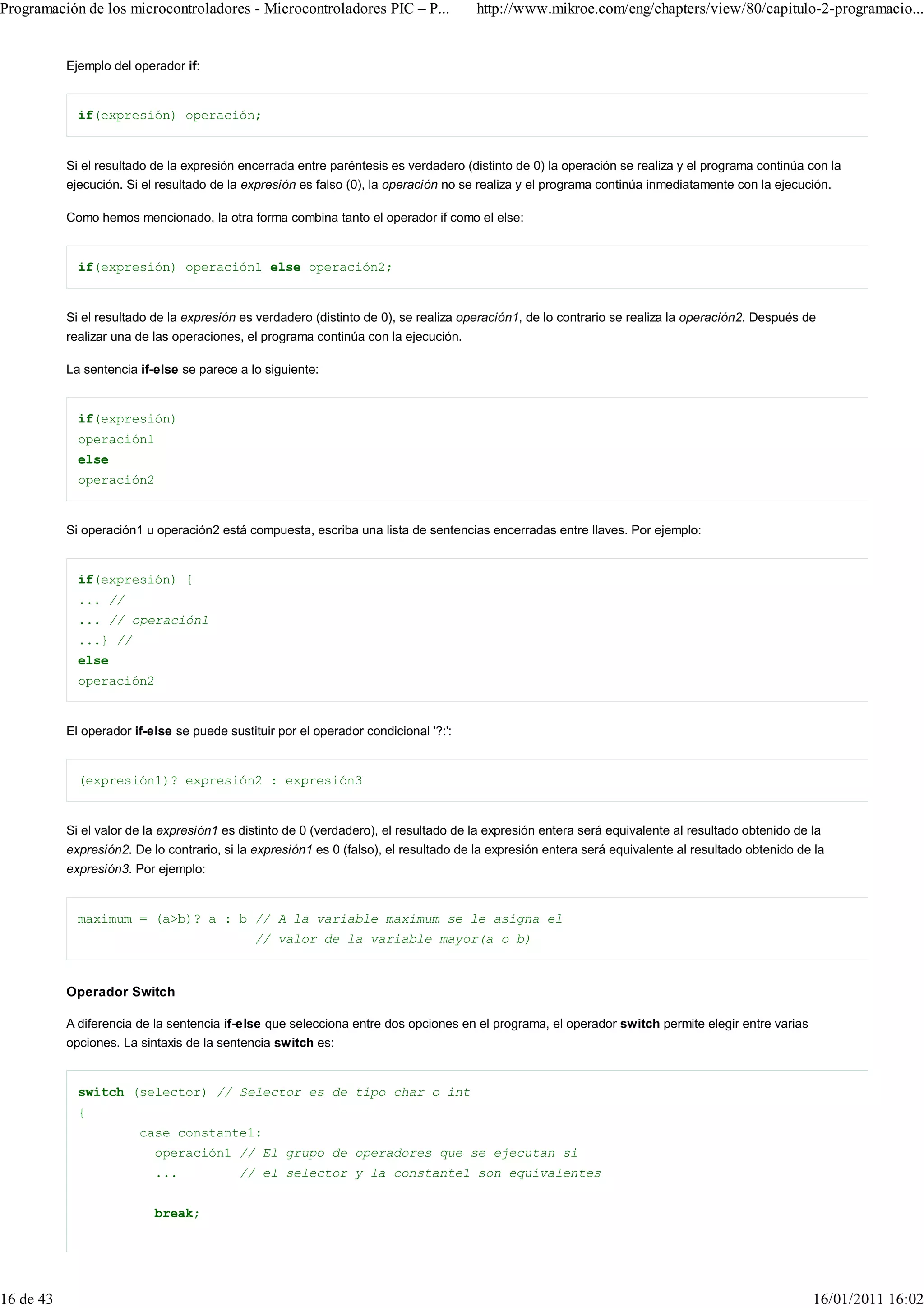 Programación de los microcontroladores - Microcontroladores PIC – P...                http://www.mikroe.com/eng/chapters/view/80/capitulo-2-programacio...


           Ejemplo del operador if:


             if(expresión) operación;


           Si el resultado de la expresión encerrada entre paréntesis es verdadero (distinto de 0) la operación se realiza y el programa continúa con la
           ejecución. Si el resultado de la expresión es falso (0), la operación no se realiza y el programa continúa inmediatamente con la ejecución.

           Como hemos mencionado, la otra forma combina tanto el operador if como el else:


             if(expresión) operación1 else operación2;


           Si el resultado de la expresión es verdadero (distinto de 0), se realiza operación1, de lo contrario se realiza la operación2. Después de
           realizar una de las operaciones, el programa continúa con la ejecución.

           La sentencia if-else se parece a lo siguiente:


             if(expresión)
             operación1
             else
             operación2


           Si operación1 u operación2 está compuesta, escriba una lista de sentencias encerradas entre llaves. Por ejemplo:


             if(expresión) {
             ... //
             ... // operación1
             ...} //
             else
             operación2


           El operador if-else se puede sustituir por el operador condicional '?:':


             (expresión1)? expresión2 : expresión3


           Si el valor de la expresión1 es distinto de 0 (verdadero), el resultado de la expresión entera será equivalente al resultado obtenido de la
           expresión2. De lo contrario, si la expresión1 es 0 (falso), el resultado de la expresión entera será equivalente al resultado obtenido de la
           expresión3. Por ejemplo:


             maximum = (a>b)? a : b // A la variable maximum se le asigna el
                                              // valor de la variable mayor(a o b)



           Operador Switch

           A diferencia de la sentencia if-else que selecciona entre dos opciones en el programa, el operador switch permite elegir entre varias
           opciones. La sintaxis de la sentencia switch es:


             switch (selector) // Selector es de tipo char o int
             {
                        case constante1:
                           operación1 // El grupo de operadores que se ejecutan si
                           ...             // el selector y la constante1 son equivalentes


                           break;




16 de 43                                                                                                                                            16/01/2011 16:02
 