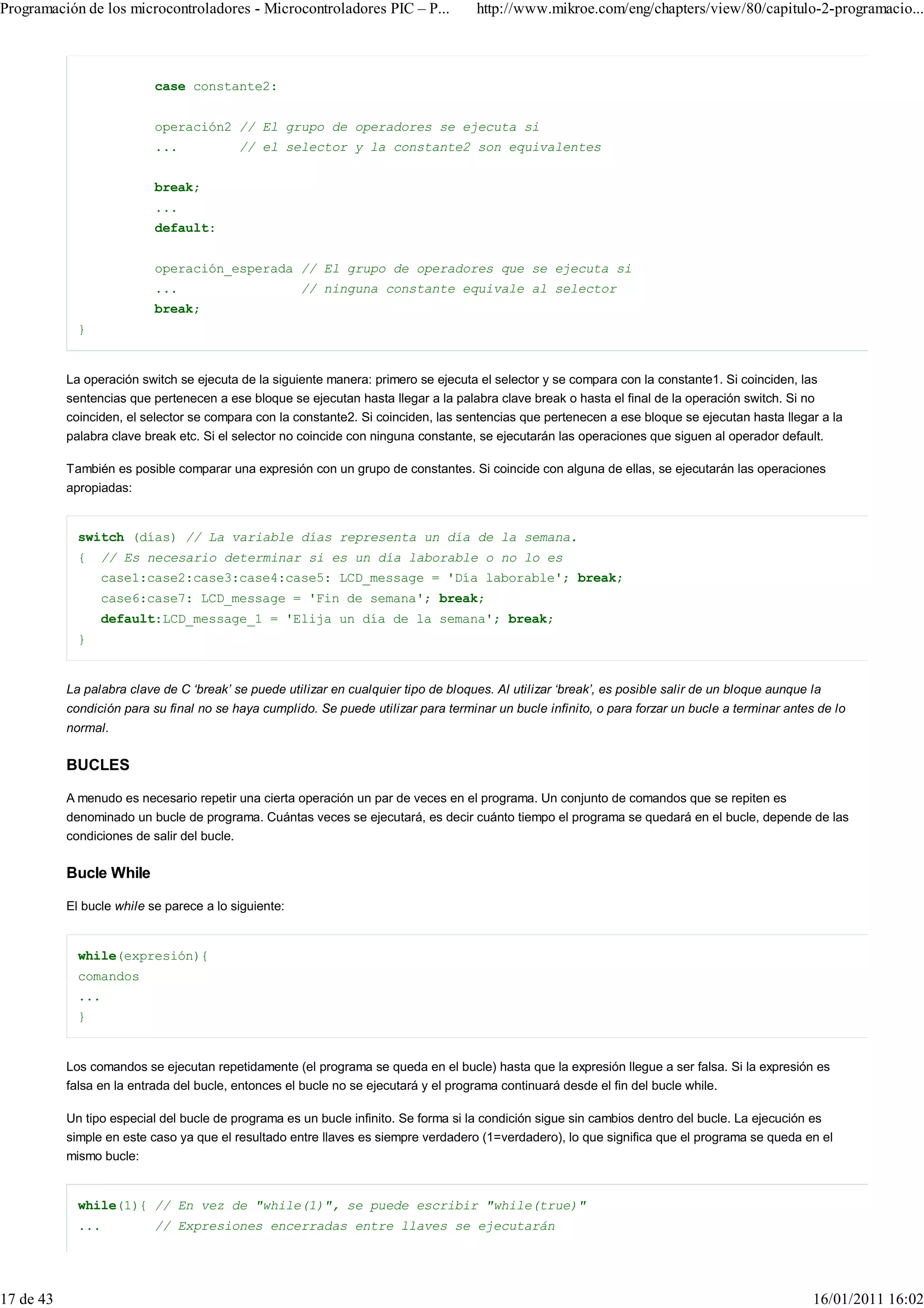 Programación de los microcontroladores - Microcontroladores PIC – P...                http://www.mikroe.com/eng/chapters/view/80/capitulo-2-programacio...



                           case constante2:


                           operación2 // El grupo de operadores se ejecuta si
                           ...            // el selector y la constante2 son equivalentes


                           break;
                           ...
                           default:


                           operación_esperada // El grupo de operadores que se ejecuta si
                           ...                        // ninguna constante equivale al selector
                           break;
             }


           La operación switch se ejecuta de la siguiente manera: primero se ejecuta el selector y se compara con la constante1. Si coinciden, las
           sentencias que pertenecen a ese bloque se ejecutan hasta llegar a la palabra clave break o hasta el final de la operación switch. Si no
           coinciden, el selector se compara con la constante2. Si coinciden, las sentencias que pertenecen a ese bloque se ejecutan hasta llegar a la
           palabra clave break etc. Si el selector no coincide con ninguna constante, se ejecutarán las operaciones que siguen al operador default.

           También es posible comparar una expresión con un grupo de constantes. Si coincide con alguna de ellas, se ejecutarán las operaciones
           apropiadas:


             switch (días) // La variable días representa un día de la semana.
             {   // Es necesario determinar si es un día laborable o no lo es
                 case1:case2:case3:case4:case5: LCD_message = 'Día laborable'; break;
                 case6:case7: LCD_message = 'Fin de semana'; break;
                 default:LCD_message_1 = 'Elija un día de la semana'; break;
             }


           La palabra clave de C ‘break’ se puede utilizar en cualquier tipo de bloques. Al utilizar ‘break’, es posible salir de un bloque aunque la
           condición para su final no se haya cumplido. Se puede utilizar para terminar un bucle infinito, o para forzar un bucle a terminar antes de lo
           normal.


           BUCLES

           A menudo es necesario repetir una cierta operación un par de veces en el programa. Un conjunto de comandos que se repiten es
           denominado un bucle de programa. Cuántas veces se ejecutará, es decir cuánto tiempo el programa se quedará en el bucle, depende de las
           condiciones de salir del bucle.

           Bucle While

           El bucle while se parece a lo siguiente:


             while(expresión){
             comandos
             ...
             }


           Los comandos se ejecutan repetidamente (el programa se queda en el bucle) hasta que la expresión llegue a ser falsa. Si la expresión es
           falsa en la entrada del bucle, entonces el bucle no se ejecutará y el programa continuará desde el fin del bucle while.

           Un tipo especial del bucle de programa es un bucle infinito. Se forma si la condición sigue sin cambios dentro del bucle. La ejecución es
           simple en este caso ya que el resultado entre llaves es siempre verdadero (1=verdadero), lo que significa que el programa se queda en el
           mismo bucle:


             while(1){ // En vez de "while(1)", se puede escribir "while(true)"
             ...           // Expresiones encerradas entre llaves se ejecutarán




17 de 43                                                                                                                                           16/01/2011 16:02
 