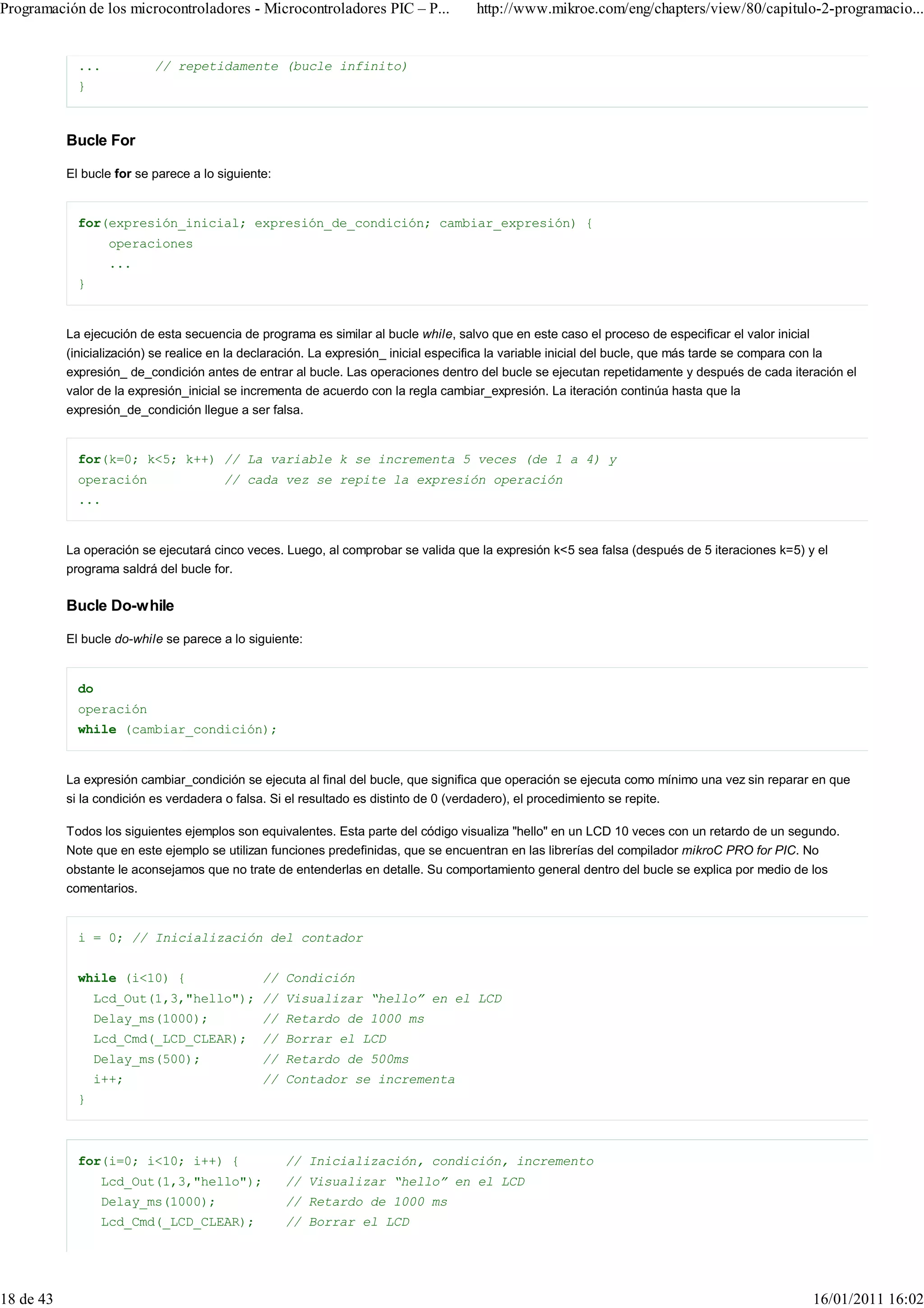 Programación de los microcontroladores - Microcontroladores PIC – P...               http://www.mikroe.com/eng/chapters/view/80/capitulo-2-programacio...


             ...           // repetidamente (bucle infinito)
             }



           Bucle For

           El bucle for se parece a lo siguiente:


             for(expresión_inicial; expresión_de_condición; cambiar_expresión) {
                   operaciones
                   ...
             }


           La ejecución de esta secuencia de programa es similar al bucle while, salvo que en este caso el proceso de especificar el valor inicial
           (inicialización) se realice en la declaración. La expresión_ inicial especifica la variable inicial del bucle, que más tarde se compara con la
           expresión_ de_condición antes de entrar al bucle. Las operaciones dentro del bucle se ejecutan repetidamente y después de cada iteración el
           valor de la expresión_inicial se incrementa de acuerdo con la regla cambiar_expresión. La iteración continúa hasta que la
           expresión_de_condición llegue a ser falsa.


             for(k=0; k<5; k++) // La variable k se incrementa 5 veces (de 1 a 4) y
             operación                  // cada vez se repite la expresión operación
             ...


           La operación se ejecutará cinco veces. Luego, al comprobar se valida que la expresión k<5 sea falsa (después de 5 iteraciones k=5) y el
           programa saldrá del bucle for.

           Bucle Do-while

           El bucle do-while se parece a lo siguiente:


             do
             operación
             while (cambiar_condición);


           La expresión cambiar_condición se ejecuta al final del bucle, que significa que operación se ejecuta como mínimo una vez sin reparar en que
           si la condición es verdadera o falsa. Si el resultado es distinto de 0 (verdadero), el procedimiento se repite.

           Todos los siguientes ejemplos son equivalentes. Esta parte del código visualiza "hello" en un LCD 10 veces con un retardo de un segundo.
           Note que en este ejemplo se utilizan funciones predefinidas, que se encuentran en las librerías del compilador mikroC PRO for PIC. No
           obstante le aconsejamos que no trate de entenderlas en detalle. Su comportamiento general dentro del bucle se explica por medio de los
           comentarios.


             i = 0; // Inicialización del contador


             while (i<10) {                    // Condición
                 Lcd_Out(1,3,"hello"); // Visualizar “hello” en el LCD
                 Delay_ms(1000);               // Retardo de 1000 ms
                 Lcd_Cmd(_LCD_CLEAR);          // Borrar el LCD
                 Delay_ms(500);                // Retardo de 500ms
                 i++;                          // Contador se incrementa
             }



             for(i=0; i<10; i++) {                  // Inicialización, condición, incremento
                  Lcd_Out(1,3,"hello");             // Visualizar “hello” en el LCD
                  Delay_ms(1000);                   // Retardo de 1000 ms
                  Lcd_Cmd(_LCD_CLEAR);              // Borrar el LCD




18 de 43                                                                                                                                             16/01/2011 16:02
 