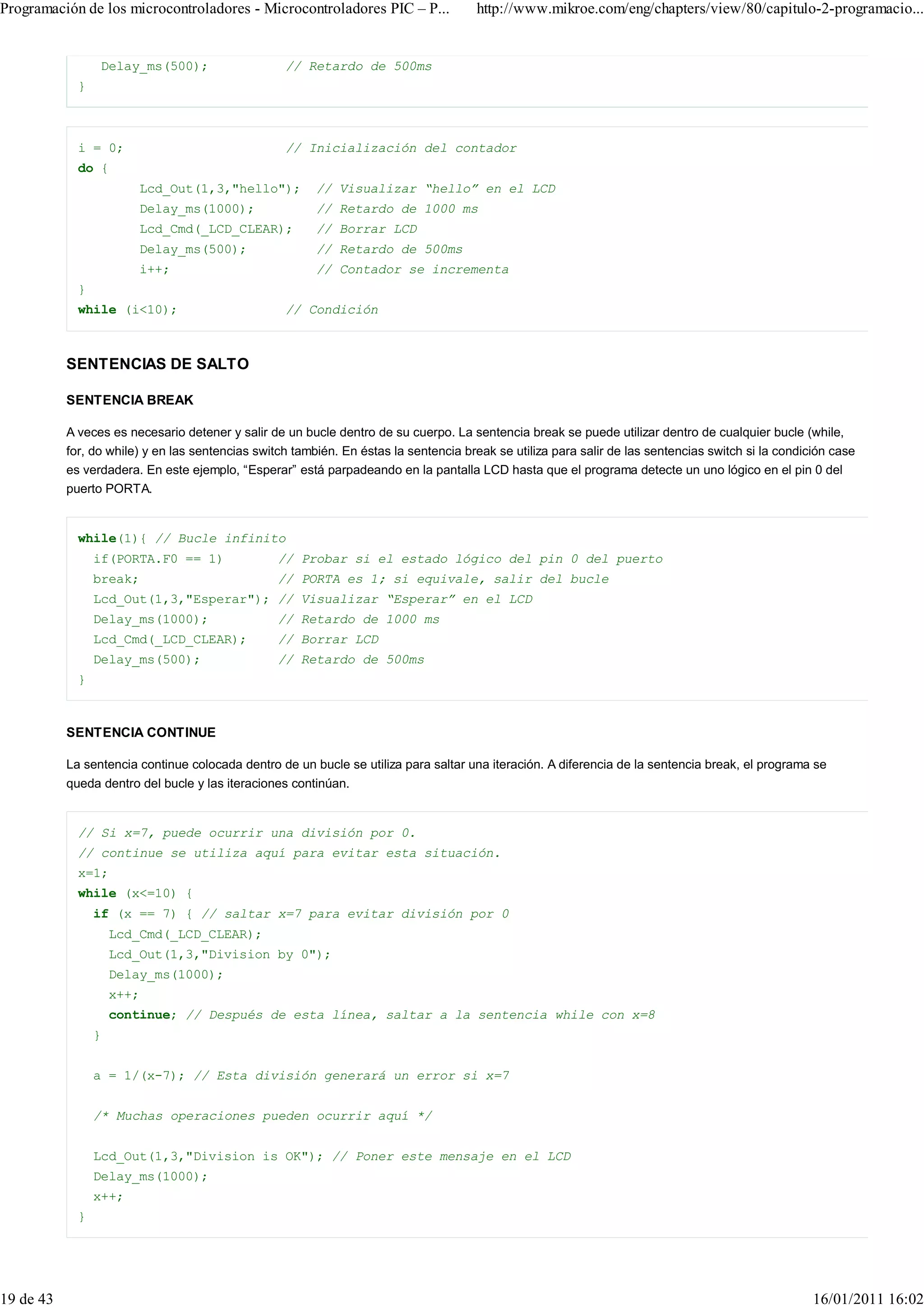 Programación de los microcontroladores - Microcontroladores PIC – P...                http://www.mikroe.com/eng/chapters/view/80/capitulo-2-programacio...


                 Delay_ms(500);                    // Retardo de 500ms
             }



             i = 0;                                // Inicialización del contador
             do {
                        Lcd_Out(1,3,"hello");            // Visualizar “hello” en el LCD
                        Delay_ms(1000);                  // Retardo de 1000 ms
                        Lcd_Cmd(_LCD_CLEAR);             // Borrar LCD
                        Delay_ms(500);                   // Retardo de 500ms
                        i++;                             // Contador se incrementa
             }
             while (i<10);                         // Condición



           SENTENCIAS DE SALTO

           SENTENCIA BREAK

           A veces es necesario detener y salir de un bucle dentro de su cuerpo. La sentencia break se puede utilizar dentro de cualquier bucle (while,
           for, do while) y en las sentencias switch también. En éstas la sentencia break se utiliza para salir de las sentencias switch si la condición case
           es verdadera. En este ejemplo, “Esperar” está parpadeando en la pantalla LCD hasta que el programa detecte un uno lógico en el pin 0 del
           puerto PORTA.


             while(1){ // Bucle infinito
                 if(PORTA.F0 == 1)                // Probar si el estado lógico del pin 0 del puerto
                 break;                           // PORTA es 1; si equivale, salir del bucle
                 Lcd_Out(1,3,"Esperar"); // Visualizar “Esperar” en el LCD
                 Delay_ms(1000);                  // Retardo de 1000 ms
                 Lcd_Cmd(_LCD_CLEAR);             // Borrar LCD
                 Delay_ms(500);                   // Retardo de 500ms
             }



           SENTENCIA CONTINUE

           La sentencia continue colocada dentro de un bucle se utiliza para saltar una iteración. A diferencia de la sentencia break, el programa se
           queda dentro del bucle y las iteraciones continúan.


             // Si x=7, puede ocurrir una división por 0.
             // continue se utiliza aquí para evitar esta situación.
             x=1;
             while (x<=10) {
                 if (x == 7) { // saltar x=7 para evitar división por 0
                     Lcd_Cmd(_LCD_CLEAR);
                     Lcd_Out(1,3,"Division by 0");
                     Delay_ms(1000);
                     x++;
                     continue; // Después de esta línea, saltar a la sentencia while con x=8
                 }


                 a = 1/(x-7); // Esta división generará un error si x=7


                 /* Muchas operaciones pueden ocurrir aquí */


                 Lcd_Out(1,3,"Division is OK"); // Poner este mensaje en el LCD
                 Delay_ms(1000);
                 x++;
             }




19 de 43                                                                                                                                             16/01/2011 16:02
 