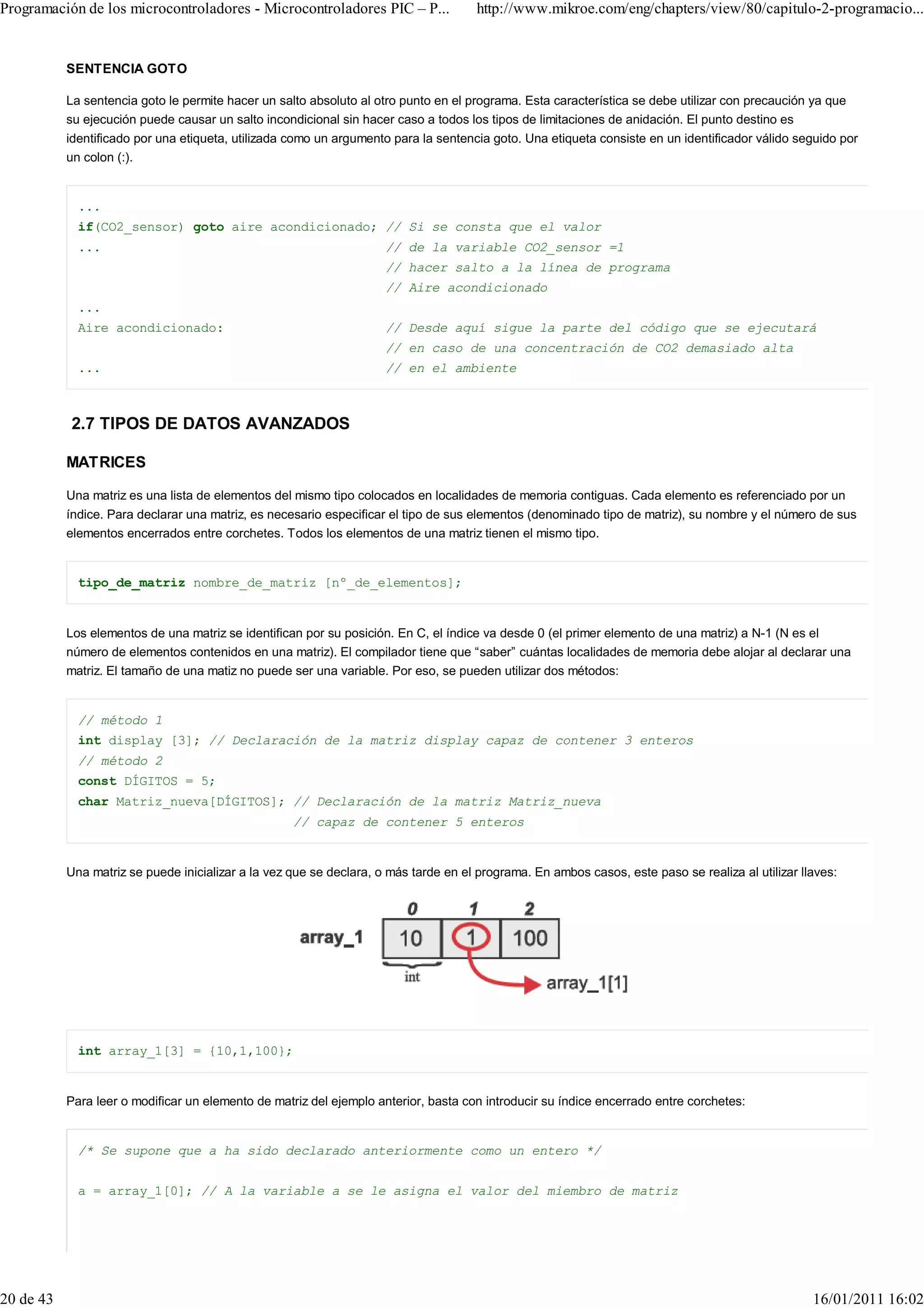 Programación de los microcontroladores - Microcontroladores PIC – P...                http://www.mikroe.com/eng/chapters/view/80/capitulo-2-programacio...


           SENTENCIA GOTO

           La sentencia goto le permite hacer un salto absoluto al otro punto en el programa. Esta característica se debe utilizar con precaución ya que
           su ejecución puede causar un salto incondicional sin hacer caso a todos los tipos de limitaciones de anidación. El punto destino es
           identificado por una etiqueta, utilizada como un argumento para la sentencia goto. Una etiqueta consiste en un identificador válido seguido por
           un colon (:).


             ...
             if(CO2_sensor) goto aire acondicionado; // Si se consta que el valor
             ...                                                     // de la variable CO2_sensor =1
                                                                     // hacer salto a la línea de programa
                                                                     // Aire acondicionado
             ...
             Aire acondicionado:                                     // Desde aquí sigue la parte del código que se ejecutará
                                                                     // en caso de una concentración de CO2 demasiado alta
             ...                                                     // en el ambiente



           2.7 TIPOS DE DATOS AVANZADOS

           MATRICES

           Una matriz es una lista de elementos del mismo tipo colocados en localidades de memoria contiguas. Cada elemento es referenciado por un
           índice. Para declarar una matriz, es necesario especificar el tipo de sus elementos (denominado tipo de matriz), su nombre y el número de sus
           elementos encerrados entre corchetes. Todos los elementos de una matriz tienen el mismo tipo.


             tipo_de_matriz nombre_de_matriz [nº_de_elementos];


           Los elementos de una matriz se identifican por su posición. En C, el índice va desde 0 (el primer elemento de una matriz) a N-1 (N es el
           número de elementos contenidos en una matriz). El compilador tiene que “saber” cuántas localidades de memoria debe alojar al declarar una
           matriz. El tamaño de una matiz no puede ser una variable. Por eso, se pueden utilizar dos métodos:


             // método 1
             int display [3]; // Declaración de la matriz display capaz de contener 3 enteros
             // método 2
             const DÍGITOS = 5;
             char Matriz_nueva[DÍGITOS]; // Declaración de la matriz Matriz_nueva
                                                    // capaz de contener 5 enteros


           Una matriz se puede inicializar a la vez que se declara, o más tarde en el programa. En ambos casos, este paso se realiza al utilizar llaves:




             int array_1[3] = {10,1,100};


           Para leer o modificar un elemento de matriz del ejemplo anterior, basta con introducir su índice encerrado entre corchetes:


             /* Se supone que a ha sido declarado anteriormente como un entero */


             a = array_1[0]; // A la variable a se le asigna el valor del miembro de matriz




20 de 43                                                                                                                                           16/01/2011 16:02
 