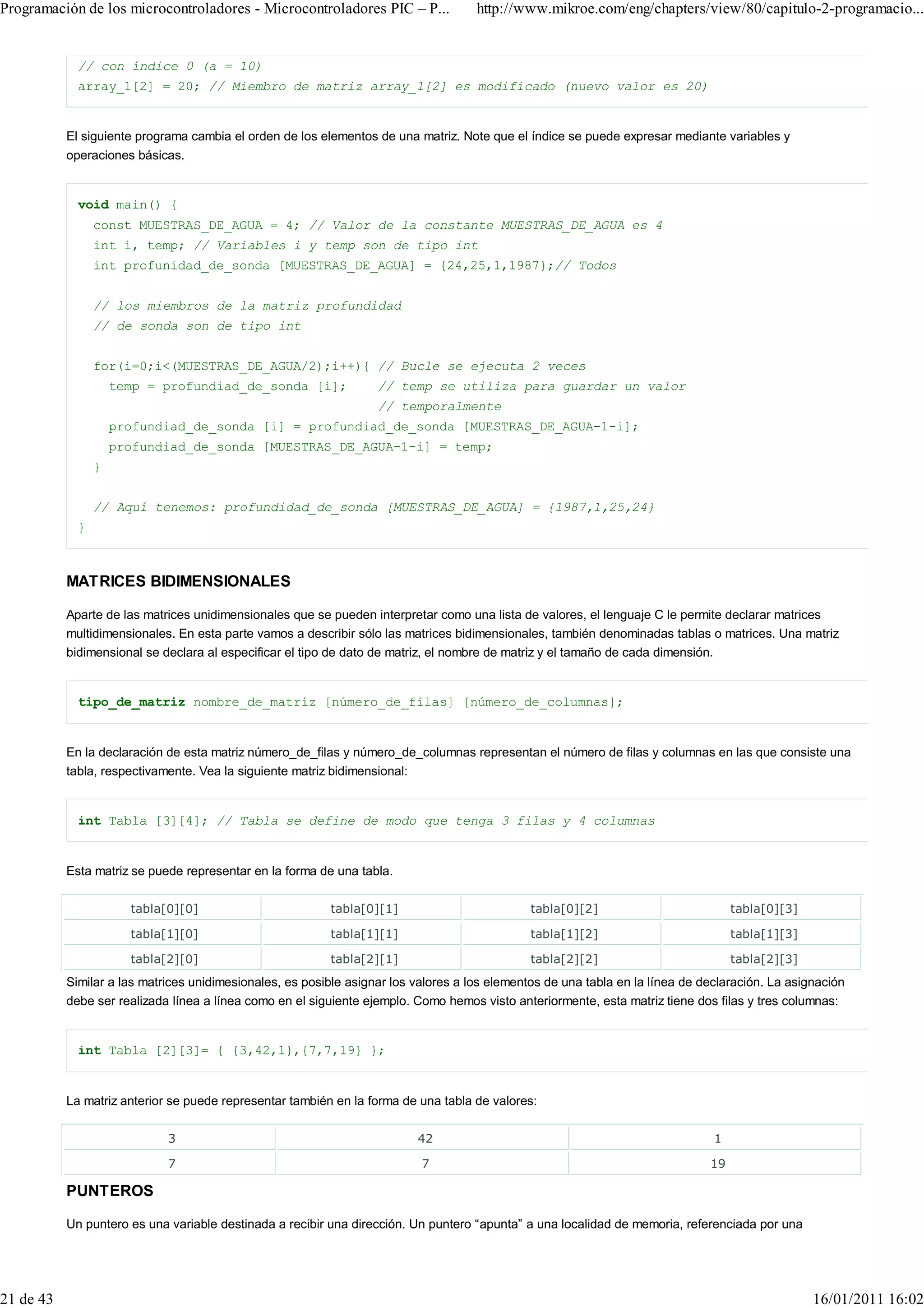 Programación de los microcontroladores - Microcontroladores PIC – P...               http://www.mikroe.com/eng/chapters/view/80/capitulo-2-programacio...


             // con índice 0 (a = 10)
             array_1[2] = 20; // Miembro de matriz array_1[2] es modificado (nuevo valor es 20)


           El siguiente programa cambia el orden de los elementos de una matriz. Note que el índice se puede expresar mediante variables y
           operaciones básicas.


             void main() {
                 const MUESTRAS_DE_AGUA = 4; // Valor de la constante MUESTRAS_DE_AGUA es 4
                 int i, temp; // Variables i y temp son de tipo int
                 int profunidad_de_sonda [MUESTRAS_DE_AGUA] = {24,25,1,1987};// Todos


                 // los miembros de la matriz profundidad
                 // de sonda son de tipo int


                 for(i=0;i<(MUESTRAS_DE_AGUA/2);i++){ // Bucle se ejecuta 2 veces
                     temp = profundiad_de_sonda [i];               // temp se utiliza para guardar un valor
                                                                   // temporalmente
                     profundiad_de_sonda [i] = profundiad_de_sonda [MUESTRAS_DE_AGUA-1-i];
                     profundiad_de_sonda [MUESTRAS_DE_AGUA-1-i] = temp;
                 }


                 // Aquí tenemos: profundidad_de_sonda [MUESTRAS_DE_AGUA] = {1987,1,25,24}
             }



           MATRICES BIDIMENSIONALES

           Aparte de las matrices unidimensionales que se pueden interpretar como una lista de valores, el lenguaje C le permite declarar matrices
           multidimensionales. En esta parte vamos a describir sólo las matrices bidimensionales, también denominadas tablas o matrices. Una matriz
           bidimensional se declara al especificar el tipo de dato de matriz, el nombre de matriz y el tamaño de cada dimensión.


             tipo_de_matriz nombre_de_matriz [número_de_filas] [número_de_columnas];


           En la declaración de esta matriz número_de_filas y número_de_columnas representan el número de filas y columnas en las que consiste una
           tabla, respectivamente. Vea la siguiente matriz bidimensional:


             int Tabla [3][4]; // Tabla se define de modo que tenga 3 filas y 4 columnas


           Esta matriz se puede representar en la forma de una tabla.

                       tabla[0][0]                        tabla[0][1]                          tabla[0][2]                          tabla[0][3]

                       tabla[1][0]                        tabla[1][1]                          tabla[1][2]                          tabla[1][3]

                       tabla[2][0]                        tabla[2][1]                          tabla[2][2]                          tabla[2][3]
           Similar a las matrices unidimesionales, es posible asignar los valores a los elementos de una tabla en la línea de declaración. La asignación
           debe ser realizada línea a línea como en el siguiente ejemplo. Como hemos visto anteriormente, esta matriz tiene dos filas y tres columnas:


             int Tabla [2][3]= { {3,42,1},{7,7,19} };


           La matriz anterior se puede representar también en la forma de una tabla de valores:

                             3                                            42                                                    1

                             7                                             7                                                   19

           PUNTEROS

           Un puntero es una variable destinada a recibir una dirección. Un puntero “apunta” a una localidad de memoria, referenciada por una




21 de 43                                                                                                                                          16/01/2011 16:02
 