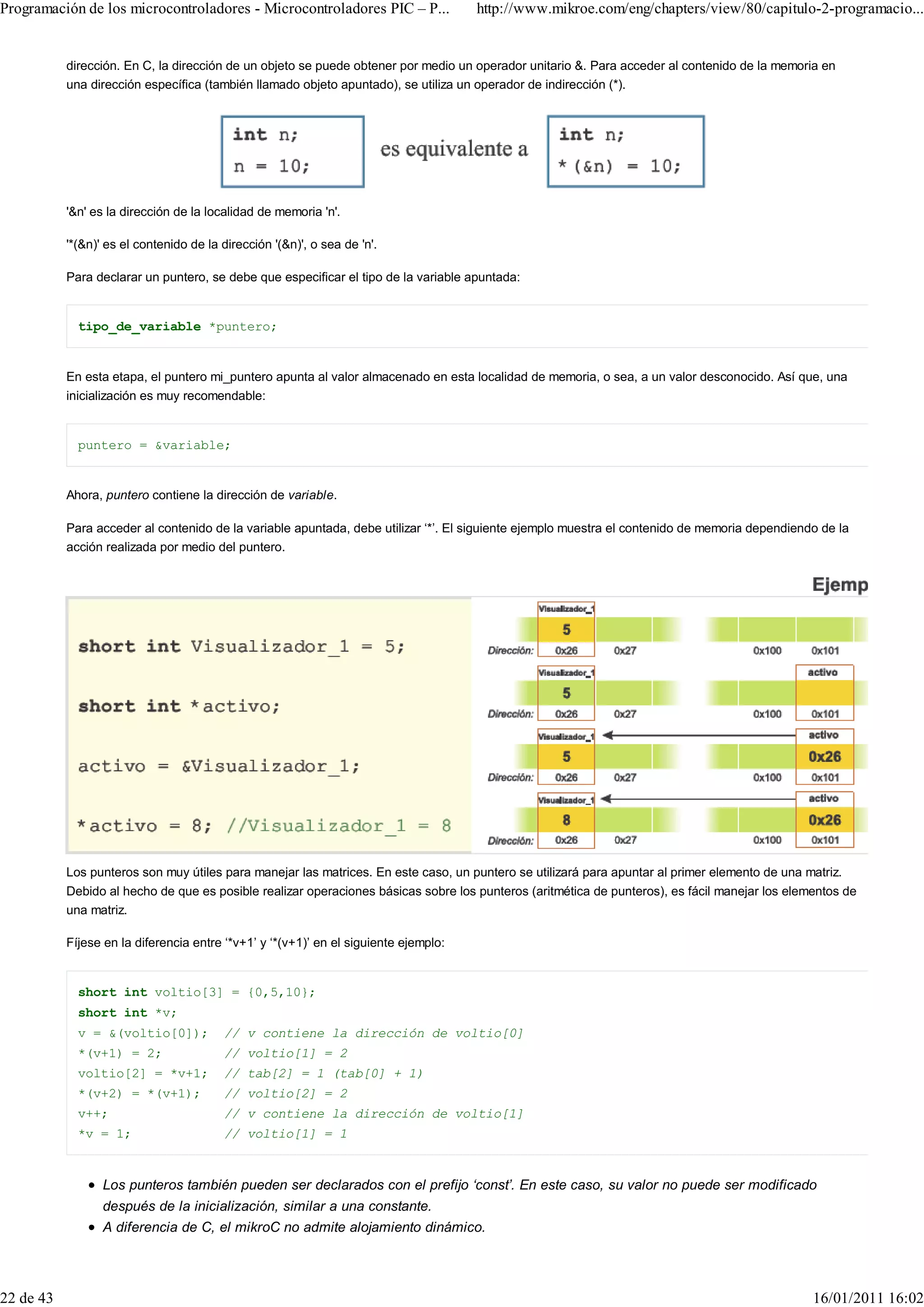 Programación de los microcontroladores - Microcontroladores PIC – P...                http://www.mikroe.com/eng/chapters/view/80/capitulo-2-programacio...


           dirección. En C, la dirección de un objeto se puede obtener por medio un operador unitario &. Para acceder al contenido de la memoria en
           una dirección específica (también llamado objeto apuntado), se utiliza un operador de indirección (*).




           '&n' es la dirección de la localidad de memoria 'n'.

           '*(&n)' es el contenido de la dirección '(&n)', o sea de 'n'.

           Para declarar un puntero, se debe que especificar el tipo de la variable apuntada:


             tipo_de_variable *puntero;


           En esta etapa, el puntero mi_puntero apunta al valor almacenado en esta localidad de memoria, o sea, a un valor desconocido. Así que, una
           inicialización es muy recomendable:


             puntero = &variable;


           Ahora, puntero contiene la dirección de variable.

           Para acceder al contenido de la variable apuntada, debe utilizar ‘*’. El siguiente ejemplo muestra el contenido de memoria dependiendo de la
           acción realizada por medio del puntero.




           Los punteros son muy útiles para manejar las matrices. En este caso, un puntero se utilizará para apuntar al primer elemento de una matriz.
           Debido al hecho de que es posible realizar operaciones básicas sobre los punteros (aritmética de punteros), es fácil manejar los elementos de
           una matriz.

           Fíjese en la diferencia entre ‘*v+1’ y ‘*(v+1)’ en el siguiente ejemplo:


             short int voltio[3] = {0,5,10};
             short int *v;
             v = &(voltio[0]);           // v contiene la dirección de voltio[0]
             *(v+1) = 2;                 // voltio[1] = 2
             voltio[2] = *v+1;           // tab[2] = 1 (tab[0] + 1)
             *(v+2) = *(v+1);            // voltio[2] = 2
             v++;                        // v contiene la dirección de voltio[1]
             *v = 1;                     // voltio[1] = 1


                  Los punteros también pueden ser declarados con el prefijo ‘const’. En este caso, su valor no puede ser modificado
                  después de la inicialización, similar a una constante.
                  A diferencia de C, el mikroC no admite alojamiento dinámico.




22 de 43                                                                                                                                        16/01/2011 16:02
 