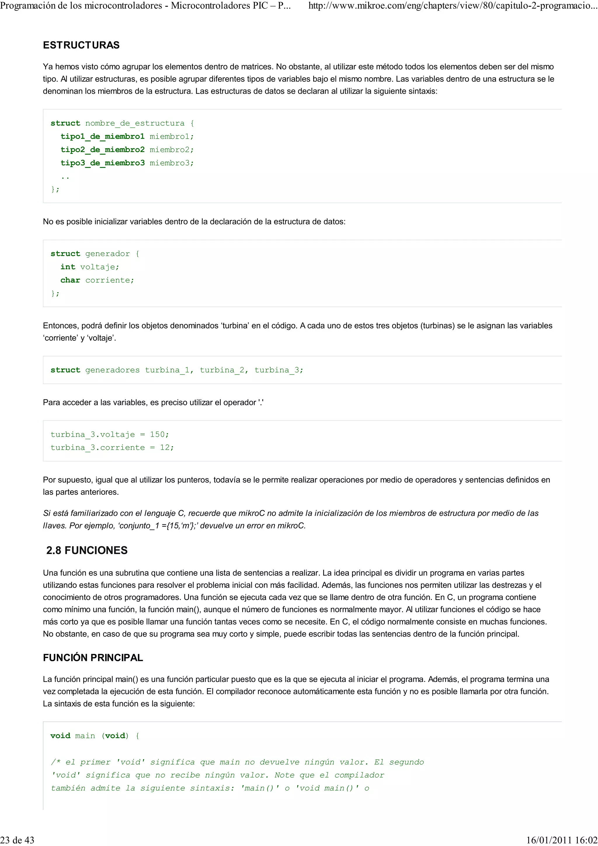 Programación de los microcontroladores - Microcontroladores PIC – P...                 http://www.mikroe.com/eng/chapters/view/80/capitulo-2-programacio...


           ESTRUCTURAS

           Ya hemos visto cómo agrupar los elementos dentro de matrices. No obstante, al utilizar este método todos los elementos deben ser del mismo
           tipo. Al utilizar estructuras, es posible agrupar diferentes tipos de variables bajo el mismo nombre. Las variables dentro de una estructura se le
           denominan los miembros de la estructura. Las estructuras de datos se declaran al utilizar la siguiente sintaxis:


             struct nombre_de_estructura {
                tipo1_de_miembro1 miembro1;
                tipo2_de_miembro2 miembro2;
                tipo3_de_miembro3 miembro3;
                ..
             };


           No es posible inicializar variables dentro de la declaración de la estructura de datos:


             struct generador {
                int voltaje;
                char corriente;
             };


           Entonces, podrá definir los objetos denominados ‘turbina’ en el código. A cada uno de estos tres objetos (turbinas) se le asignan las variables
           ‘corriente’ y ‘voltaje’.


             struct generadores turbina_1, turbina_2, turbina_3;


           Para acceder a las variables, es preciso utilizar el operador '.'


             turbina_3.voltaje = 150;
             turbina_3.corriente = 12;


           Por supuesto, igual que al utilizar los punteros, todavía se le permite realizar operaciones por medio de operadores y sentencias definidos en
           las partes anteriores.

           Si está familiarizado con el lenguaje C, recuerde que mikroC no admite la inicialización de los miembros de estructura por medio de las
           llaves. Por ejemplo, ‘conjunto_1 ={15,‘m’};’ devuelve un error en mikroC.


           2.8 FUNCIONES
           Una función es una subrutina que contiene una lista de sentencias a realizar. La idea principal es dividir un programa en varias partes
           utilizando estas funciones para resolver el problema inicial con más facilidad. Además, las funciones nos permiten utilizar las destrezas y el
           conocimiento de otros programadores. Una función se ejecuta cada vez que se llame dentro de otra función. En C, un programa contiene
           como mínimo una función, la función main(), aunque el número de funciones es normalmente mayor. Al utilizar funciones el código se hace
           más corto ya que es posible llamar una función tantas veces como se necesite. En C, el código normalmente consiste en muchas funciones.
           No obstante, en caso de que su programa sea muy corto y simple, puede escribir todas las sentencias dentro de la función principal.

           FUNCIÓN PRINCIPAL

           La función principal main() es una función particular puesto que es la que se ejecuta al iniciar el programa. Además, el programa termina una
           vez completada la ejecución de esta función. El compilador reconoce automáticamente esta función y no es posible llamarla por otra función.
           La sintaxis de esta función es la siguiente:


             void main (void) {


             /* el primer 'void' significa que main no devuelve ningún valor. El segundo
             'void' significa que no recibe ningún valor. Note que el compilador
             también admite la siguiente sintaxis: 'main()' o 'void main()' o




23 de 43                                                                                                                                            16/01/2011 16:02
 