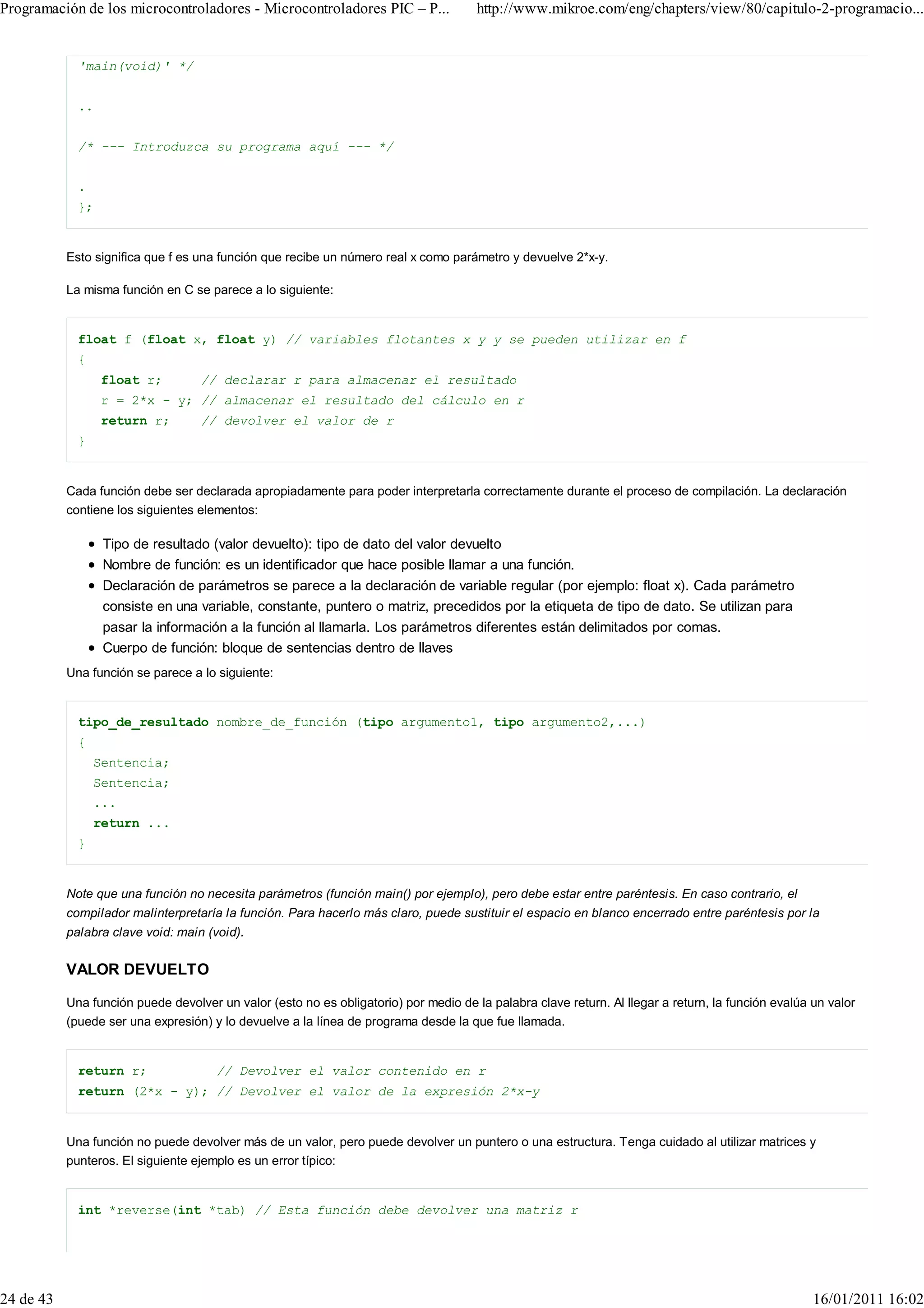 Programación de los microcontroladores - Microcontroladores PIC – P...                http://www.mikroe.com/eng/chapters/view/80/capitulo-2-programacio...


             'main(void)' */


             ..


             /* --- Introduzca su programa aquí --- */


             .
             };


           Esto significa que f es una función que recibe un número real x como parámetro y devuelve 2*x-y.

           La misma función en C se parece a lo siguiente:


             float f (float x, float y) // variables flotantes x y y se pueden utilizar en f
             {
                  float r;         // declarar r para almacenar el resultado
                  r = 2*x - y; // almacenar el resultado del cálculo en r
                  return r;        // devolver el valor de r
             }


           Cada función debe ser declarada apropiadamente para poder interpretarla correctamente durante el proceso de compilación. La declaración
           contiene los siguientes elementos:

                  Tipo de resultado (valor devuelto): tipo de dato del valor devuelto
                  Nombre de función: es un identificador que hace posible llamar a una función.
                  Declaración de parámetros se parece a la declaración de variable regular (por ejemplo: float x). Cada parámetro
                  consiste en una variable, constante, puntero o matriz, precedidos por la etiqueta de tipo de dato. Se utilizan para
                  pasar la información a la función al llamarla. Los parámetros diferentes están delimitados por comas.
                  Cuerpo de función: bloque de sentencias dentro de llaves
           Una función se parece a lo siguiente:


             tipo_de_resultado nombre_de_función (tipo argumento1, tipo argumento2,...)
             {
                 Sentencia;
                 Sentencia;
                 ...
                 return ...
             }


           Note que una función no necesita parámetros (función main() por ejemplo), pero debe estar entre paréntesis. En caso contrario, el
           compilador malinterpretaría la función. Para hacerlo más claro, puede sustituir el espacio en blanco encerrado entre paréntesis por la
           palabra clave void: main (void).


           VALOR DEVUELTO

           Una función puede devolver un valor (esto no es obligatorio) por medio de la palabra clave return. Al llegar a return, la función evalúa un valor
           (puede ser una expresión) y lo devuelve a la línea de programa desde la que fue llamada.


             return r;                // Devolver el valor contenido en r
             return (2*x - y); // Devolver el valor de la expresión 2*x-y


           Una función no puede devolver más de un valor, pero puede devolver un puntero o una estructura. Tenga cuidado al utilizar matrices y
           punteros. El siguiente ejemplo es un error típico:


             int *reverse(int *tab) // Esta función debe devolver una matriz r




24 de 43                                                                                                                                            16/01/2011 16:02
 