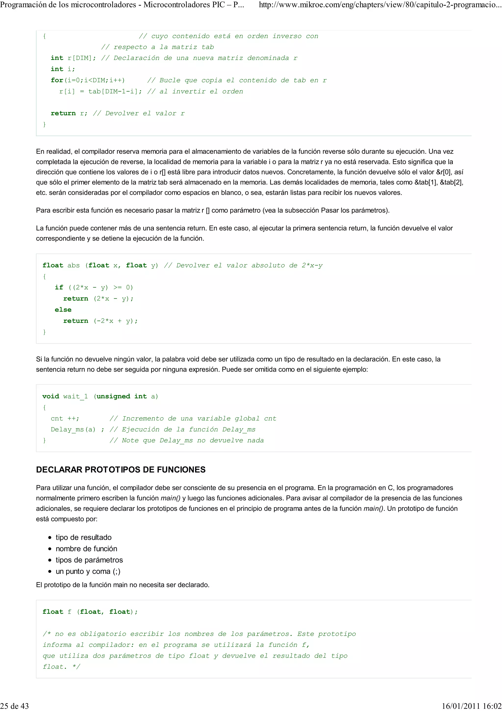 Programación de los microcontroladores - Microcontroladores PIC – P...                 http://www.mikroe.com/eng/chapters/view/80/capitulo-2-programacio...


             {                               // cuyo contenido está en orden inverso con
                                 // respecto a la matriz tab
                 int r[DIM]; // Declaración de una nueva matriz denominada r
                 int i;
                 for(i=0;i<DIM;i++)             // Bucle que copia el contenido de tab en r
                   r[i] = tab[DIM-1-i]; // al invertir el orden


                 return r; // Devolver el valor r
             }


           En realidad, el compilador reserva memoria para el almacenamiento de variables de la función reverse sólo durante su ejecución. Una vez
           completada la ejecución de reverse, la localidad de memoria para la variable i o para la matriz r ya no está reservada. Esto significa que la
           dirección que contiene los valores de i o r[] está libre para introducir datos nuevos. Concretamente, la función devuelve sólo el valor &r[0], así
           que sólo el primer elemento de la matriz tab será almacenado en la memoria. Las demás localidades de memoria, tales como &tab[1], &tab[2],
           etc. serán consideradas por el compilador como espacios en blanco, o sea, estarán listas para recibir los nuevos valores.

           Para escribir esta función es necesario pasar la matriz r [] como parámetro (vea la subsección Pasar los parámetros).

           La función puede contener más de una sentencia return. En este caso, al ejecutar la primera sentencia return, la función devuelve el valor
           correspondiente y se detiene la ejecución de la función.


             float abs (float x, float y) // Devolver el valor absoluto de 2*x-y
             {
                 if ((2*x - y) >= 0)
                    return (2*x - y);
                 else
                    return (-2*x + y);
             }


           Si la función no devuelve ningún valor, la palabra void debe ser utilizada como un tipo de resultado en la declaración. En este caso, la
           sentencia return no debe ser seguida por ninguna expresión. Puede ser omitida como en el siguiente ejemplo:


             void wait_1 (unsigned int a)
             {
                 cnt ++;           // Incremento de una variable global cnt
                 Delay_ms(a) ; // Ejecución de la función Delay_ms
             }                     // Note que Delay_ms no devuelve nada



           DECLARAR PROTOTIPOS DE FUNCIONES

           Para utilizar una función, el compilador debe ser consciente de su presencia en el programa. En la programación en C, los programadores
           normalmente primero escriben la función main() y luego las funciones adicionales. Para avisar al compilador de la presencia de las funciones
           adicionales, se requiere declarar los prototipos de funciones en el principio de programa antes de la función main(). Un prototipo de función
           está compuesto por:

                  tipo de resultado
                  nombre de función
                  tipos de parámetros
                  un punto y coma (;)
           El prototipo de la función main no necesita ser declarado.


             float f (float, float);


             /* no es obligatorio escribir los nombres de los parámetros. Este prototipo
             informa al compilador: en el programa se utilizará la función f,
             que utiliza dos parámetros de tipo float y devuelve el resultado del tipo
             float. */




25 de 43                                                                                                                                              16/01/2011 16:02
 