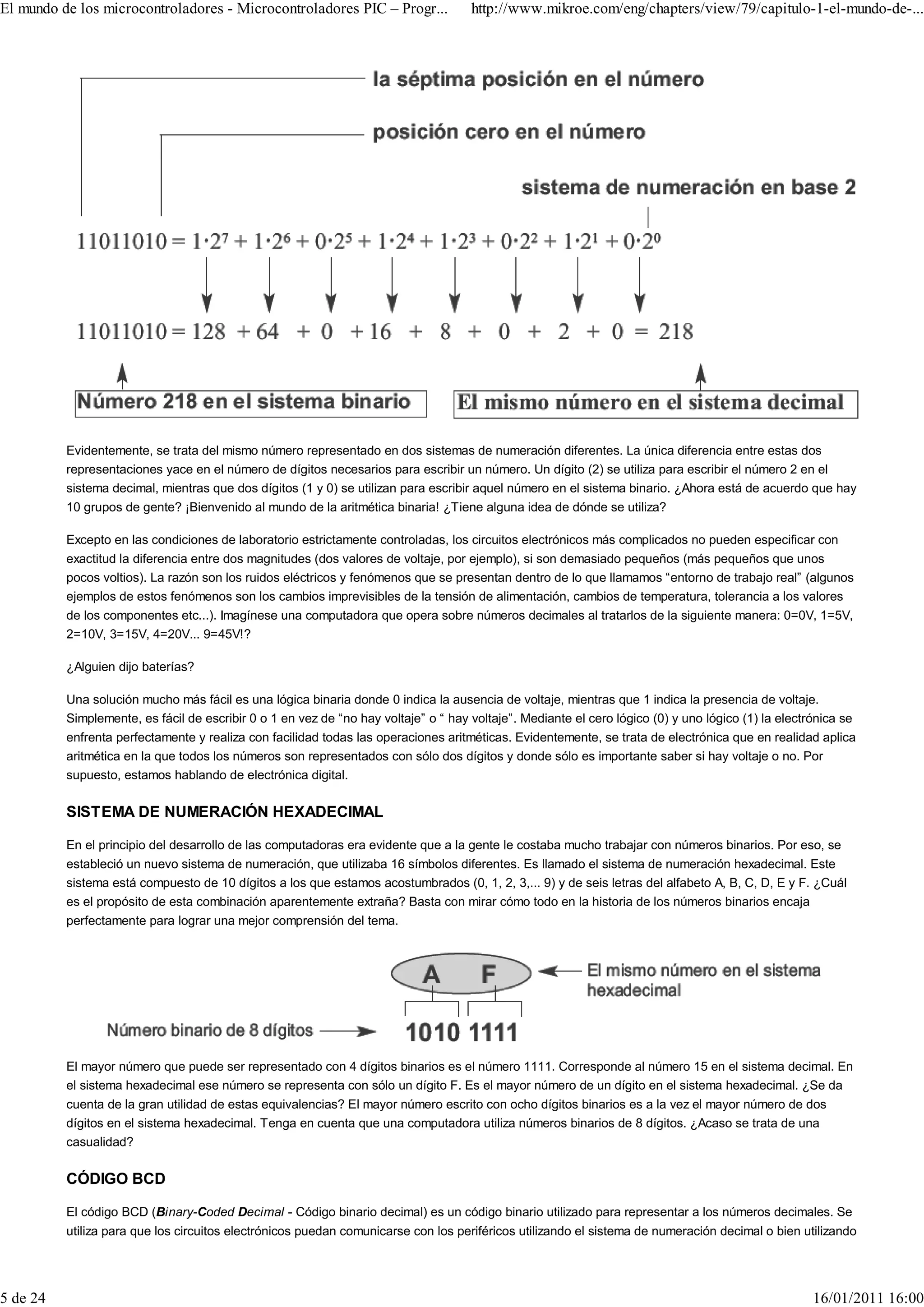 El mundo de los microcontroladores - Microcontroladores PIC – Progr...               http://www.mikroe.com/eng/chapters/view/79/capitulo-1-el-mundo-de-...




          Evidentemente, se trata del mismo número representado en dos sistemas de numeración diferentes. La única diferencia entre estas dos
          representaciones yace en el número de dígitos necesarios para escribir un número. Un dígito (2) se utiliza para escribir el número 2 en el
          sistema decimal, mientras que dos dígitos (1 y 0) se utilizan para escribir aquel número en el sistema binario. ¿Ahora está de acuerdo que hay
          10 grupos de gente? ¡Bienvenido al mundo de la aritmética binaria! ¿Tiene alguna idea de dónde se utiliza?

          Excepto en las condiciones de laboratorio estrictamente controladas, los circuitos electrónicos más complicados no pueden especificar con
          exactitud la diferencia entre dos magnitudes (dos valores de voltaje, por ejemplo), si son demasiado pequeños (más pequeños que unos
          pocos voltios). La razón son los ruidos eléctricos y fenómenos que se presentan dentro de lo que llamamos “entorno de trabajo real” (algunos
          ejemplos de estos fenómenos son los cambios imprevisibles de la tensión de alimentación, cambios de temperatura, tolerancia a los valores
          de los componentes etc...). Imagínese una computadora que opera sobre números decimales al tratarlos de la siguiente manera: 0=0V, 1=5V,
          2=10V, 3=15V, 4=20V... 9=45V!?

          ¿Alguien dijo baterías?

          Una solución mucho más fácil es una lógica binaria donde 0 indica la ausencia de voltaje, mientras que 1 indica la presencia de voltaje.
          Simplemente, es fácil de escribir 0 o 1 en vez de “no hay voltaje” o “ hay voltaje”. Mediante el cero lógico (0) y uno lógico (1) la electrónica se
          enfrenta perfectamente y realiza con facilidad todas las operaciones aritméticas. Evidentemente, se trata de electrónica que en realidad aplica
          aritmética en la que todos los números son representados con sólo dos dígitos y donde sólo es importante saber si hay voltaje o no. Por
          supuesto, estamos hablando de electrónica digital.

          SISTEMA DE NUMERACIÓN HEXADECIMAL

          En el principio del desarrollo de las computadoras era evidente que a la gente le costaba mucho trabajar con números binarios. Por eso, se
          estableció un nuevo sistema de numeración, que utilizaba 16 símbolos diferentes. Es llamado el sistema de numeración hexadecimal. Este
          sistema está compuesto de 10 dígitos a los que estamos acostumbrados (0, 1, 2, 3,... 9) y de seis letras del alfabeto A, B, C, D, E y F. ¿Cuál
          es el propósito de esta combinación aparentemente extraña? Basta con mirar cómo todo en la historia de los números binarios encaja
          perfectamente para lograr una mejor comprensión del tema.




          El mayor número que puede ser representado con 4 dígitos binarios es el número 1111. Corresponde al número 15 en el sistema decimal. En
          el sistema hexadecimal ese número se representa con sólo un dígito F. Es el mayor número de un dígito en el sistema hexadecimal. ¿Se da
          cuenta de la gran utilidad de estas equivalencias? El mayor número escrito con ocho dígitos binarios es a la vez el mayor número de dos
          dígitos en el sistema hexadecimal. Tenga en cuenta que una computadora utiliza números binarios de 8 dígitos. ¿Acaso se trata de una
          casualidad?

          CÓDIGO BCD

          El código BCD (Binary-Coded Decimal - Código binario decimal) es un código binario utilizado para representar a los números decimales. Se
          utiliza para que los circuitos electrónicos puedan comunicarse con los periféricos utilizando el sistema de numeración decimal o bien utilizando




5 de 24                                                                                                                                             16/01/2011 16:00
 