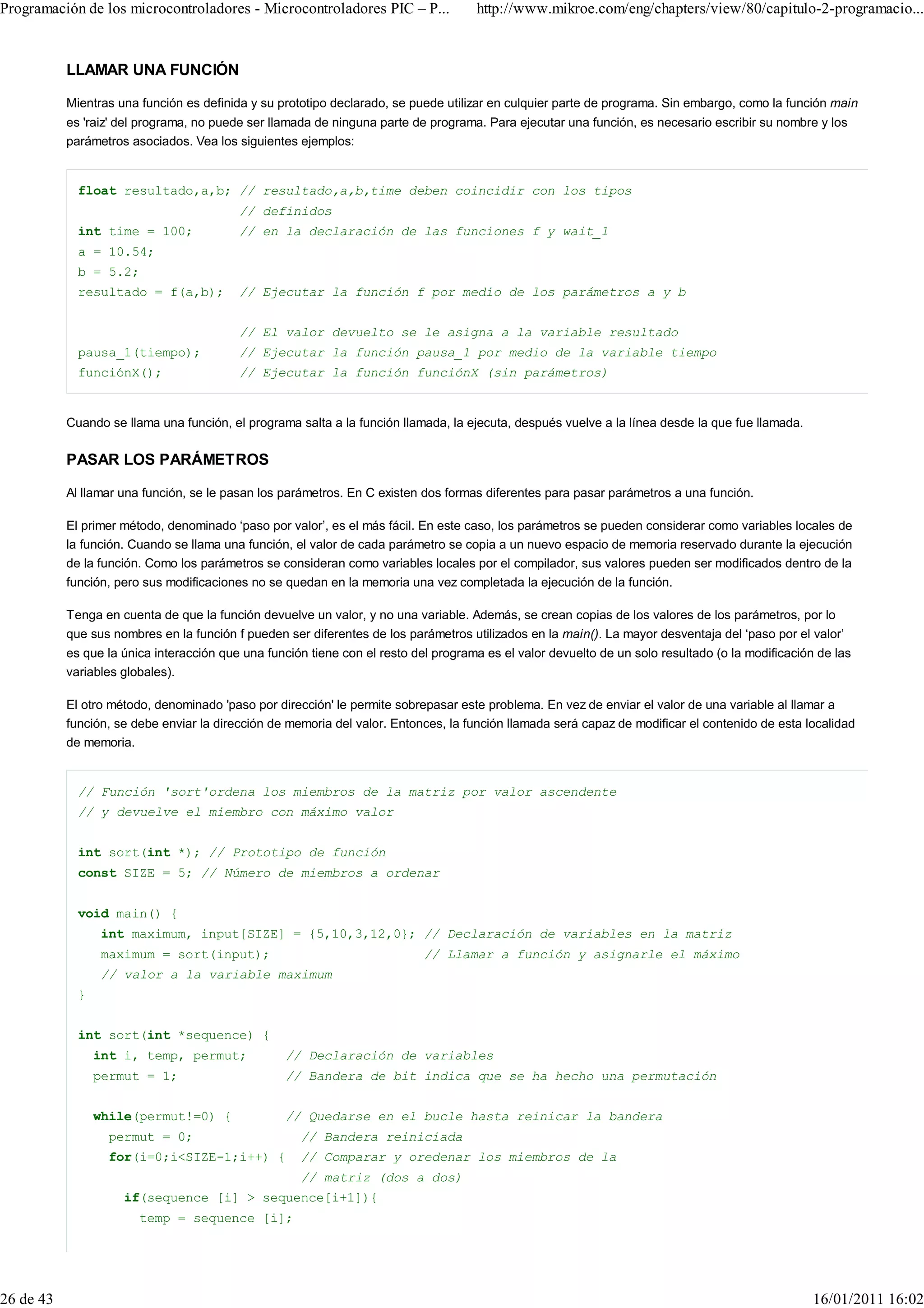 Programación de los microcontroladores - Microcontroladores PIC – P...               http://www.mikroe.com/eng/chapters/view/80/capitulo-2-programacio...


           LLAMAR UNA FUNCIÓN

           Mientras una función es definida y su prototipo declarado, se puede utilizar en culquier parte de programa. Sin embargo, como la función main
           es 'raiz' del programa, no puede ser llamada de ninguna parte de programa. Para ejecutar una función, es necesario escribir su nombre y los
           parámetros asociados. Vea los siguientes ejemplos:


             float resultado,a,b; // resultado,a,b,time deben coincidir con los tipos
                                          // definidos
             int time = 100;              // en la declaración de las funciones f y wait_1
             a = 10.54;
             b = 5.2;
             resultado = f(a,b);          // Ejecutar la función f por medio de los parámetros a y b


                                          // El valor devuelto se le asigna a la variable resultado
             pausa_1(tiempo);             // Ejecutar la función pausa_1 por medio de la variable tiempo
             funciónX();                  // Ejecutar la función funciónX (sin parámetros)


           Cuando se llama una función, el programa salta a la función llamada, la ejecuta, después vuelve a la línea desde la que fue llamada.

           PASAR LOS PARÁMETROS

           Al llamar una función, se le pasan los parámetros. En C existen dos formas diferentes para pasar parámetros a una función.

           El primer método, denominado ‘paso por valor’, es el más fácil. En este caso, los parámetros se pueden considerar como variables locales de
           la función. Cuando se llama una función, el valor de cada parámetro se copia a un nuevo espacio de memoria reservado durante la ejecución
           de la función. Como los parámetros se consideran como variables locales por el compilador, sus valores pueden ser modificados dentro de la
           función, pero sus modificaciones no se quedan en la memoria una vez completada la ejecución de la función.

           Tenga en cuenta de que la función devuelve un valor, y no una variable. Además, se crean copias de los valores de los parámetros, por lo
           que sus nombres en la función f pueden ser diferentes de los parámetros utilizados en la main(). La mayor desventaja del ‘paso por el valor’
           es que la única interacción que una función tiene con el resto del programa es el valor devuelto de un solo resultado (o la modificación de las
           variables globales).

           El otro método, denominado 'paso por dirección' le permite sobrepasar este problema. En vez de enviar el valor de una variable al llamar a
           función, se debe enviar la dirección de memoria del valor. Entonces, la función llamada será capaz de modificar el contenido de esta localidad
           de memoria.


             // Función 'sort'ordena los miembros de la matriz por valor ascendente
             // y devuelve el miembro con máximo valor


             int sort(int *); // Prototipo de función
             const SIZE = 5; // Número de miembros a ordenar


             void main() {
                 int maximum, input[SIZE] = {5,10,3,12,0}; // Declaración de variables en la matriz
                 maximum = sort(input);                                     // Llamar a función y asignarle el máximo
                 // valor a la variable maximum
             }


             int sort(int *sequence) {
                 int i, temp, permut;             // Declaración de variables
                 permut = 1;                      // Bandera de bit indica que se ha hecho una permutación


                 while(permut!=0) {               // Quedarse en el bucle hasta reinicar la bandera
                   permut = 0;                       // Bandera reiniciada
                   for(i=0;i<SIZE-1;i++) {           // Comparar y oredenar los miembros de la
                                                     // matriz (dos a dos)
                     if(sequence [i] > sequence[i+1]){
                        temp = sequence [i];




26 de 43                                                                                                                                           16/01/2011 16:02
 
