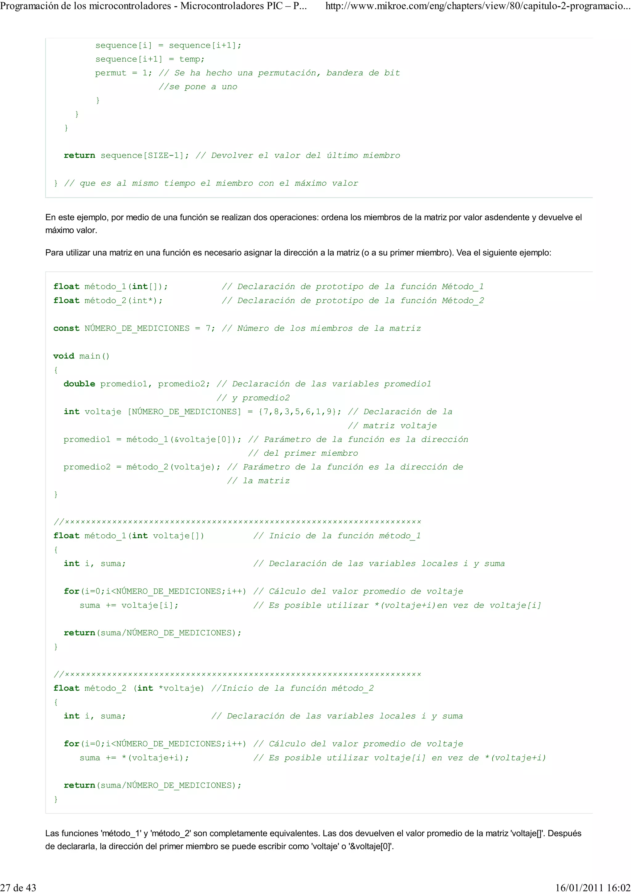 Programación de los microcontroladores - Microcontroladores PIC – P...                http://www.mikroe.com/eng/chapters/view/80/capitulo-2-programacio...


                         sequence[i] = sequence[i+1];
                         sequence[i+1] = temp;
                         permut = 1; // Se ha hecho una permutación, bandera de bit
                                         //se pone a uno
                         }
                     }
                 }


                 return sequence[SIZE-1]; // Devolver el valor del último miembro


             } // que es al mismo tiempo el miembro con el máximo valor


           En este ejemplo, por medio de una función se realizan dos operaciones: ordena los miembros de la matriz por valor asdendente y devuelve el
           máximo valor.

           Para utilizar una matriz en una función es necesario asignar la dirección a la matriz (o a su primer miembro). Vea el siguiente ejemplo:


             float método_1(int[]);                       // Declaración de prototipo de la función Método_1
             float método_2(int*);                        // Declaración de prototipo de la función Método_2


             const NÚMERO_DE_MEDICIONES = 7; // Número de los miembros de la matriz


             void main()
             {
                 double promedio1, promedio2; // Declaración de las variables promedio1
                                                        // y promedio2
                 int voltaje [NÚMERO_DE_MEDICIONES] = {7,8,3,5,6,1,9}; // Declaración de la
                                                                                            // matriz voltaje
                 promedio1 = método_1(&voltaje[0]); // Parámetro de la función es la dirección
                                                                 // del primer miembro
                 promedio2 = método_2(voltaje); // Parámetro de la función es la dirección de
                                                           // la matriz
             }


             //××××××××××××××××××××××××××××××××××××××××××××××××××××××××××××××××××××
             float método_1(int voltaje[])                        // Inicio de la función método_1
             {
                 int i, suma;                                     // Declaración de las variables locales i y suma


                 for(i=0;i<NÚMERO_DE_MEDICIONES;i++) // Cálculo del valor promedio de voltaje
                     suma += voltaje[i];                          // Es posible utilizar *(voltaje+i)en vez de voltaje[i]


                 return(suma/NÚMERO_DE_MEDICIONES);
             }


             //××××××××××××××××××××××××××××××××××××××××××××××××××××××××××××××××××××
             float método_2 (int *voltaje) //Inicio de la función método_2
             {
                 int i, suma;                          // Declaración de las variables locales i y suma


                 for(i=0;i<NÚMERO_DE_MEDICIONES;i++) // Cálculo del valor promedio de voltaje
                     suma += *(voltaje+i);                        // Es posible utilizar voltaje[i] en vez de *(voltaje+i)


                 return(suma/NÚMERO_DE_MEDICIONES);
             }


           Las funciones 'método_1' y 'método_2' son completamente equivalentes. Las dos devuelven el valor promedio de la matriz 'voltaje[]'. Después
           de declararla, la dirección del primer miembro se puede escribir como 'voltaje' o '&voltaje[0]'.



27 de 43                                                                                                                                              16/01/2011 16:02
 