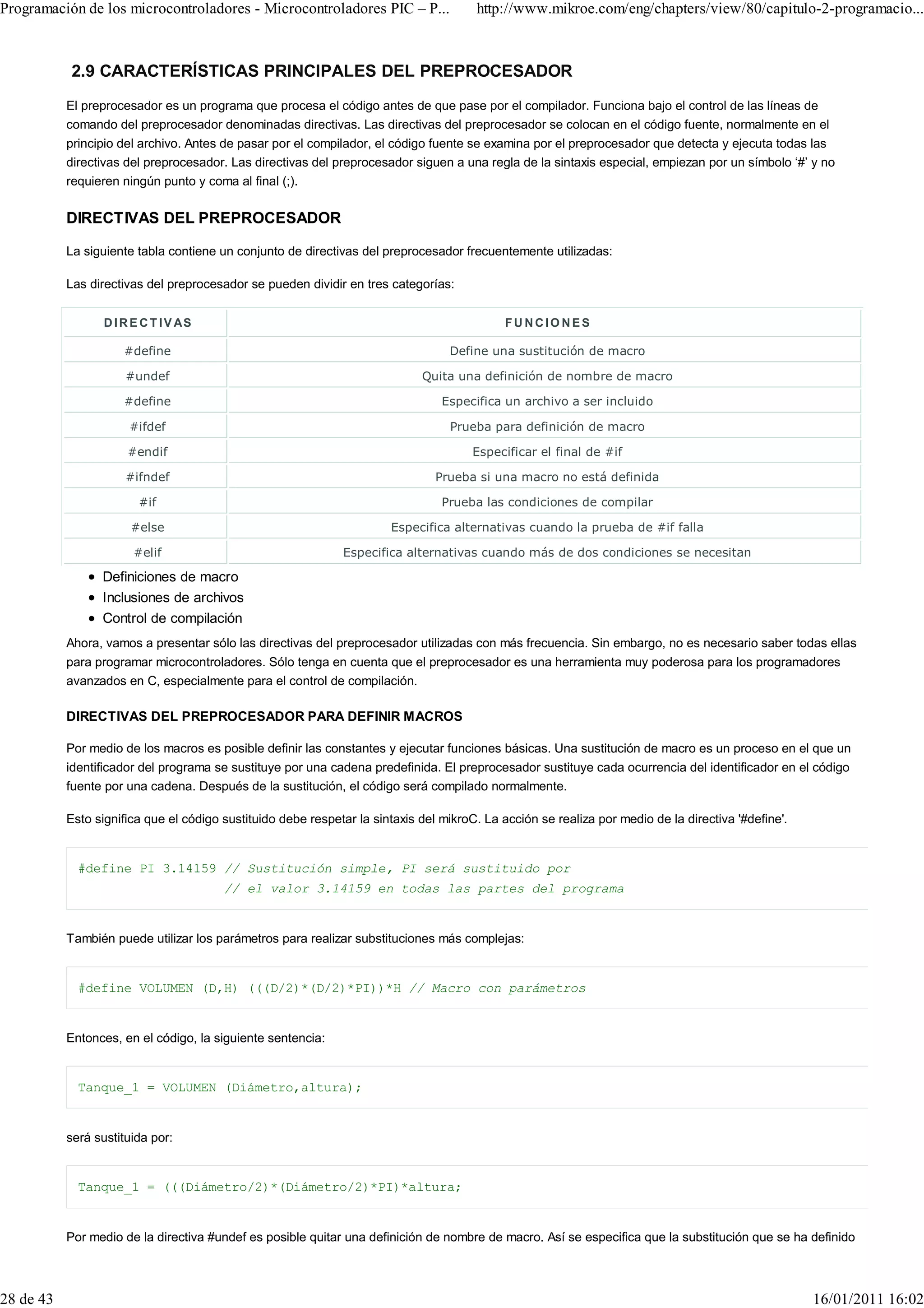 Programación de los microcontroladores - Microcontroladores PIC – P...                 http://www.mikroe.com/eng/chapters/view/80/capitulo-2-programacio...



           2.9 CARACTERÍSTICAS PRINCIPALES DEL PREPROCESADOR
           El preprocesador es un programa que procesa el código antes de que pase por el compilador. Funciona bajo el control de las líneas de
           comando del preprocesador denominadas directivas. Las directivas del preprocesador se colocan en el código fuente, normalmente en el
           principio del archivo. Antes de pasar por el compilador, el código fuente se examina por el preprocesador que detecta y ejecuta todas las
           directivas del preprocesador. Las directivas del preprocesador siguen a una regla de la sintaxis especial, empiezan por un símbolo ‘#’ y no
           requieren ningún punto y coma al final (;).

           DIRECTIVAS DEL PREPROCESADOR

           La siguiente tabla contiene un conjunto de directivas del preprocesador frecuentemente utilizadas:

           Las directivas del preprocesador se pueden dividir en tres categorías:


                  D I R E C T I V AS                                                         FU NCIO NES

                      #define                                                     Define una sustitución de macro

                      #undef                                                 Quita una definición de nombre de macro

                      #define                                                    Especifica un archivo a ser incluido

                       #ifdef                                                     Prueba para definición de macro

                      #endif                                                           Especificar el final de #if

                      #ifndef                                                   Prueba si una macro no está definida

                         #if                                                     Prueba las condiciones de compilar

                       #else                                           Especifica alternativas cuando la prueba de #if falla

                        #elif                                 Especifica alternativas cuando más de dos condiciones se necesitan

                 Definiciones de macro
                 Inclusiones de archivos
                 Control de compilación
           Ahora, vamos a presentar sólo las directivas del preprocesador utilizadas con más frecuencia. Sin embargo, no es necesario saber todas ellas
           para programar microcontroladores. Sólo tenga en cuenta que el preprocesador es una herramienta muy poderosa para los programadores
           avanzados en C, especialmente para el control de compilación.

           DIRECTIVAS DEL PREPROCESADOR PARA DEFINIR MACROS

           Por medio de los macros es posible definir las constantes y ejecutar funciones básicas. Una sustitución de macro es un proceso en el que un
           identificador del programa se sustituye por una cadena predefinida. El preprocesador sustituye cada ocurrencia del identificador en el código
           fuente por una cadena. Después de la sustitución, el código será compilado normalmente.

           Esto significa que el código sustituido debe respetar la sintaxis del mikroC. La acción se realiza por medio de la directiva '#define'.


             #define PI 3.14159 // Sustitución simple, PI será sustituido por
                                        // el valor 3.14159 en todas las partes del programa


           También puede utilizar los parámetros para realizar substituciones más complejas:


             #define VOLUMEN (D,H) (((D/2)*(D/2)*PI))*H // Macro con parámetros


           Entonces, en el código, la siguiente sentencia:


             Tanque_1 = VOLUMEN (Diámetro,altura);


           será sustituida por:


             Tanque_1 = (((Diámetro/2)*(Diámetro/2)*PI)*altura;


           Por medio de la directiva #undef es posible quitar una definición de nombre de macro. Así se especifica que la substitución que se ha definido



28 de 43                                                                                                                                             16/01/2011 16:02
 
