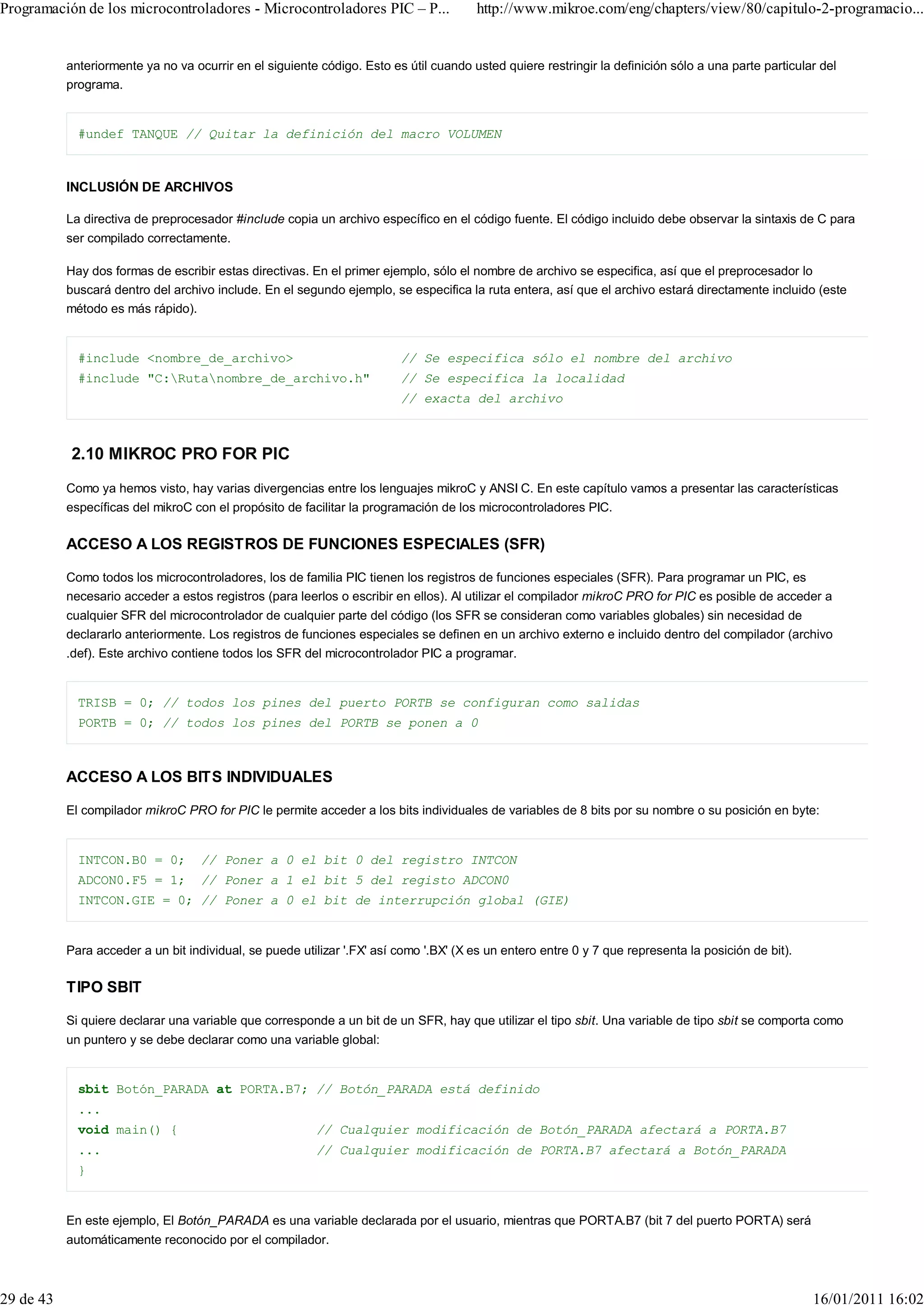 Programación de los microcontroladores - Microcontroladores PIC – P...                 http://www.mikroe.com/eng/chapters/view/80/capitulo-2-programacio...


           anteriormente ya no va ocurrir en el siguiente código. Esto es útil cuando usted quiere restringir la definición sólo a una parte particular del
           programa.


             #undef TANQUE // Quitar la definición del macro VOLUMEN



           INCLUSIÓN DE ARCHIVOS

           La directiva de preprocesador #include copia un archivo específico en el código fuente. El código incluido debe observar la sintaxis de C para
           ser compilado correctamente.

           Hay dos formas de escribir estas directivas. En el primer ejemplo, sólo el nombre de archivo se especifica, así que el preprocesador lo
           buscará dentro del archivo include. En el segundo ejemplo, se especifica la ruta entera, así que el archivo estará directamente incluido (este
           método es más rápido).


             #include <nombre_de_archivo>                                // Se especifica sólo el nombre del archivo
             #include "C:Rutanombre_de_archivo.h"                      // Se especifica la localidad
                                                                         // exacta del archivo



           2.10 MIKROC PRO FOR PIC
           Como ya hemos visto, hay varias divergencias entre los lenguajes mikroC y ANSI C. En este capítulo vamos a presentar las características
           específicas del mikroC con el propósito de facilitar la programación de los microcontroladores PIC.

           ACCESO A LOS REGISTROS DE FUNCIONES ESPECIALES (SFR)

           Como todos los microcontroladores, los de familia PIC tienen los registros de funciones especiales (SFR). Para programar un PIC, es
           necesario acceder a estos registros (para leerlos o escribir en ellos). Al utilizar el compilador mikroC PRO for PIC es posible de acceder a
           cualquier SFR del microcontrolador de cualquier parte del código (los SFR se consideran como variables globales) sin necesidad de
           declararlo anteriormente. Los registros de funciones especiales se definen en un archivo externo e incluido dentro del compilador (archivo
           .def). Este archivo contiene todos los SFR del microcontrolador PIC a programar.


             TRISB = 0; // todos los pines del puerto PORTB se configuran como salidas
             PORTB = 0; // todos los pines del PORTB se ponen a 0



           ACCESO A LOS BITS INDIVIDUALES

           El compilador mikroC PRO for PIC le permite acceder a los bits individuales de variables de 8 bits por su nombre o su posición en byte:


             INTCON.B0 = 0;         // Poner a 0 el bit 0 del registro INTCON
             ADCON0.F5 = 1;         // Poner a 1 el bit 5 del registo ADCON0
             INTCON.GIE = 0; // Poner a 0 el bit de interrupción global (GIE)


           Para acceder a un bit individual, se puede utilizar '.FX' así como '.BX' (X es un entero entre 0 y 7 que representa la posición de bit).

           TIPO SBIT

           Si quiere declarar una variable que corresponde a un bit de un SFR, hay que utilizar el tipo sbit. Una variable de tipo sbit se comporta como
           un puntero y se debe declarar como una variable global:


             sbit Botón_PARADA at PORTA.B7; // Botón_PARADA está definido
             ...
             void main() {                               // Cualquier modificación de Botón_PARADA afectará a PORTA.B7
             ...                                         // Cualquier modificación de PORTA.B7 afectará a Botón_PARADA
             }


           En este ejemplo, El Botón_PARADA es una variable declarada por el usuario, mientras que PORTA.B7 (bit 7 del puerto PORTA) será
           automáticamente reconocido por el compilador.



29 de 43                                                                                                                                              16/01/2011 16:02
 