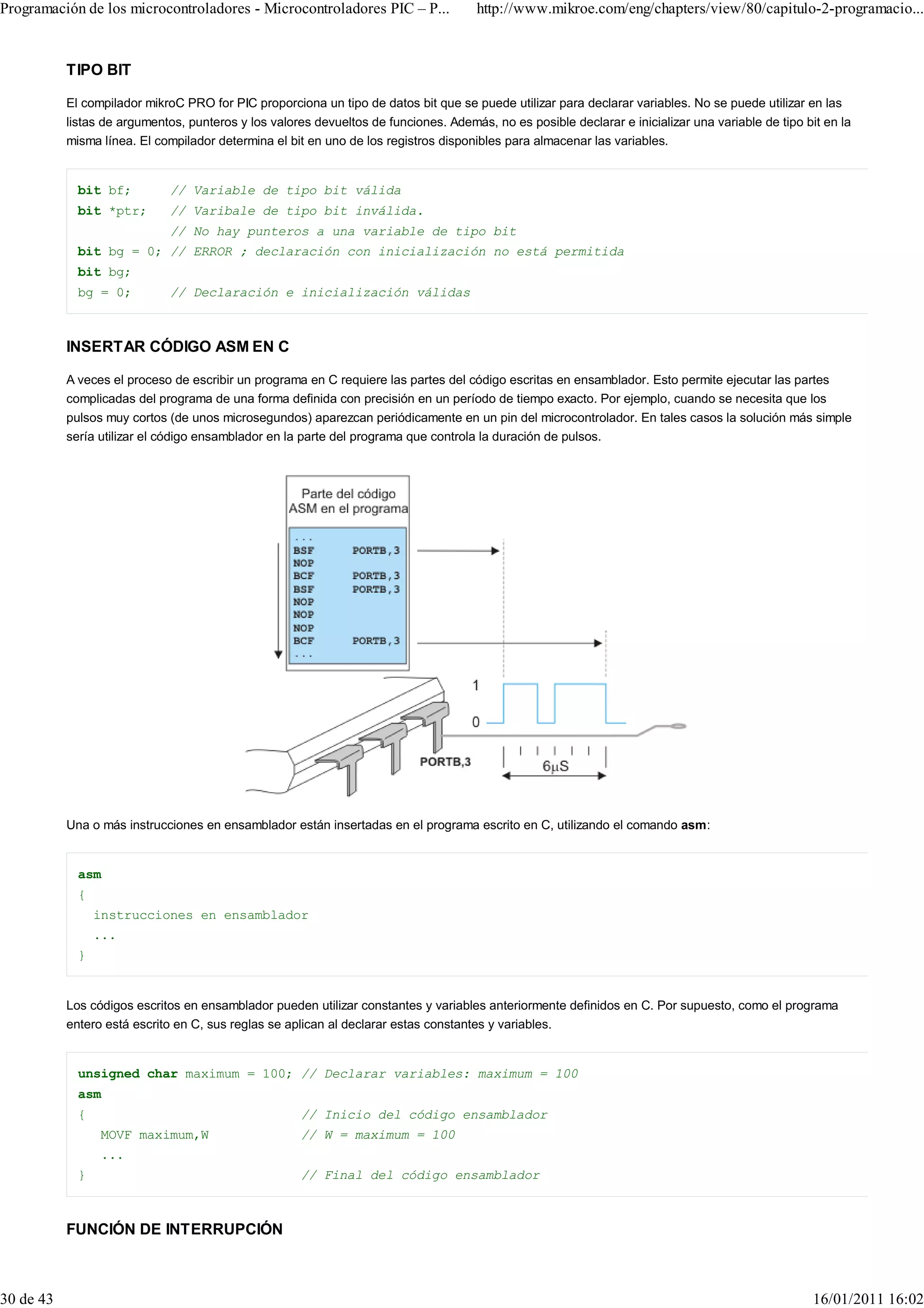 Programación de los microcontroladores - Microcontroladores PIC – P...                http://www.mikroe.com/eng/chapters/view/80/capitulo-2-programacio...


           TIPO BIT

           El compilador mikroC PRO for PIC proporciona un tipo de datos bit que se puede utilizar para declarar variables. No se puede utilizar en las
           listas de argumentos, punteros y los valores devueltos de funciones. Además, no es posible declarar e inicializar una variable de tipo bit en la
           misma línea. El compilador determina el bit en uno de los registros disponibles para almacenar las variables.


             bit bf;          // Variable de tipo bit válida
             bit *ptr;        // Varibale de tipo bit inválida.
                              // No hay punteros a una variable de tipo bit
             bit bg = 0; // ERROR ; declaración con inicialización no está permitida
             bit bg;
             bg = 0;          // Declaración e inicialización válidas



           INSERTAR CÓDIGO ASM EN C

           A veces el proceso de escribir un programa en C requiere las partes del código escritas en ensamblador. Esto permite ejecutar las partes
           complicadas del programa de una forma definida con precisión en un período de tiempo exacto. Por ejemplo, cuando se necesita que los
           pulsos muy cortos (de unos microsegundos) aparezcan periódicamente en un pin del microcontrolador. En tales casos la solución más simple
           sería utilizar el código ensamblador en la parte del programa que controla la duración de pulsos.




           Una o más instrucciones en ensamblador están insertadas en el programa escrito en C, utilizando el comando asm:


             asm
             {
                 instrucciones en ensamblador
                 ...
             }


           Los códigos escritos en ensamblador pueden utilizar constantes y variables anteriormente definidos en C. Por supuesto, como el programa
           entero está escrito en C, sus reglas se aplican al declarar estas constantes y variables.


             unsigned char maximum = 100; // Declarar variables: maximum = 100
             asm
             {                                        // Inicio del código ensamblador
                 MOVF maximum,W                       // W = maximum = 100
                 ...
             }                                        // Final del código ensamblador



           FUNCIÓN DE INTERRUPCIÓN



30 de 43                                                                                                                                           16/01/2011 16:02
 