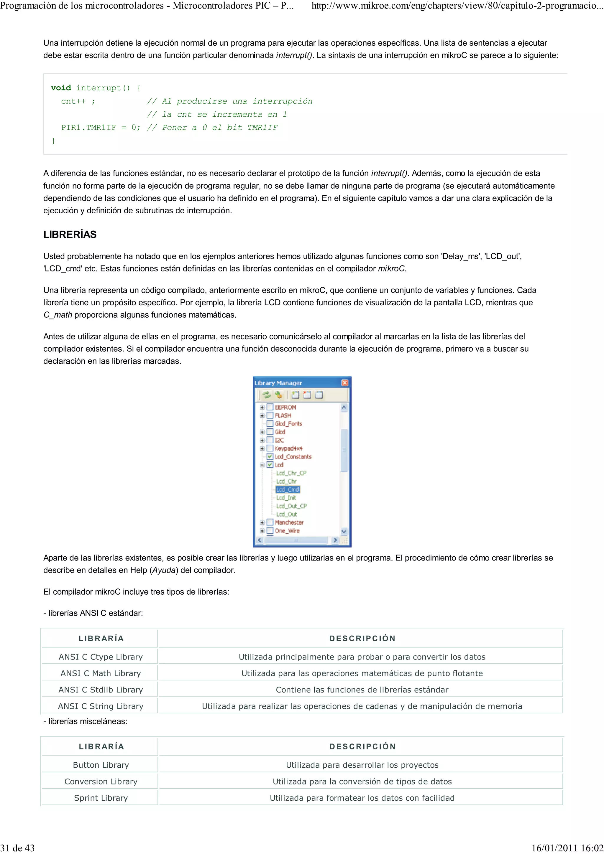 Programación de los microcontroladores - Microcontroladores PIC – P...                 http://www.mikroe.com/eng/chapters/view/80/capitulo-2-programacio...


           Una interrupción detiene la ejecución normal de un programa para ejecutar las operaciones específicas. Una lista de sentencias a ejecutar
           debe estar escrita dentro de una función particular denominada interrupt(). La sintaxis de una interrupción en mikroC se parece a lo siguiente:


             void interrupt() {
                 cnt++ ;                  // Al producirse una interrupción
                                          // la cnt se incrementa en 1
                 PIR1.TMR1IF = 0; // Poner a 0 el bit TMR1IF
             }


           A diferencia de las funciones estándar, no es necesario declarar el prototipo de la función interrupt(). Además, como la ejecución de esta
           función no forma parte de la ejecución de programa regular, no se debe llamar de ninguna parte de programa (se ejecutará automáticamente
           dependiendo de las condiciones que el usuario ha definido en el programa). En el siguiente capítulo vamos a dar una clara explicación de la
           ejecución y definición de subrutinas de interrupción.

           LIBRERÍAS

           Usted probablemente ha notado que en los ejemplos anteriores hemos utilizado algunas funciones como son 'Delay_ms', 'LCD_out',
           'LCD_cmd' etc. Estas funciones están definidas en las librerías contenidas en el compilador mikroC.

           Una librería representa un código compilado, anteriormente escrito en mikroC, que contiene un conjunto de variables y funciones. Cada
           librería tiene un propósito específico. Por ejemplo, la librería LCD contiene funciones de visualización de la pantalla LCD, mientras que
           C_math proporciona algunas funciones matemáticas.

           Antes de utilizar alguna de ellas en el programa, es necesario comunicárselo al compilador al marcarlas en la lista de las librerías del
           compilador existentes. Si el compilador encuentra una función desconocida durante la ejecución de programa, primero va a buscar su
           declaración en las librerías marcadas.




           Aparte de las librerías existentes, es posible crear las librerías y luego utilizarlas en el programa. El procedimiento de cómo crear librerías se
           describe en detalles en Help (Ayuda) del compilador.

           El compilador mikroC incluye tres tipos de librerías:

           - librerías ANSI C estándar:


                      L I B R AR Í A                                                        DESCRIPC IÓN

                 ANSI C Ctype Library                              Utilizada principalmente para probar o para convertir los datos

                 ANSI C Math Library                               Utilizada para las operaciones matemáticas de punto flotante

                 ANSI C Stdlib Library                                       Contiene las funciones de librerías estándar

                 ANSI C String Library                  Utilizada para realizar las operaciones de cadenas y de manipulación de memoria
           - librerías misceláneas:


                      L I B R AR Í A                                                        DESCRIPCIÓN

                    Button Library                                              Utilizada para desarrollar los proyectos

                  Conversion Library                                        Utilizada para la conversión de tipos de datos

                    Sprint Library                                         Utilizada para formatear los datos con facilidad




31 de 43                                                                                                                                              16/01/2011 16:02
 