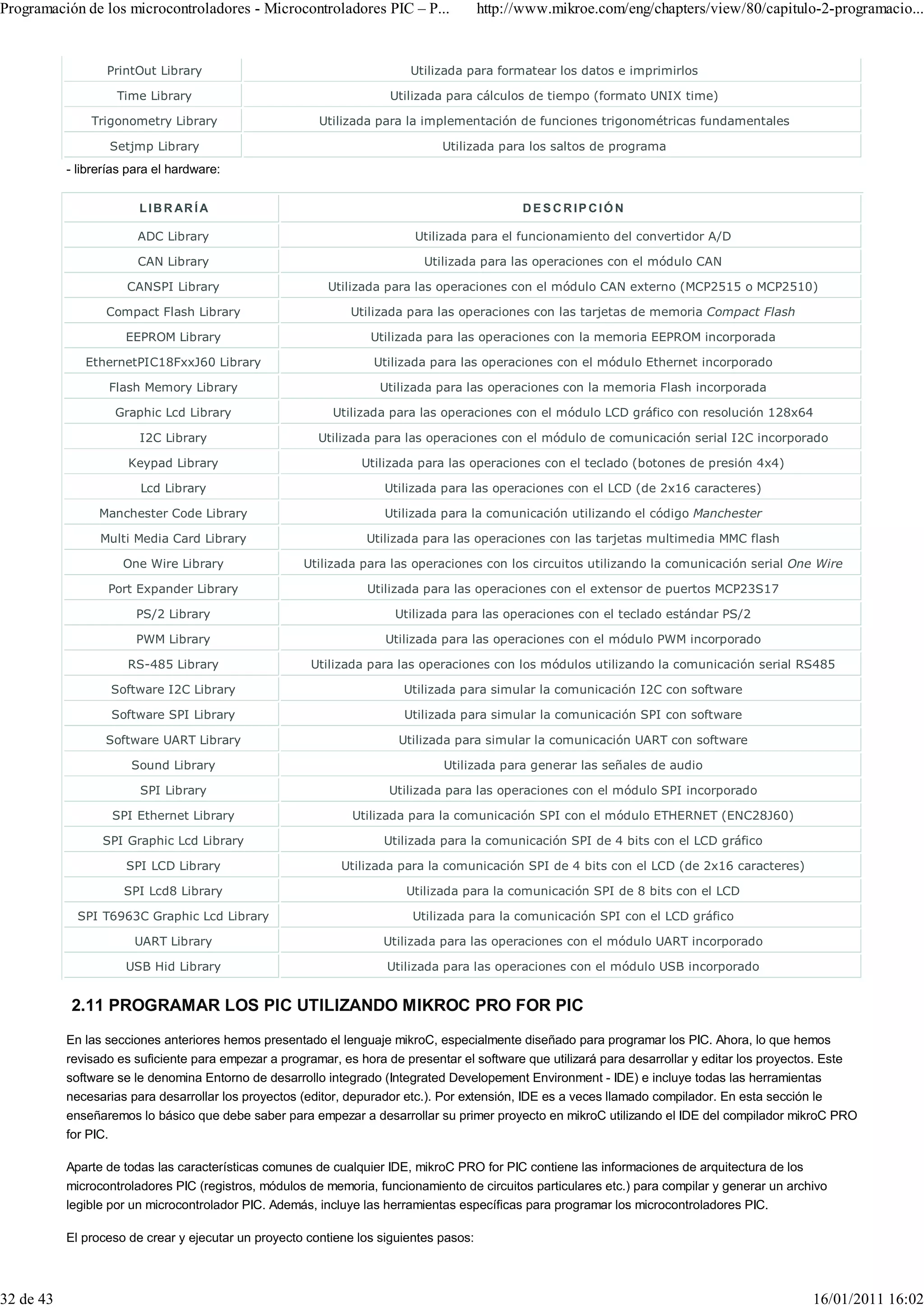 Programación de los microcontroladores - Microcontroladores PIC – P...                 http://www.mikroe.com/eng/chapters/view/80/capitulo-2-programacio...


                  PrintOut Library                                       Utilizada para formatear los datos e imprimirlos

                    Time Library                                     Utilizada para cálculos de tiempo (formato UNIX time)

               Trigonometry Library                     Utilizada para la implementación de funciones trigonométricas fundamentales

                   Setjmp Library                                              Utilizada para los saltos de programa
           - librerías para el hardware:


                        L I B R AR Í A                                                       DESCRIPCIÓN

                        ADC Library                                       Utilizada para el funcionamiento del convertidor A/D

                        CAN Library                                        Utilizada para las operaciones con el módulo CAN

                      CANSPI Library                      Utilizada para las operaciones con el módulo CAN externo (MCP2515 o MCP2510)

                  Compact Flash Library                       Utilizada para las operaciones con las tarjetas de memoria Compact Flash

                      EEPROM Library                              Utilizada para las operaciones con la memoria EEPROM incorporada

              EthernetPIC18FxxJ60 Library                         Utilizada para las operaciones con el módulo Ethernet incorporado

                   Flash Memory Library                            Utilizada para las operaciones con la memoria Flash incorporada

                    Graphic Lcd Library                    Utilizada para las operaciones con el módulo LCD gráfico con resolución 128x64

                        I2C Library                     Utilizada para las operaciones con el módulo de comunicación serial I2C incorporado

                      Keypad Library                            Utilizada para las operaciones con el teclado (botones de presión 4x4)

                        Lcd Library                                 Utilizada para las operaciones con el LCD (de 2x16 caracteres)

                 Manchester Code Library                            Utilizada para la comunicación utilizando el código Manchester

                 Multi Media Card Library                        Utilizada para las operaciones con las tarjetas multimedia MMC flash

                     One Wire Library                 Utilizada para las operaciones con los circuitos utilizando la comunicación serial One Wire

                  Port Expander Library                          Utilizada para las operaciones con el extensor de puertos MCP23S17

                        PS/2 Library                                  Utilizada para las operaciones con el teclado estándar PS/2

                        PWM Library                                 Utilizada para las operaciones con el módulo PWM incorporado

                      RS-485 Library                   Utilizada para las operaciones con los módulos utilizando la comunicación serial RS485

                   Software I2C Library                                 Utilizada para simular la comunicación I2C con software

                   Software SPI Library                                 Utilizada para simular la comunicación SPI con software

                  Software UART Library                                Utilizada para simular la comunicación UART con software

                       Sound Library                                           Utilizada para generar las señales de audio

                        SPI Library                                  Utilizada para las operaciones con el módulo SPI incorporado

                   SPI Ethernet Library                       Utilizada para la comunicación SPI con el módulo ETHERNET (ENC28J60)

                 SPI Graphic Lcd Library                            Utilizada para la comunicación SPI de 4 bits con el LCD gráfico

                      SPI LCD Library                       Utilizada para la comunicación SPI de 4 bits con el LCD (de 2x16 caracteres)

                     SPI Lcd8 Library                                   Utilizada para la comunicación SPI de 8 bits con el LCD

             SPI T6963C Graphic Lcd Library                              Utilizada para la comunicación SPI con el LCD gráfico

                       UART Library                                 Utilizada para las operaciones con el módulo UART incorporado

                      USB Hid Library                                Utilizada para las operaciones con el módulo USB incorporado


           2.11 PROGRAMAR LOS PIC UTILIZANDO MIKROC PRO FOR PIC
           En las secciones anteriores hemos presentado el lenguaje mikroC, especialmente diseñado para programar los PIC. Ahora, lo que hemos
           revisado es suficiente para empezar a programar, es hora de presentar el software que utilizará para desarrollar y editar los proyectos. Este
           software se le denomina Entorno de desarrollo integrado (Integrated Developement Environment - IDE) e incluye todas las herramientas
           necesarias para desarrollar los proyectos (editor, depurador etc.). Por extensión, IDE es a veces llamado compilador. En esta sección le
           enseñaremos lo básico que debe saber para empezar a desarrollar su primer proyecto en mikroC utilizando el IDE del compilador mikroC PRO
           for PIC.

           Aparte de todas las características comunes de cualquier IDE, mikroC PRO for PIC contiene las informaciones de arquitectura de los
           microcontroladores PIC (registros, módulos de memoria, funcionamiento de circuitos particulares etc.) para compilar y generar un archivo
           legible por un microcontrolador PIC. Además, incluye las herramientas específicas para programar los microcontroladores PIC.

           El proceso de crear y ejecutar un proyecto contiene los siguientes pasos:



32 de 43                                                                                                                                          16/01/2011 16:02
 