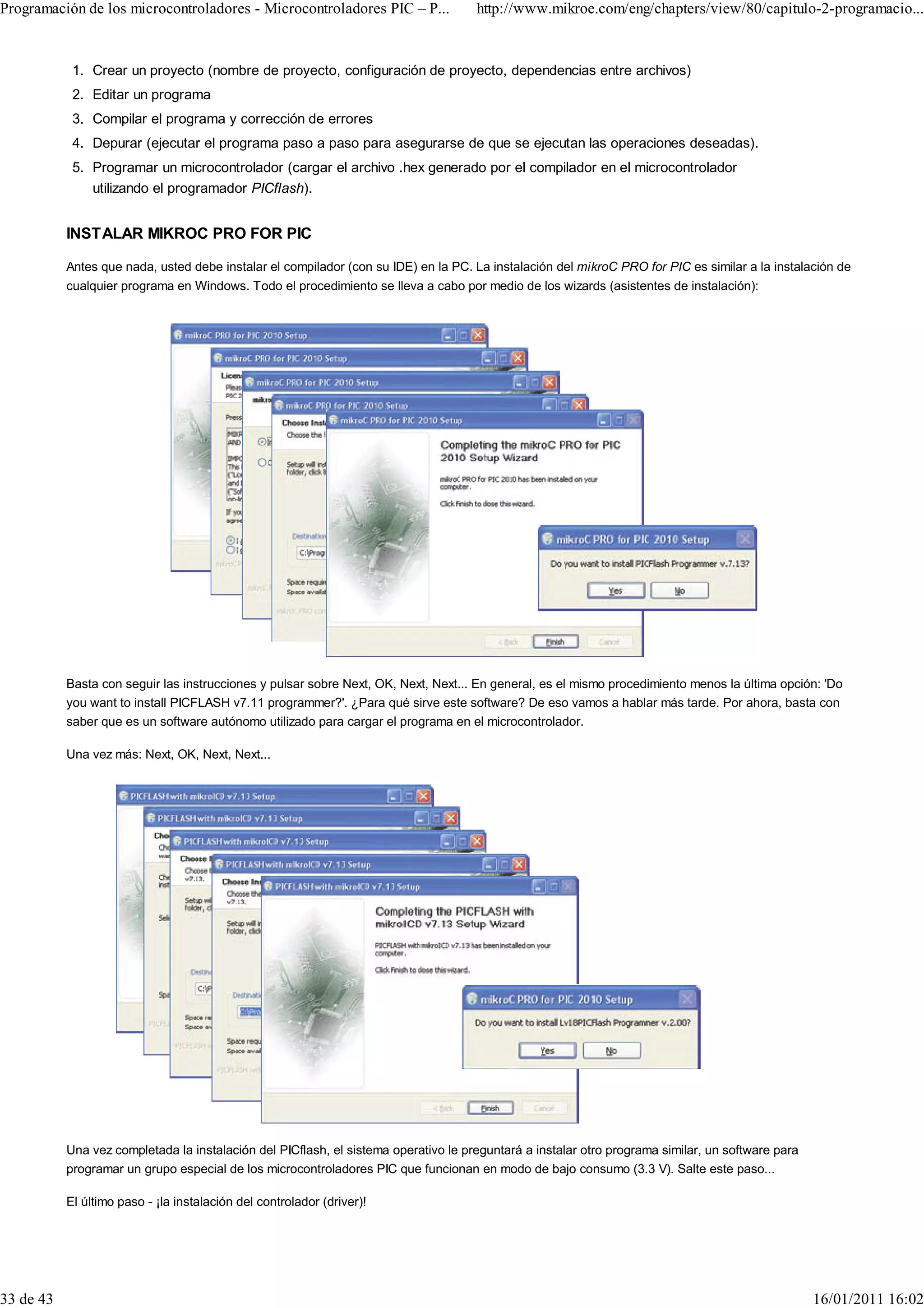 Programación de los microcontroladores - Microcontroladores PIC – P...               http://www.mikroe.com/eng/chapters/view/80/capitulo-2-programacio...


            1. Crear un proyecto (nombre de proyecto, configuración de proyecto, dependencias entre archivos)
            2. Editar un programa
            3. Compilar el programa y corrección de errores
            4. Depurar (ejecutar el programa paso a paso para asegurarse de que se ejecutan las operaciones deseadas).
            5. Programar un microcontrolador (cargar el archivo .hex generado por el compilador en el microcontrolador
               utilizando el programador PICflash).


           INSTALAR MIKROC PRO FOR PIC

           Antes que nada, usted debe instalar el compilador (con su IDE) en la PC. La instalación del mikroC PRO for PIC es similar a la instalación de
           cualquier programa en Windows. Todo el procedimiento se lleva a cabo por medio de los wizards (asistentes de instalación):




           Basta con seguir las instrucciones y pulsar sobre Next, OK, Next, Next... En general, es el mismo procedimiento menos la última opción: 'Do
           you want to install PICFLASH v7.11 programmer?'. ¿Para qué sirve este software? De eso vamos a hablar más tarde. Por ahora, basta con
           saber que es un software autónomo utilizado para cargar el programa en el microcontrolador.

           Una vez más: Next, OK, Next, Next...




           Una vez completada la instalación del PICflash, el sistema operativo le preguntará a instalar otro programa similar, un software para
           programar un grupo especial de los microcontroladores PIC que funcionan en modo de bajo consumo (3.3 V). Salte este paso...

           El último paso - ¡la instalación del controlador (driver)!




33 de 43                                                                                                                                           16/01/2011 16:02
 