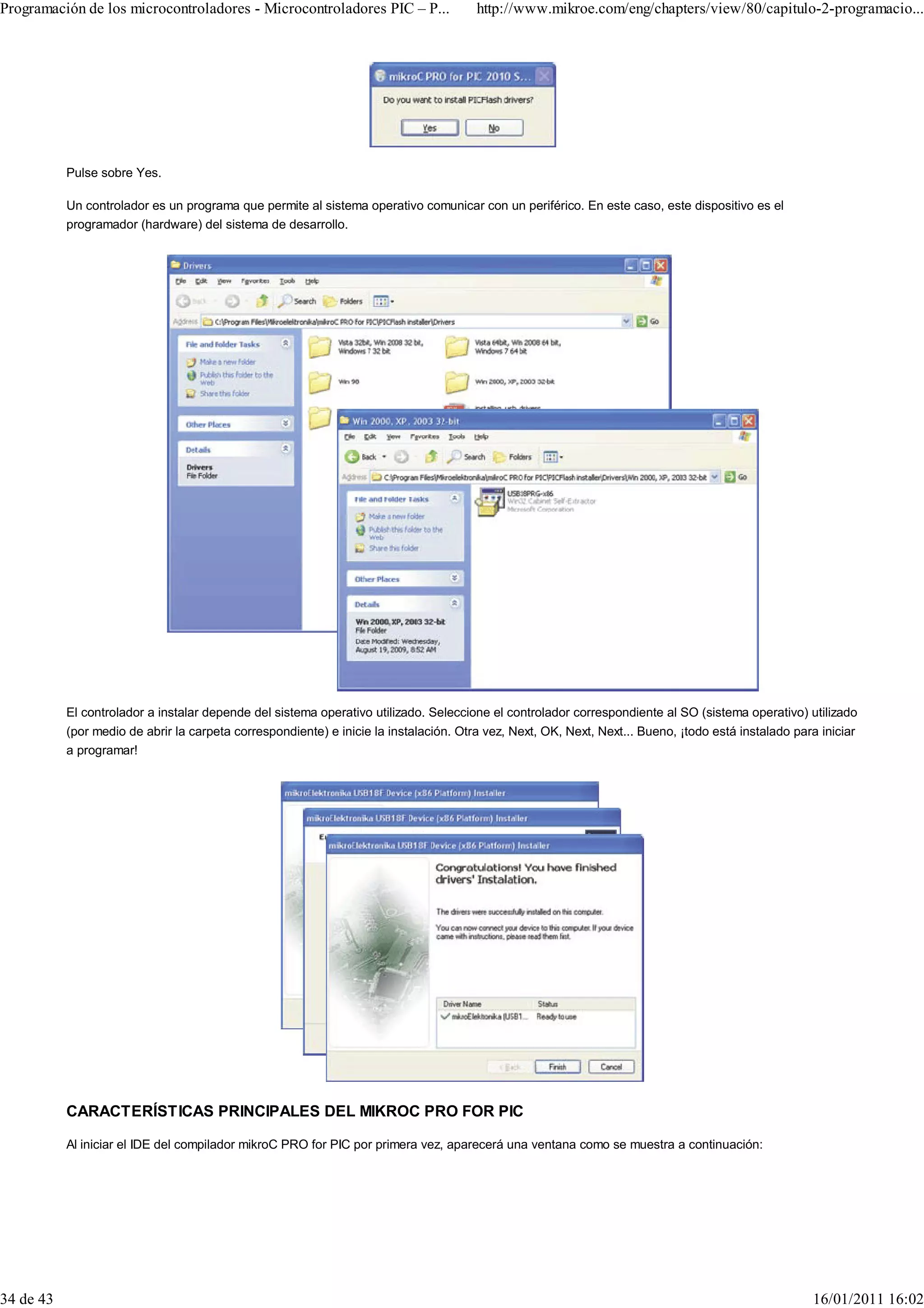 Programación de los microcontroladores - Microcontroladores PIC – P...                 http://www.mikroe.com/eng/chapters/view/80/capitulo-2-programacio...




           Pulse sobre Yes.

           Un controlador es un programa que permite al sistema operativo comunicar con un periférico. En este caso, este dispositivo es el
           programador (hardware) del sistema de desarrollo.




           El controlador a instalar depende del sistema operativo utilizado. Seleccione el controlador correspondiente al SO (sistema operativo) utilizado
           (por medio de abrir la carpeta correspondiente) e inicie la instalación. Otra vez, Next, OK, Next, Next... Bueno, ¡todo está instalado para iniciar
           a programar!




           CARACTERÍSTICAS PRINCIPALES DEL MIKROC PRO FOR PIC

           Al iniciar el IDE del compilador mikroC PRO for PIC por primera vez, aparecerá una ventana como se muestra a continuación:




34 de 43                                                                                                                                             16/01/2011 16:02
 