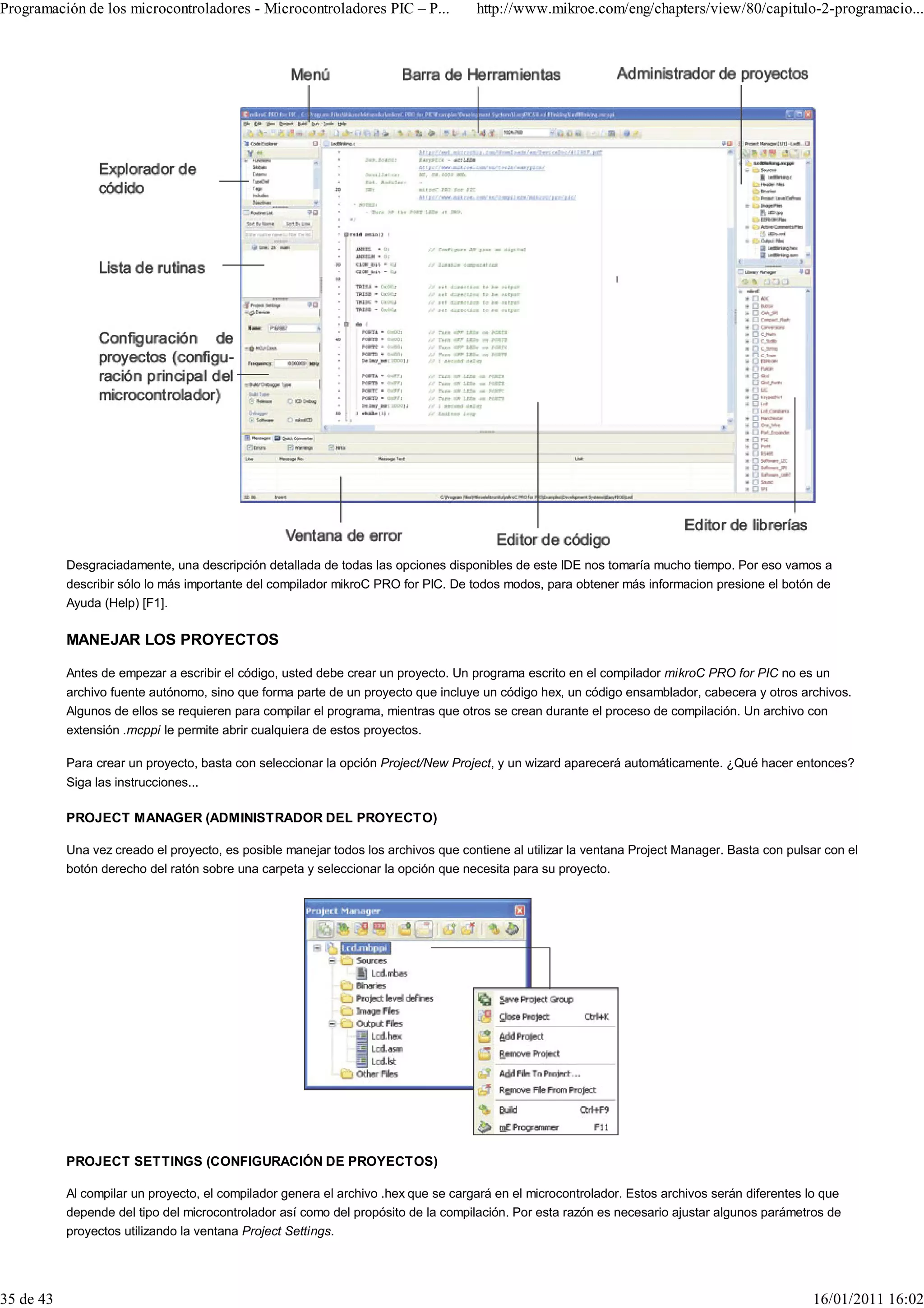 Programación de los microcontroladores - Microcontroladores PIC – P...              http://www.mikroe.com/eng/chapters/view/80/capitulo-2-programacio...




           Desgraciadamente, una descripción detallada de todas las opciones disponibles de este IDE nos tomaría mucho tiempo. Por eso vamos a
           describir sólo lo más importante del compilador mikroC PRO for PIC. De todos modos, para obtener más informacion presione el botón de
           Ayuda (Help) [F1].

           MANEJAR LOS PROYECTOS

           Antes de empezar a escribir el código, usted debe crear un proyecto. Un programa escrito en el compilador mikroC PRO for PIC no es un
           archivo fuente autónomo, sino que forma parte de un proyecto que incluye un código hex, un código ensamblador, cabecera y otros archivos.
           Algunos de ellos se requieren para compilar el programa, mientras que otros se crean durante el proceso de compilación. Un archivo con
           extensión .mcppi le permite abrir cualquiera de estos proyectos.

           Para crear un proyecto, basta con seleccionar la opción Project/New Project, y un wizard aparecerá automáticamente. ¿Qué hacer entonces?
           Siga las instrucciones...

           PROJECT MANAGER (ADMINISTRADOR DEL PROYECTO)

           Una vez creado el proyecto, es posible manejar todos los archivos que contiene al utilizar la ventana Project Manager. Basta con pulsar con el
           botón derecho del ratón sobre una carpeta y seleccionar la opción que necesita para su proyecto.




           PROJECT SETTINGS (CONFIGURACIÓN DE PROYECTOS)

           Al compilar un proyecto, el compilador genera el archivo .hex que se cargará en el microcontrolador. Estos archivos serán diferentes lo que
           depende del tipo del microcontrolador así como del propósito de la compilación. Por esta razón es necesario ajustar algunos parámetros de
           proyectos utilizando la ventana Project Settings.




35 de 43                                                                                                                                        16/01/2011 16:02
 