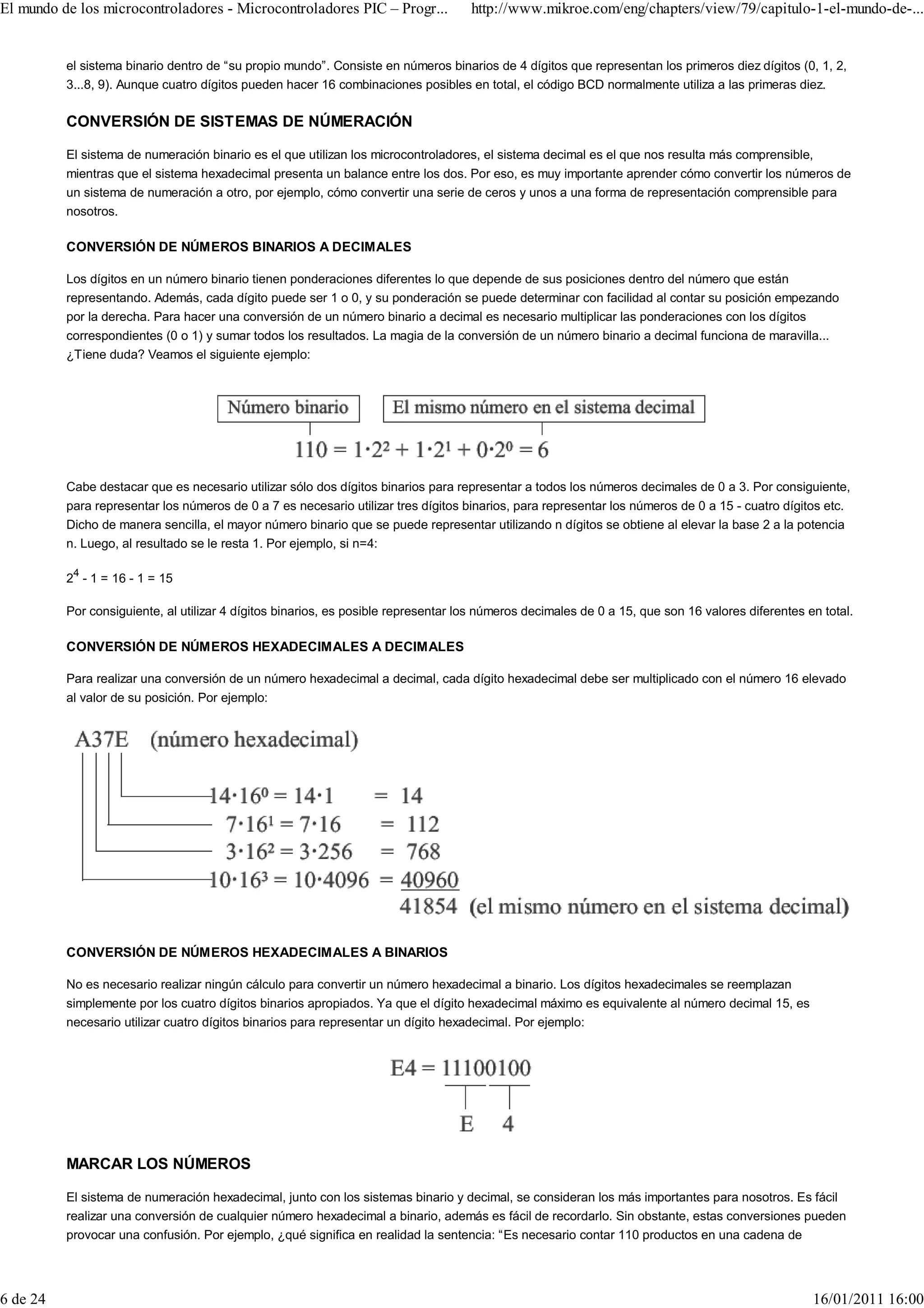El mundo de los microcontroladores - Microcontroladores PIC – Progr...              http://www.mikroe.com/eng/chapters/view/79/capitulo-1-el-mundo-de-...


          el sistema binario dentro de “su propio mundo”. Consiste en números binarios de 4 dígitos que representan los primeros diez dígitos (0, 1, 2,
          3...8, 9). Aunque cuatro dígitos pueden hacer 16 combinaciones posibles en total, el código BCD normalmente utiliza a las primeras diez.

          CONVERSIÓN DE SISTEMAS DE NÚMERACIÓN

          El sistema de numeración binario es el que utilizan los microcontroladores, el sistema decimal es el que nos resulta más comprensible,
          mientras que el sistema hexadecimal presenta un balance entre los dos. Por eso, es muy importante aprender cómo convertir los números de
          un sistema de numeración a otro, por ejemplo, cómo convertir una serie de ceros y unos a una forma de representación comprensible para
          nosotros.

          CONVERSIÓN DE NÚMEROS BINARIOS A DECIMALES

          Los dígitos en un número binario tienen ponderaciones diferentes lo que depende de sus posiciones dentro del número que están
          representando. Además, cada dígito puede ser 1 o 0, y su ponderación se puede determinar con facilidad al contar su posición empezando
          por la derecha. Para hacer una conversión de un número binario a decimal es necesario multiplicar las ponderaciones con los dígitos
          correspondientes (0 o 1) y sumar todos los resultados. La magia de la conversión de un número binario a decimal funciona de maravilla...
          ¿Tiene duda? Veamos el siguiente ejemplo:




          Cabe destacar que es necesario utilizar sólo dos dígitos binarios para representar a todos los números decimales de 0 a 3. Por consiguiente,
          para representar los números de 0 a 7 es necesario utilizar tres dígitos binarios, para representar los números de 0 a 15 - cuatro dígitos etc.
          Dicho de manera sencilla, el mayor número binario que se puede representar utilizando n dígitos se obtiene al elevar la base 2 a la potencia
          n. Luego, al resultado se le resta 1. Por ejemplo, si n=4:

          24 - 1 = 16 - 1 = 15

          Por consiguiente, al utilizar 4 dígitos binarios, es posible representar los números decimales de 0 a 15, que son 16 valores diferentes en total.

          CONVERSIÓN DE NÚMEROS HEXADECIMALES A DECIMALES

          Para realizar una conversión de un número hexadecimal a decimal, cada dígito hexadecimal debe ser multiplicado con el número 16 elevado
          al valor de su posición. Por ejemplo:




          CONVERSIÓN DE NÚMEROS HEXADECIMALES A BINARIOS

          No es necesario realizar ningún cálculo para convertir un número hexadecimal a binario. Los dígitos hexadecimales se reemplazan
          simplemente por los cuatro dígitos binarios apropiados. Ya que el dígito hexadecimal máximo es equivalente al número decimal 15, es
          necesario utilizar cuatro dígitos binarios para representar un dígito hexadecimal. Por ejemplo:




          MARCAR LOS NÚMEROS

          El sistema de numeración hexadecimal, junto con los sistemas binario y decimal, se consideran los más importantes para nosotros. Es fácil
          realizar una conversión de cualquier número hexadecimal a binario, además es fácil de recordarlo. Sin obstante, estas conversiones pueden
          provocar una confusión. Por ejemplo, ¿qué significa en realidad la sentencia: “Es necesario contar 110 productos en una cadena de




6 de 24                                                                                                                                            16/01/2011 16:00
 