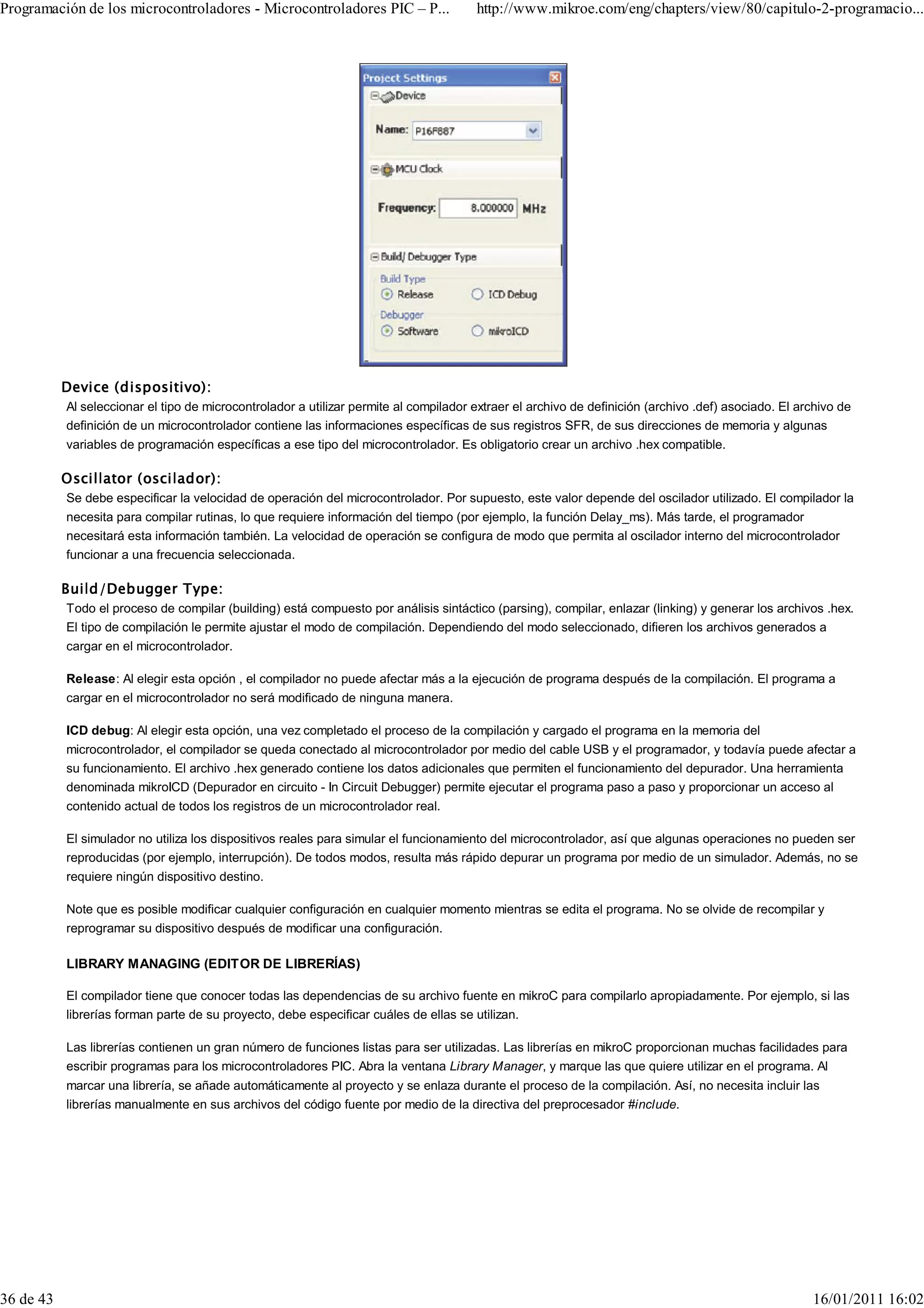 Programación de los microcontroladores - Microcontroladores PIC – P...                 http://www.mikroe.com/eng/chapters/view/80/capitulo-2-programacio...




           Device (dispositivo):
           Al seleccionar el tipo de microcontrolador a utilizar permite al compilador extraer el archivo de definición (archivo .def) asociado. El archivo de
           definición de un microcontrolador contiene las informaciones específicas de sus registros SFR, de sus direcciones de memoria y algunas
           variables de programación específicas a ese tipo del microcontrolador. Es obligatorio crear un archivo .hex compatible.

           Oscillator (oscilador):
           Se debe especificar la velocidad de operación del microcontrolador. Por supuesto, este valor depende del oscilador utilizado. El compilador la
           necesita para compilar rutinas, lo que requiere información del tiempo (por ejemplo, la función Delay_ms). Más tarde, el programador
           necesitará esta información también. La velocidad de operación se configura de modo que permita al oscilador interno del microcontrolador
           funcionar a una frecuencia seleccionada.

           Build/Debugger Type:
           Todo el proceso de compilar (building) está compuesto por análisis sintáctico (parsing), compilar, enlazar (linking) y generar los archivos .hex.
           El tipo de compilación le permite ajustar el modo de compilación. Dependiendo del modo seleccionado, difieren los archivos generados a
           cargar en el microcontrolador.

           Release: Al elegir esta opción , el compilador no puede afectar más a la ejecución de programa después de la compilación. El programa a
           cargar en el microcontrolador no será modificado de ninguna manera.

           ICD debug: Al elegir esta opción, una vez completado el proceso de la compilación y cargado el programa en la memoria del
           microcontrolador, el compilador se queda conectado al microcontrolador por medio del cable USB y el programador, y todavía puede afectar a
           su funcionamiento. El archivo .hex generado contiene los datos adicionales que permiten el funcionamiento del depurador. Una herramienta
           denominada mikroICD (Depurador en circuito - In Circuit Debugger) permite ejecutar el programa paso a paso y proporcionar un acceso al
           contenido actual de todos los registros de un microcontrolador real.

           El simulador no utiliza los dispositivos reales para simular el funcionamiento del microcontrolador, así que algunas operaciones no pueden ser
           reproducidas (por ejemplo, interrupción). De todos modos, resulta más rápido depurar un programa por medio de un simulador. Además, no se
           requiere ningún dispositivo destino.

           Note que es posible modificar cualquier configuración en cualquier momento mientras se edita el programa. No se olvide de recompilar y
           reprogramar su dispositivo después de modificar una configuración.

           LIBRARY MANAGING (EDITOR DE LIBRERÍAS)

           El compilador tiene que conocer todas las dependencias de su archivo fuente en mikroC para compilarlo apropiadamente. Por ejemplo, si las
           librerías forman parte de su proyecto, debe especificar cuáles de ellas se utilizan.

           Las librerías contienen un gran número de funciones listas para ser utilizadas. Las librerías en mikroC proporcionan muchas facilidades para
           escribir programas para los microcontroladores PIC. Abra la ventana Library Manager, y marque las que quiere utilizar en el programa. Al
           marcar una librería, se añade automáticamente al proyecto y se enlaza durante el proceso de la compilación. Así, no necesita incluir las
           librerías manualmente en sus archivos del código fuente por medio de la directiva del preprocesador #include.




36 de 43                                                                                                                                              16/01/2011 16:02
 