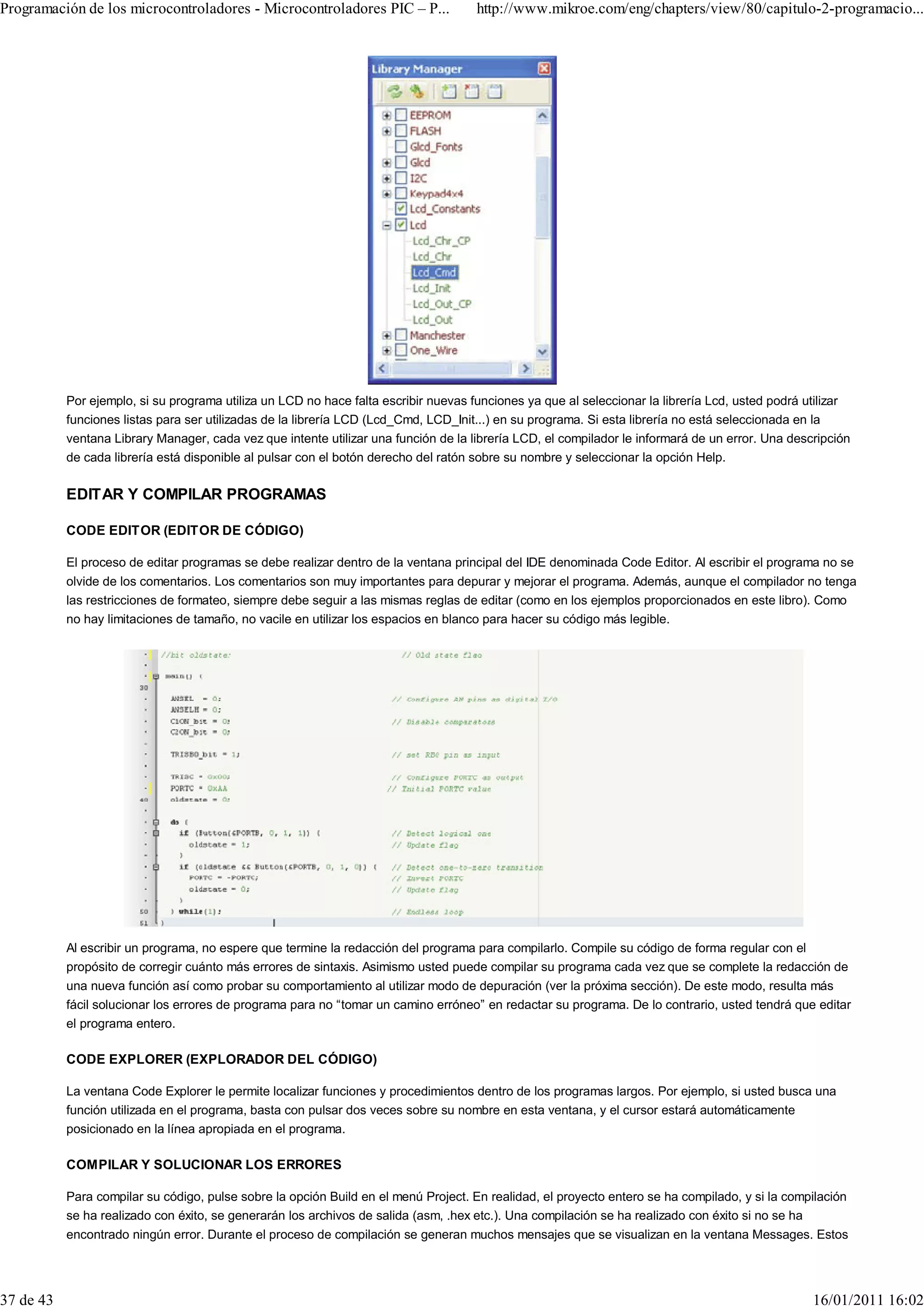 Programación de los microcontroladores - Microcontroladores PIC – P...               http://www.mikroe.com/eng/chapters/view/80/capitulo-2-programacio...




           Por ejemplo, si su programa utiliza un LCD no hace falta escribir nuevas funciones ya que al seleccionar la librería Lcd, usted podrá utilizar
           funciones listas para ser utilizadas de la librería LCD (Lcd_Cmd, LCD_Init...) en su programa. Si esta librería no está seleccionada en la
           ventana Library Manager, cada vez que intente utilizar una función de la librería LCD, el compilador le informará de un error. Una descripción
           de cada librería está disponible al pulsar con el botón derecho del ratón sobre su nombre y seleccionar la opción Help.

           EDITAR Y COMPILAR PROGRAMAS

           CODE EDITOR (EDITOR DE CÓDIGO)

           El proceso de editar programas se debe realizar dentro de la ventana principal del IDE denominada Code Editor. Al escribir el programa no se
           olvide de los comentarios. Los comentarios son muy importantes para depurar y mejorar el programa. Además, aunque el compilador no tenga
           las restricciones de formateo, siempre debe seguir a las mismas reglas de editar (como en los ejemplos proporcionados en este libro). Como
           no hay limitaciones de tamaño, no vacile en utilizar los espacios en blanco para hacer su código más legible.




           Al escribir un programa, no espere que termine la redacción del programa para compilarlo. Compile su código de forma regular con el
           propósito de corregir cuánto más errores de sintaxis. Asimismo usted puede compilar su programa cada vez que se complete la redacción de
           una nueva función así como probar su comportamiento al utilizar modo de depuración (ver la próxima sección). De este modo, resulta más
           fácil solucionar los errores de programa para no “tomar un camino erróneo” en redactar su programa. De lo contrario, usted tendrá que editar
           el programa entero.

           CODE EXPLORER (EXPLORADOR DEL CÓDIGO)

           La ventana Code Explorer le permite localizar funciones y procedimientos dentro de los programas largos. Por ejemplo, si usted busca una
           función utilizada en el programa, basta con pulsar dos veces sobre su nombre en esta ventana, y el cursor estará automáticamente
           posicionado en la línea apropiada en el programa.

           COMPILAR Y SOLUCIONAR LOS ERRORES

           Para compilar su código, pulse sobre la opción Build en el menú Project. En realidad, el proyecto entero se ha compilado, y si la compilación
           se ha realizado con éxito, se generarán los archivos de salida (asm, .hex etc.). Una compilación se ha realizado con éxito si no se ha
           encontrado ningún error. Durante el proceso de compilación se generan muchos mensajes que se visualizan en la ventana Messages. Estos




37 de 43                                                                                                                                          16/01/2011 16:02
 