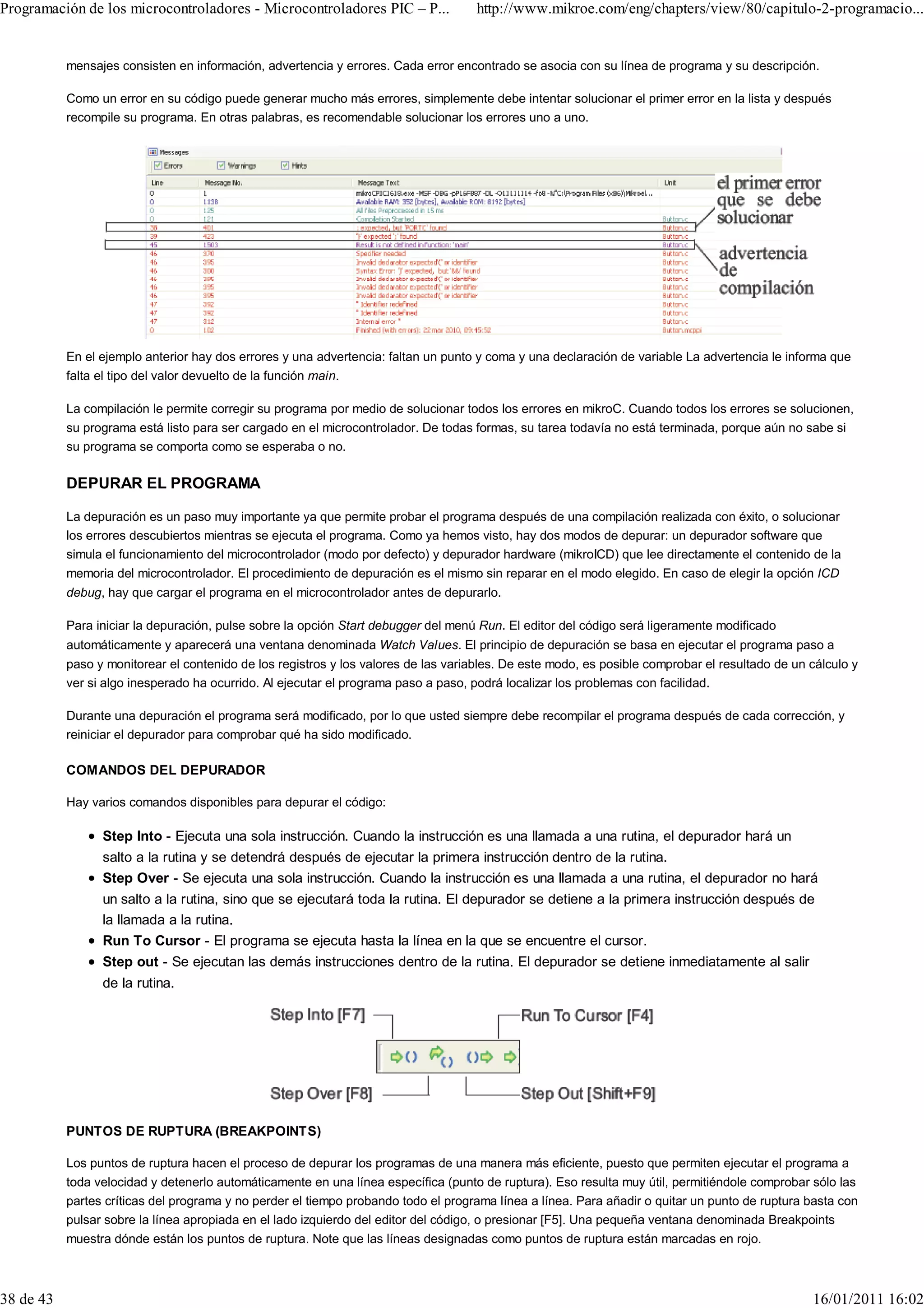 Programación de los microcontroladores - Microcontroladores PIC – P...               http://www.mikroe.com/eng/chapters/view/80/capitulo-2-programacio...


           mensajes consisten en información, advertencia y errores. Cada error encontrado se asocia con su línea de programa y su descripción.

           Como un error en su código puede generar mucho más errores, simplemente debe intentar solucionar el primer error en la lista y después
           recompile su programa. En otras palabras, es recomendable solucionar los errores uno a uno.




           En el ejemplo anterior hay dos errores y una advertencia: faltan un punto y coma y una declaración de variable La advertencia le informa que
           falta el tipo del valor devuelto de la función main.

           La compilación le permite corregir su programa por medio de solucionar todos los errores en mikroC. Cuando todos los errores se solucionen,
           su programa está listo para ser cargado en el microcontrolador. De todas formas, su tarea todavía no está terminada, porque aún no sabe si
           su programa se comporta como se esperaba o no.

           DEPURAR EL PROGRAMA

           La depuración es un paso muy importante ya que permite probar el programa después de una compilación realizada con éxito, o solucionar
           los errores descubiertos mientras se ejecuta el programa. Como ya hemos visto, hay dos modos de depurar: un depurador software que
           simula el funcionamiento del microcontrolador (modo por defecto) y depurador hardware (mikroICD) que lee directamente el contenido de la
           memoria del microcontrolador. El procedimiento de depuración es el mismo sin reparar en el modo elegido. En caso de elegir la opción ICD
           debug, hay que cargar el programa en el microcontrolador antes de depurarlo.

           Para iniciar la depuración, pulse sobre la opción Start debugger del menú Run. El editor del código será ligeramente modificado
           automáticamente y aparecerá una ventana denominada Watch Values. El principio de depuración se basa en ejecutar el programa paso a
           paso y monitorear el contenido de los registros y los valores de las variables. De este modo, es posible comprobar el resultado de un cálculo y
           ver si algo inesperado ha ocurrido. Al ejecutar el programa paso a paso, podrá localizar los problemas con facilidad.

           Durante una depuración el programa será modificado, por lo que usted siempre debe recompilar el programa después de cada corrección, y
           reiniciar el depurador para comprobar qué ha sido modificado.

           COMANDOS DEL DEPURADOR

           Hay varios comandos disponibles para depurar el código:

                 Step Into - Ejecuta una sola instrucción. Cuando la instrucción es una llamada a una rutina, el depurador hará un
                 salto a la rutina y se detendrá después de ejecutar la primera instrucción dentro de la rutina.
                 Step Over - Se ejecuta una sola instrucción. Cuando la instrucción es una llamada a una rutina, el depurador no hará
                 un salto a la rutina, sino que se ejecutará toda la rutina. El depurador se detiene a la primera instrucción después de
                 la llamada a la rutina.
                 Run To Cursor - El programa se ejecuta hasta la línea en la que se encuentre el cursor.
                 Step out - Se ejecutan las demás instrucciones dentro de la rutina. El depurador se detiene inmediatamente al salir
                 de la rutina.




           PUNTOS DE RUPTURA (BREAKPOINTS)

           Los puntos de ruptura hacen el proceso de depurar los programas de una manera más eficiente, puesto que permiten ejecutar el programa a
           toda velocidad y detenerlo automáticamente en una línea específica (punto de ruptura). Eso resulta muy útil, permitiéndole comprobar sólo las
           partes críticas del programa y no perder el tiempo probando todo el programa línea a línea. Para añadir o quitar un punto de ruptura basta con
           pulsar sobre la línea apropiada en el lado izquierdo del editor del código, o presionar [F5]. Una pequeña ventana denominada Breakpoints
           muestra dónde están los puntos de ruptura. Note que las líneas designadas como puntos de ruptura están marcadas en rojo.



38 de 43                                                                                                                                         16/01/2011 16:02
 