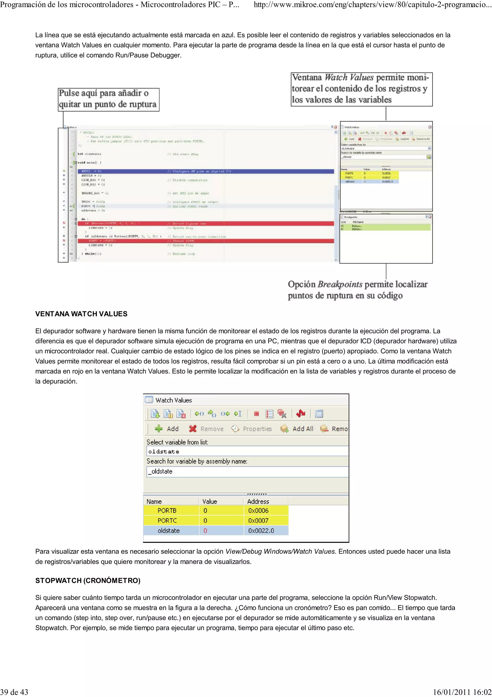 Programación de los microcontroladores - Microcontroladores PIC – P...                  http://www.mikroe.com/eng/chapters/view/80/capitulo-2-programacio...


           La línea que se está ejecutando actualmente está marcada en azul. Es posible leer el contenido de registros y variables seleccionados en la
           ventana Watch Values en cualquier momento. Para ejecutar la parte de programa desde la línea en la que está el cursor hasta el punto de
           ruptura, utilice el comando Run/Pause Debugger.




           VENTANA WATCH VALUES

           El depurador software y hardware tienen la misma función de monitorear el estado de los registros durante la ejecución del programa. La
           diferencia es que el depurador software simula ejecución de programa en una PC, mientras que el depurador ICD (depurador hardware) utiliza
           un microcontrolador real. Cualquier cambio de estado lógico de los pines se indica en el registro (puerto) apropiado. Como la ventana Watch
           Values permite monitorear el estado de todos los registros, resulta fácil comprobar si un pin está a cero o a uno. La última modificación está
           marcada en rojo en la ventana Watch Values. Esto le permite localizar la modificación en la lista de variables y registros durante el proceso de
           la depuración.




           Para visualizar esta ventana es necesario seleccionar la opción View/Debug Windows/Watch Values. Entonces usted puede hacer una lista
           de registros/variables que quiere monitorear y la manera de visualizarlos.

           STOPWATCH (CRONÓMETRO)

           Si quiere saber cuánto tiempo tarda un microcontrolador en ejecutar una parte del programa, seleccione la opción Run/View Stopwatch.
           Aparecerá una ventana como se muestra en la figura a la derecha. ¿Cómo funciona un cronómetro? Eso es pan comido... El tiempo que tarda
           un comando (step into, step over, run/pause etc.) en ejecutarse por el depurador se mide automáticamente y se visualiza en la ventana
           Stopwatch. Por ejemplo, se mide tiempo para ejecutar un programa, tiempo para ejecutar el último paso etc.




39 de 43                                                                                                                                           16/01/2011 16:02
 