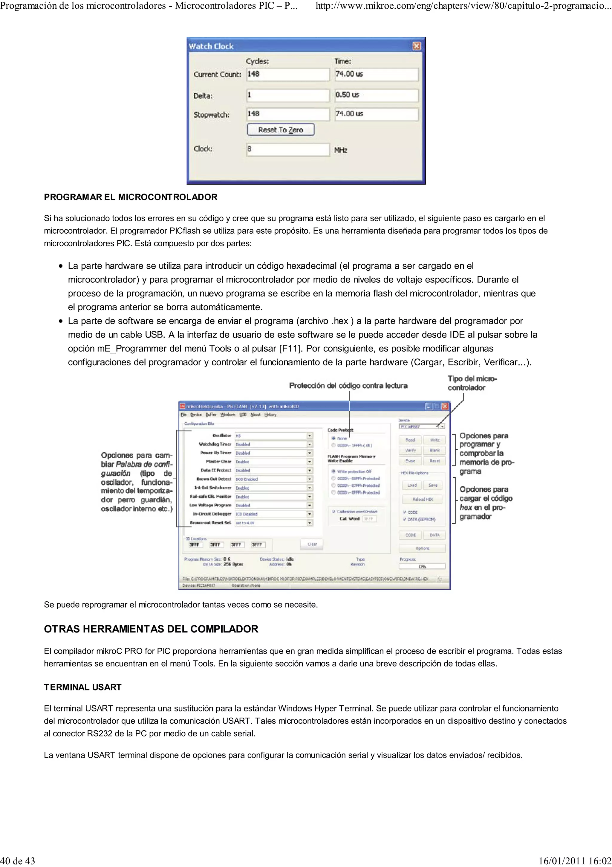 Programación de los microcontroladores - Microcontroladores PIC – P...               http://www.mikroe.com/eng/chapters/view/80/capitulo-2-programacio...




           PROGRAMAR EL MICROCONTROLADOR

           Si ha solucionado todos los errores en su código y cree que su programa está listo para ser utilizado, el siguiente paso es cargarlo en el
           microcontrolador. El programador PICflash se utiliza para este propósito. Es una herramienta diseñada para programar todos los tipos de
           microcontroladores PIC. Está compuesto por dos partes:

                 La parte hardware se utiliza para introducir un código hexadecimal (el programa a ser cargado en el
                 microcontrolador) y para programar el microcontrolador por medio de niveles de voltaje específicos. Durante el
                 proceso de la programación, un nuevo programa se escribe en la memoria flash del microcontrolador, mientras que
                 el programa anterior se borra automáticamente.
                 La parte de software se encarga de enviar el programa (archivo .hex ) a la parte hardware del programador por
                 medio de un cable USB. A la interfaz de usuario de este software se le puede acceder desde IDE al pulsar sobre la
                 opción mE_Programmer del menú Tools o al pulsar [F11]. Por consiguiente, es posible modificar algunas
                 configuraciones del programador y controlar el funcionamiento de la parte hardware (Cargar, Escribir, Verificar...).




           Se puede reprogramar el microcontrolador tantas veces como se necesite.

           OTRAS HERRAMIENTAS DEL COMPILADOR

           El compilador mikroC PRO for PIC proporciona herramientas que en gran medida simplifican el proceso de escribir el programa. Todas estas
           herramientas se encuentran en el menú Tools. En la siguiente sección vamos a darle una breve descripción de todas ellas.

           TERMINAL USART

           El terminal USART representa una sustitución para la estándar Windows Hyper Terminal. Se puede utilizar para controlar el funcionamiento
           del microcontrolador que utiliza la comunicación USART. Tales microcontroladores están incorporados en un dispositivo destino y conectados
           al conector RS232 de la PC por medio de un cable serial.

           La ventana USART terminal dispone de opciones para configurar la comunicación serial y visualizar los datos enviados/ recibidos.




40 de 43                                                                                                                                          16/01/2011 16:02
 