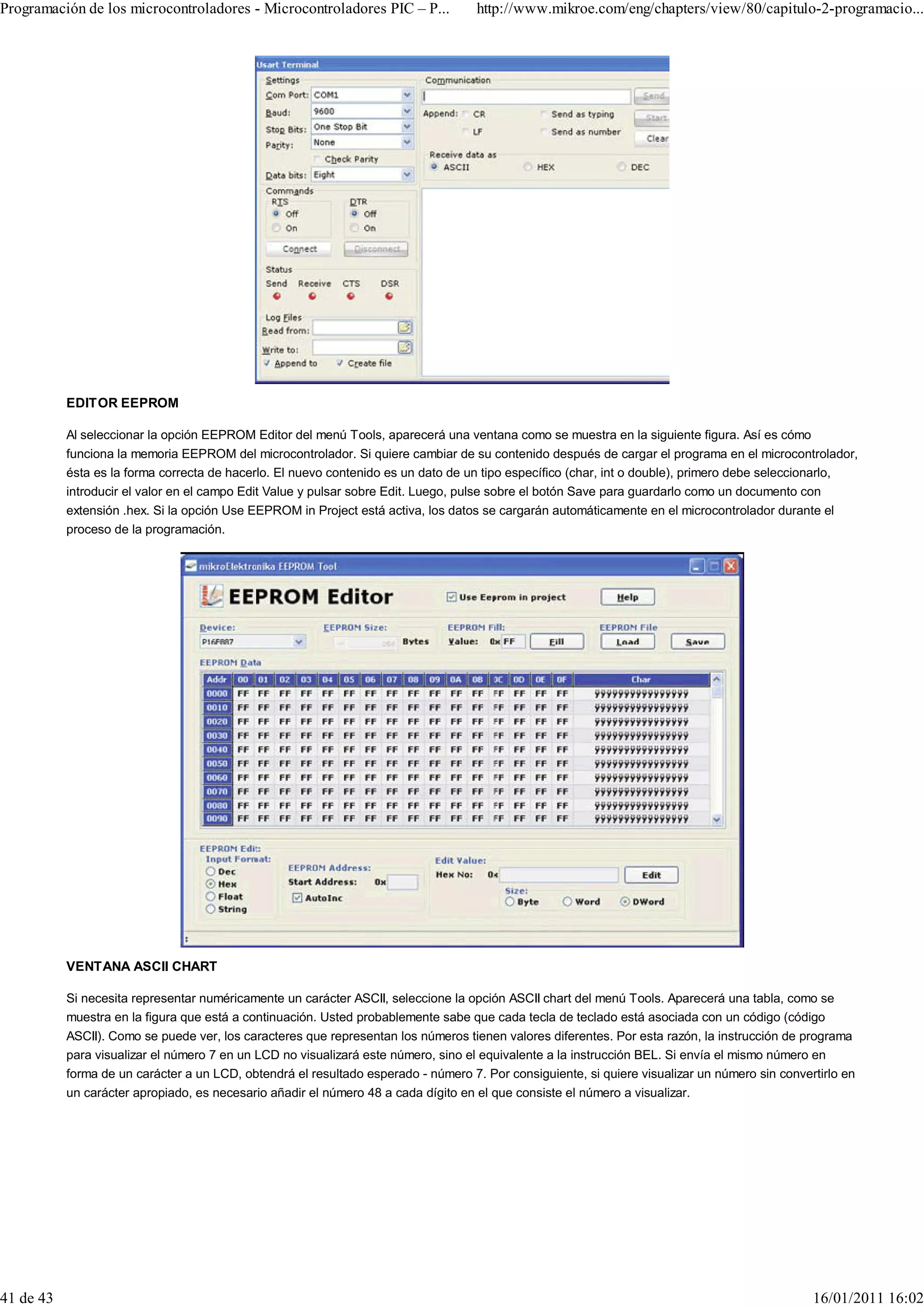 Programación de los microcontroladores - Microcontroladores PIC – P...              http://www.mikroe.com/eng/chapters/view/80/capitulo-2-programacio...




           EDITOR EEPROM

           Al seleccionar la opción EEPROM Editor del menú Tools, aparecerá una ventana como se muestra en la siguiente figura. Así es cómo
           funciona la memoria EEPROM del microcontrolador. Si quiere cambiar de su contenido después de cargar el programa en el microcontrolador,
           ésta es la forma correcta de hacerlo. El nuevo contenido es un dato de un tipo específico (char, int o double), primero debe seleccionarlo,
           introducir el valor en el campo Edit Value y pulsar sobre Edit. Luego, pulse sobre el botón Save para guardarlo como un documento con
           extensión .hex. Si la opción Use EEPROM in Project está activa, los datos se cargarán automáticamente en el microcontrolador durante el
           proceso de la programación.




           VENTANA ASCII CHART

           Si necesita representar numéricamente un carácter ASCII, seleccione la opción ASCII chart del menú Tools. Aparecerá una tabla, como se
           muestra en la figura que está a continuación. Usted probablemente sabe que cada tecla de teclado está asociada con un código (código
           ASCII). Como se puede ver, los caracteres que representan los números tienen valores diferentes. Por esta razón, la instrucción de programa
           para visualizar el número 7 en un LCD no visualizará este número, sino el equivalente a la instrucción BEL. Si envía el mismo número en
           forma de un carácter a un LCD, obtendrá el resultado esperado - número 7. Por consiguiente, si quiere visualizar un número sin convertirlo en
           un carácter apropiado, es necesario añadir el número 48 a cada dígito en el que consiste el número a visualizar.




41 de 43                                                                                                                                        16/01/2011 16:02
 