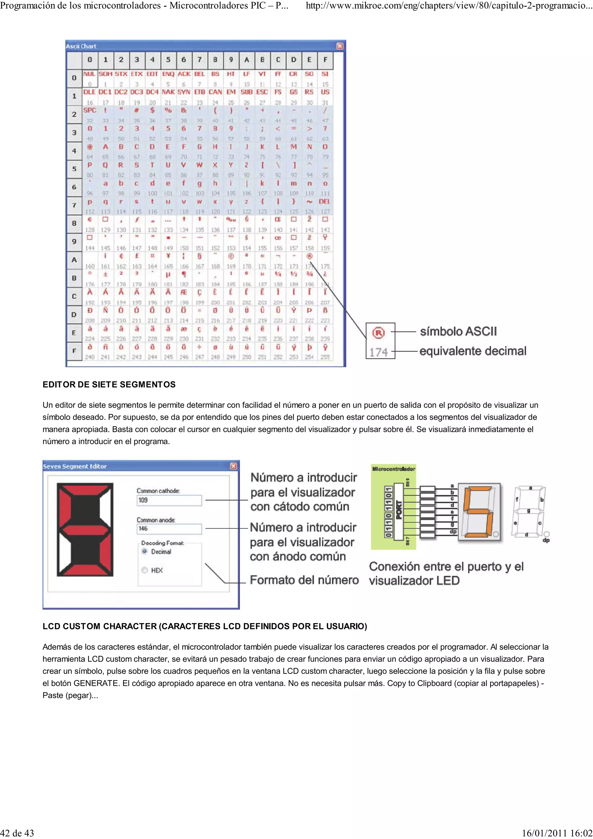 Programación de los microcontroladores - Microcontroladores PIC – P...              http://www.mikroe.com/eng/chapters/view/80/capitulo-2-programacio...




           EDITOR DE SIETE SEGMENTOS

           Un editor de siete segmentos le permite determinar con facilidad el número a poner en un puerto de salida con el propósito de visualizar un
           símbolo deseado. Por supuesto, se da por entendido que los pines del puerto deben estar conectados a los segmentos del visualizador de
           manera apropiada. Basta con colocar el cursor en cualquier segmento del visualizador y pulsar sobre él. Se visualizará inmediatamente el
           número a introducir en el programa.




           LCD CUSTOM CHARACTER (CARACTERES LCD DEFINIDOS POR EL USUARIO)

           Además de los caracteres estándar, el microcontrolador también puede visualizar los caracteres creados por el programador. Al seleccionar la
           herramienta LCD custom character, se evitará un pesado trabajo de crear funciones para enviar un código apropiado a un visualizador. Para
           crear un símbolo, pulse sobre los cuadros pequeños en la ventana LCD custom character, luego seleccione la posición y la fila y pulse sobre
           el botón GENERATE. El código apropiado aparece en otra ventana. No es necesita pulsar más. Copy to Clipboard (copiar al portapapeles) -
           Paste (pegar)...




42 de 43                                                                                                                                         16/01/2011 16:02
 