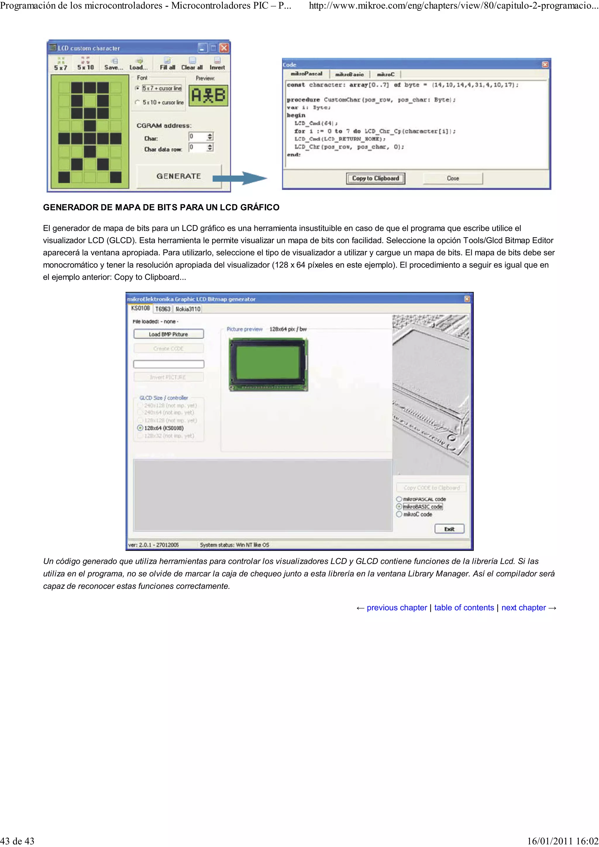 Programación de los microcontroladores - Microcontroladores PIC – P...                http://www.mikroe.com/eng/chapters/view/80/capitulo-2-programacio...




           GENERADOR DE MAPA DE BITS PARA UN LCD GRÁFICO

           El generador de mapa de bits para un LCD gráfico es una herramienta insustituible en caso de que el programa que escribe utilice el
           visualizador LCD (GLCD). Esta herramienta le permite visualizar un mapa de bits con facilidad. Seleccione la opción Tools/Glcd Bitmap Editor
           aparecerá la ventana apropiada. Para utilizarlo, seleccione el tipo de visualizador a utilizar y cargue un mapa de bits. El mapa de bits debe ser
           monocromático y tener la resolución apropiada del visualizador (128 x 64 píxeles en este ejemplo). El procedimiento a seguir es igual que en
           el ejemplo anterior: Copy to Clipboard...




           Un código generado que utiliza herramientas para controlar los visualizadores LCD y GLCD contiene funciones de la librería Lcd. Si las
           utiliza en el programa, no se olvide de marcar la caja de chequeo junto a esta librería en la ventana Library Manager. Así el compilador será
           capaz de reconocer estas funciones correctamente.

                                                                                                   ← previous chapter | table of contents | next chapter →




43 de 43                                                                                                                                            16/01/2011 16:02
 