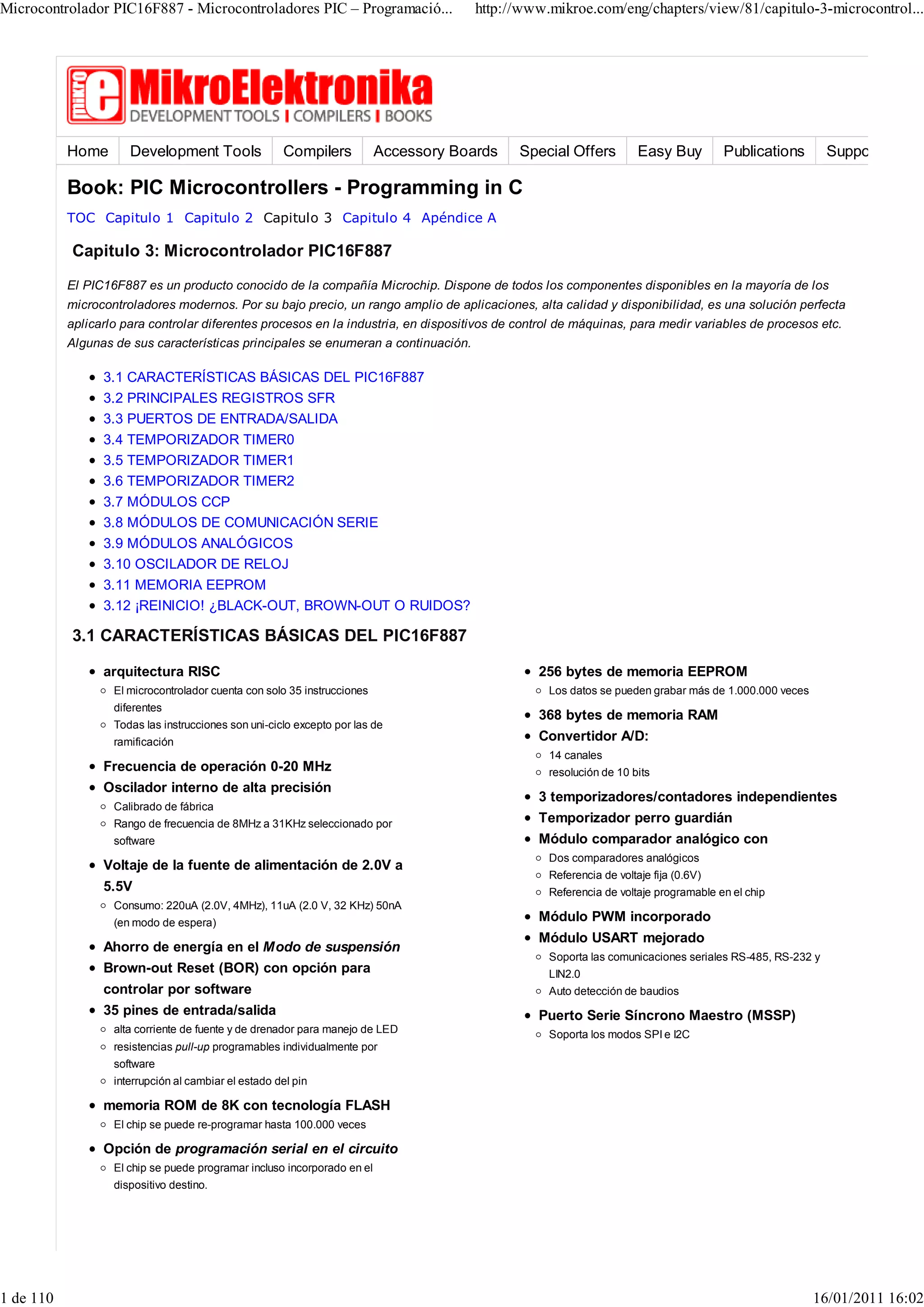 Microcontrolador PIC16F887 - Microcontroladores PIC – Programació...                   http://www.mikroe.com/eng/chapters/view/81/capitulo-3-microcontrol...




           Home       Development Tools               Compilers           Accessory Boards   Special Offers          Easy Buy         Publications       Support

           Book: PIC Microcontrollers - Programming in C
           TOC Capitulo 1 Capitulo 2 Capitulo 3 Capitulo 4 Apéndice A

           Capitulo 3: Microcontrolador PIC16F887
           El PIC16F887 es un producto conocido de la compañía Microchip. Dispone de todos los componentes disponibles en la mayoría de los
           microcontroladores modernos. Por su bajo precio, un rango amplio de aplicaciones, alta calidad y disponibilidad, es una solución perfecta
           aplicarlo para controlar diferentes procesos en la industria, en dispositivos de control de máquinas, para medir variables de procesos etc.
           Algunas de sus características principales se enumeran a continuación.

                 3.1 CARACTERÍSTICAS BÁSICAS DEL PIC16F887
                 3.2 PRINCIPALES REGISTROS SFR
                 3.3 PUERTOS DE ENTRADA/SALIDA
                 3.4 TEMPORIZADOR TIMER0
                 3.5 TEMPORIZADOR TIMER1
                 3.6 TEMPORIZADOR TIMER2
                 3.7 MÓDULOS CCP
                 3.8 MÓDULOS DE COMUNICACIÓN SERIE
                 3.9 MÓDULOS ANALÓGICOS
                 3.10 OSCILADOR DE RELOJ
                 3.11 MEMORIA EEPROM
                 3.12 ¡REINICIO! ¿BLACK-OUT, BROWN-OUT O RUIDOS?

           3.1 CARACTERÍSTICAS BÁSICAS DEL PIC16F887

                 arquitectura RISC                                                              256 bytes de memoria EEPROM
                   El microcontrolador cuenta con solo 35 instrucciones                           Los datos se pueden grabar más de 1.000.000 veces
                   diferentes
                                                                                                368 bytes de memoria RAM
                   Todas las instrucciones son uni-ciclo excepto por las de
                   ramificación                                                                 Convertidor A/D:
                                                                                                  14 canales
                 Frecuencia de operación 0-20 MHz                                                 resolución de 10 bits
                 Oscilador interno de alta precisión
                                                                                                3 temporizadores/contadores independientes
                   Calibrado de fábrica
                   Rango de frecuencia de 8MHz a 31KHz seleccionado por                         Temporizador perro guardián
                   software                                                                     Módulo comparador analógico con
                                                                                                  Dos comparadores analógicos
                 Voltaje de la fuente de alimentación de 2.0V a
                                                                                                  Referencia de voltaje fija (0.6V)
                 5.5V                                                                             Referencia de voltaje programable en el chip
                   Consumo: 220uA (2.0V, 4MHz), 11uA (2.0 V, 32 KHz) 50nA
                   (en modo de espera)                                                          Módulo PWM incorporado
                                                                                                Módulo USART mejorado
                 Ahorro de energía en el Modo de suspensión
                                                                                                  Soporta las comunicaciones seriales RS-485, RS-232 y
                 Brown-out Reset (BOR) con opción para                                            LIN2.0
                 controlar por software                                                           Auto detección de baudios
                 35 pines de entrada/salida                                                     Puerto Serie Síncrono Maestro (MSSP)
                   alta corriente de fuente y de drenador para manejo de LED                      Soporta los modos SPI e I2C
                   resistencias pull-up programables individualmente por
                   software
                   interrupción al cambiar el estado del pin

                 memoria ROM de 8K con tecnología FLASH
                   El chip se puede re-programar hasta 100.000 veces

                 Opción de programación serial en el circuito
                   El chip se puede programar incluso incorporado en el
                   dispositivo destino.




1 de 110                                                                                                                                              16/01/2011 16:02
 