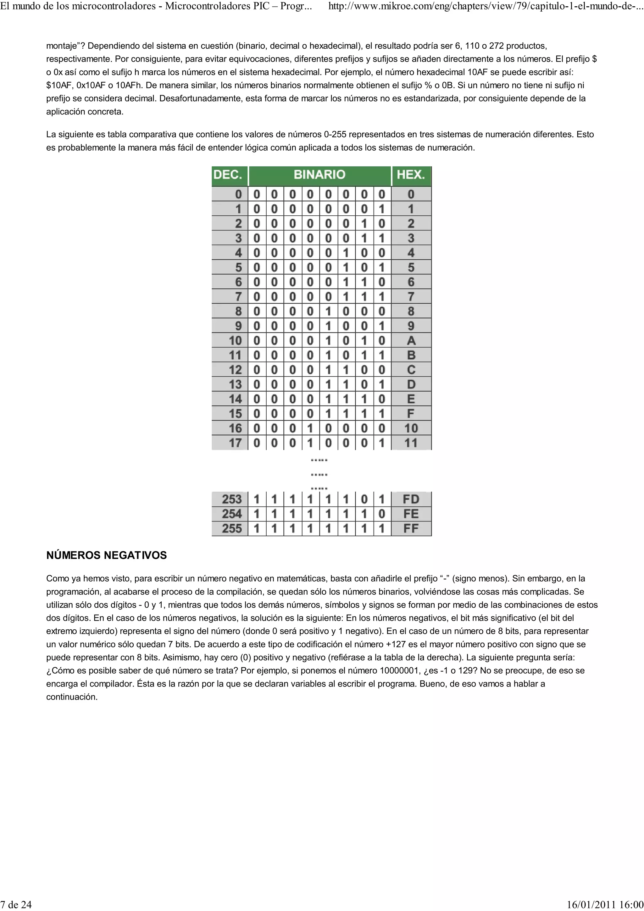 El mundo de los microcontroladores - Microcontroladores PIC – Progr...             http://www.mikroe.com/eng/chapters/view/79/capitulo-1-el-mundo-de-...


          montaje”? Dependiendo del sistema en cuestión (binario, decimal o hexadecimal), el resultado podría ser 6, 110 o 272 productos,
          respectivamente. Por consiguiente, para evitar equivocaciones, diferentes prefijos y sufijos se añaden directamente a los números. El prefijo $
          o 0x así como el sufijo h marca los números en el sistema hexadecimal. Por ejemplo, el número hexadecimal 10AF se puede escribir así:
          $10AF, 0x10AF o 10AFh. De manera similar, los números binarios normalmente obtienen el sufijo % o 0B. Si un número no tiene ni sufijo ni
          prefijo se considera decimal. Desafortunadamente, esta forma de marcar los números no es estandarizada, por consiguiente depende de la
          aplicación concreta.

          La siguiente es tabla comparativa que contiene los valores de números 0-255 representados en tres sistemas de numeración diferentes. Esto
          es probablemente la manera más fácil de entender lógica común aplicada a todos los sistemas de numeración.




          NÚMEROS NEGATIVOS

          Como ya hemos visto, para escribir un número negativo en matemáticas, basta con añadirle el prefijo “-” (signo menos). Sin embargo, en la
          programación, al acabarse el proceso de la compilación, se quedan sólo los números binarios, volviéndose las cosas más complicadas. Se
          utilizan sólo dos dígitos - 0 y 1, mientras que todos los demás números, símbolos y signos se forman por medio de las combinaciones de estos
          dos dígitos. En el caso de los números negativos, la solución es la siguiente: En los números negativos, el bit más significativo (el bit del
          extremo izquierdo) representa el signo del número (donde 0 será positivo y 1 negativo). En el caso de un número de 8 bits, para representar
          un valor numérico sólo quedan 7 bits. De acuerdo a este tipo de codificación el número +127 es el mayor número positivo con signo que se
          puede representar con 8 bits. Asimismo, hay cero (0) positivo y negativo (refiérase a la tabla de la derecha). La siguiente pregunta sería:
          ¿Cómo es posible saber de qué número se trata? Por ejemplo, si ponemos el número 10000001, ¿es -1 o 129? No se preocupe, de eso se
          encarga el compilador. Ésta es la razón por la que se declaran variables al escribir el programa. Bueno, de eso vamos a hablar a
          continuación.




7 de 24                                                                                                                                          16/01/2011 16:00
 