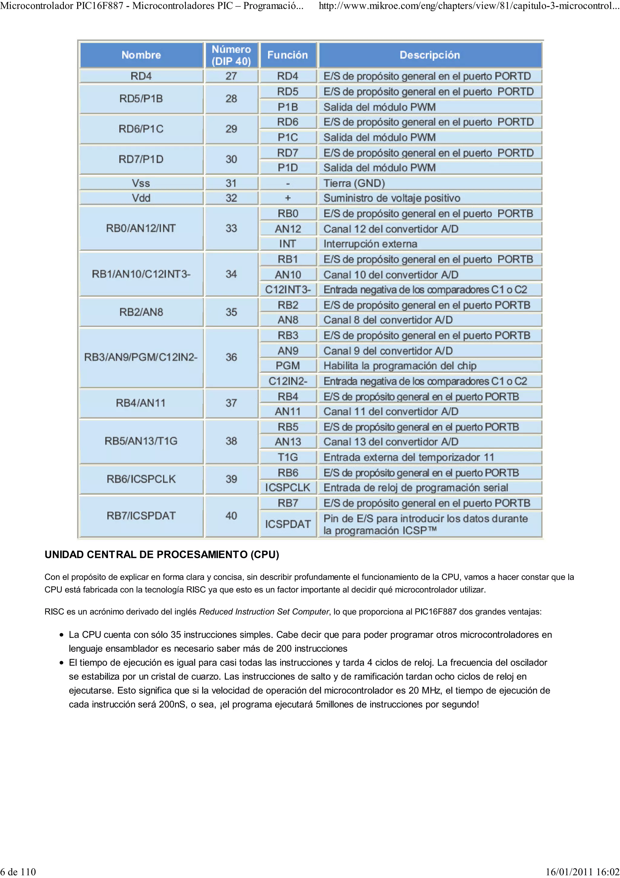 Microcontrolador PIC16F887 - Microcontroladores PIC – Programació...               http://www.mikroe.com/eng/chapters/view/81/capitulo-3-microcontrol...




           UNIDAD CENTRAL DE PROCESAMIENTO (CPU)

           Con el propósito de explicar en forma clara y concisa, sin describir profundamente el funcionamiento de la CPU, vamos a hacer constar que la
           CPU está fabricada con la tecnología RISC ya que esto es un factor importante al decidir qué microcontrolador utilizar.

           RISC es un acrónimo derivado del inglés Reduced Instruction Set Computer, lo que proporciona al PIC16F887 dos grandes ventajas:

                 La CPU cuenta con sólo 35 instrucciones simples. Cabe decir que para poder programar otros microcontroladores en
                 lenguaje ensamblador es necesario saber más de 200 instrucciones
                 El tiempo de ejecución es igual para casi todas las instrucciones y tarda 4 ciclos de reloj. La frecuencia del oscilador
                 se estabiliza por un cristal de cuarzo. Las instrucciones de salto y de ramificación tardan ocho ciclos de reloj en
                 ejecutarse. Esto significa que si la velocidad de operación del microcontrolador es 20 MHz, el tiempo de ejecución de
                 cada instrucción será 200nS, o sea, ¡el programa ejecutará 5millones de instrucciones por segundo!




6 de 110                                                                                                                                       16/01/2011 16:02
 