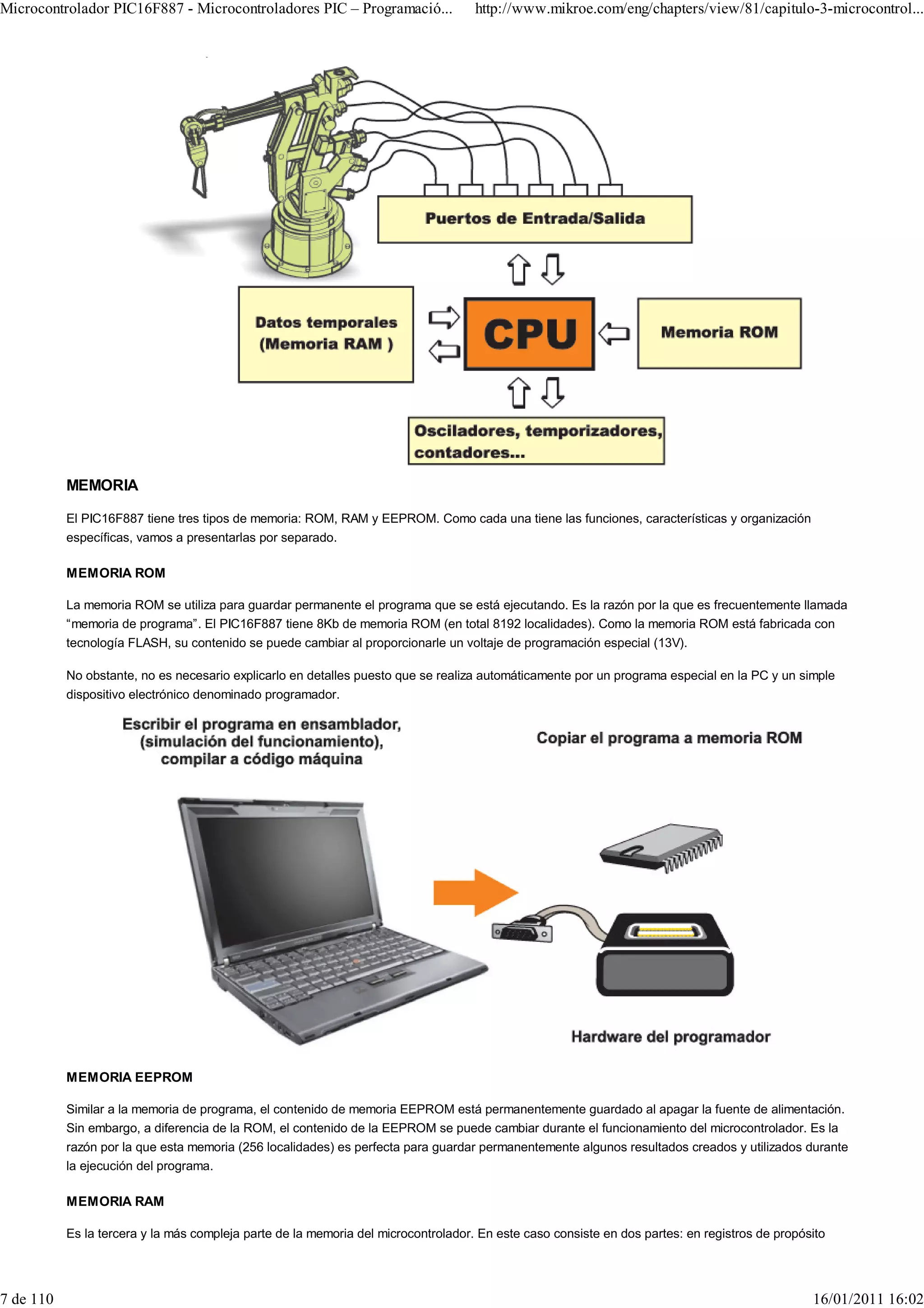 Microcontrolador PIC16F887 - Microcontroladores PIC – Programació...                http://www.mikroe.com/eng/chapters/view/81/capitulo-3-microcontrol...




           MEMORIA

           El PIC16F887 tiene tres tipos de memoria: ROM, RAM y EEPROM. Como cada una tiene las funciones, características y organización
           específicas, vamos a presentarlas por separado.

           MEMORIA ROM

           La memoria ROM se utiliza para guardar permanente el programa que se está ejecutando. Es la razón por la que es frecuentemente llamada
           “memoria de programa”. El PIC16F887 tiene 8Kb de memoria ROM (en total 8192 localidades). Como la memoria ROM está fabricada con
           tecnología FLASH, su contenido se puede cambiar al proporcionarle un voltaje de programación especial (13V).

           No obstante, no es necesario explicarlo en detalles puesto que se realiza automáticamente por un programa especial en la PC y un simple
           dispositivo electrónico denominado programador.




           MEMORIA EEPROM

           Similar a la memoria de programa, el contenido de memoria EEPROM está permanentemente guardado al apagar la fuente de alimentación.
           Sin embargo, a diferencia de la ROM, el contenido de la EEPROM se puede cambiar durante el funcionamiento del microcontrolador. Es la
           razón por la que esta memoria (256 localidades) es perfecta para guardar permanentemente algunos resultados creados y utilizados durante
           la ejecución del programa.

           MEMORIA RAM

           Es la tercera y la más compleja parte de la memoria del microcontrolador. En este caso consiste en dos partes: en registros de propósito




7 de 110                                                                                                                                        16/01/2011 16:02
 