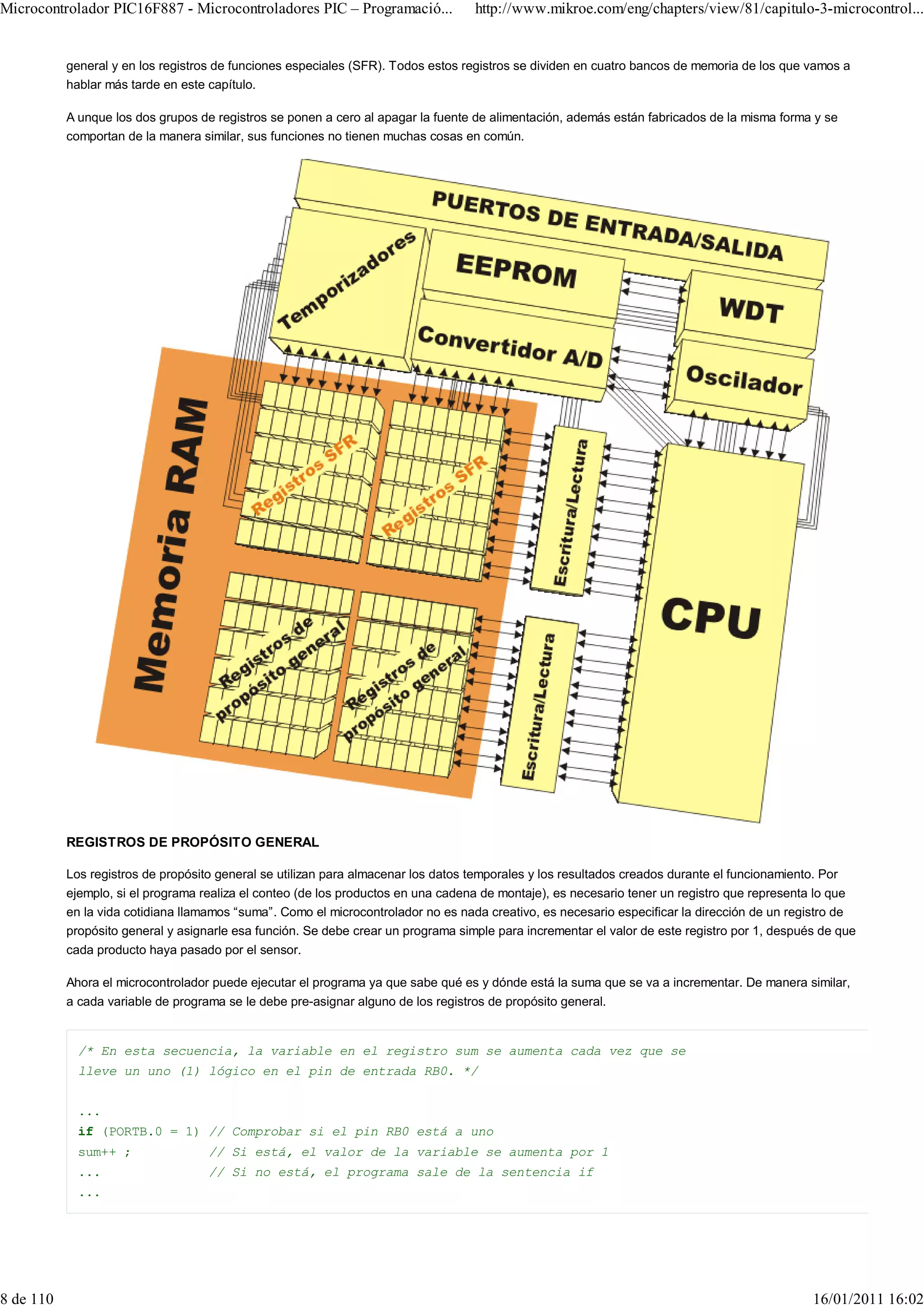 Microcontrolador PIC16F887 - Microcontroladores PIC – Programació...                http://www.mikroe.com/eng/chapters/view/81/capitulo-3-microcontrol...


           general y en los registros de funciones especiales (SFR). Todos estos registros se dividen en cuatro bancos de memoria de los que vamos a
           hablar más tarde en este capítulo.

           A unque los dos grupos de registros se ponen a cero al apagar la fuente de alimentación, además están fabricados de la misma forma y se
           comportan de la manera similar, sus funciones no tienen muchas cosas en común.




           REGISTROS DE PROPÓSITO GENERAL

           Los registros de propósito general se utilizan para almacenar los datos temporales y los resultados creados durante el funcionamiento. Por
           ejemplo, si el programa realiza el conteo (de los productos en una cadena de montaje), es necesario tener un registro que representa lo que
           en la vida cotidiana llamamos “suma”. Como el microcontrolador no es nada creativo, es necesario especificar la dirección de un registro de
           propósito general y asignarle esa función. Se debe crear un programa simple para incrementar el valor de este registro por 1, después de que
           cada producto haya pasado por el sensor.

           Ahora el microcontrolador puede ejecutar el programa ya que sabe qué es y dónde está la suma que se va a incrementar. De manera similar,
           a cada variable de programa se le debe pre-asignar alguno de los registros de propósito general.


             /* En esta secuencia, la variable en el registro sum se aumenta cada vez que se
             lleve un uno (1) lógico en el pin de entrada RB0. */


             ...
             if (PORTB.0 = 1) // Comprobar si el pin RB0 está a uno
             sum++ ;                // Si está, el valor de la variable se aumenta por 1
             ...                    // Si no está, el programa sale de la sentencia if
             ...




8 de 110                                                                                                                                        16/01/2011 16:02
 