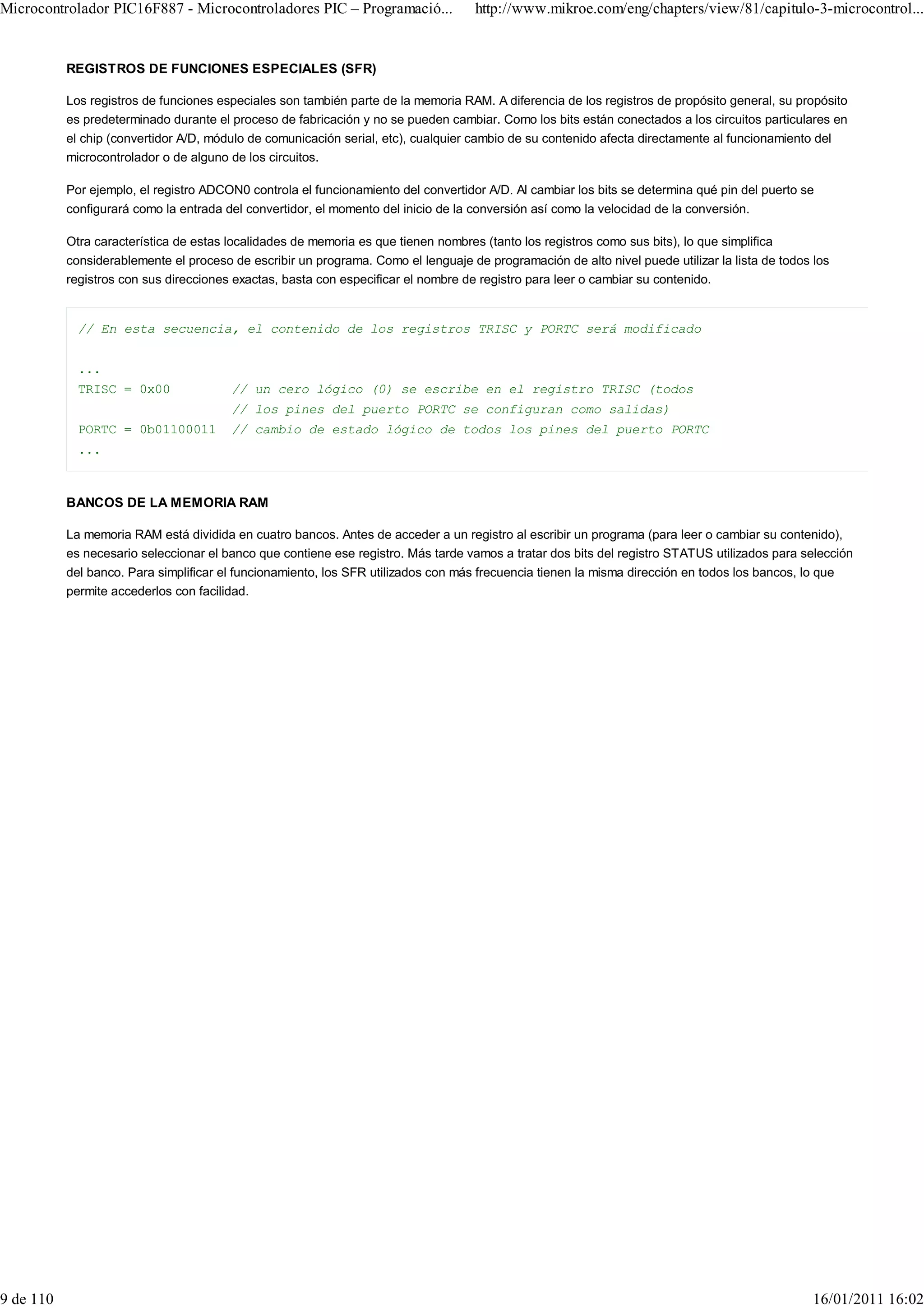 Microcontrolador PIC16F887 - Microcontroladores PIC – Programació...                http://www.mikroe.com/eng/chapters/view/81/capitulo-3-microcontrol...


           REGISTROS DE FUNCIONES ESPECIALES (SFR)

           Los registros de funciones especiales son también parte de la memoria RAM. A diferencia de los registros de propósito general, su propósito
           es predeterminado durante el proceso de fabricación y no se pueden cambiar. Como los bits están conectados a los circuitos particulares en
           el chip (convertidor A/D, módulo de comunicación serial, etc), cualquier cambio de su contenido afecta directamente al funcionamiento del
           microcontrolador o de alguno de los circuitos.

           Por ejemplo, el registro ADCON0 controla el funcionamiento del convertidor A/D. Al cambiar los bits se determina qué pin del puerto se
           configurará como la entrada del convertidor, el momento del inicio de la conversión así como la velocidad de la conversión.

           Otra característica de estas localidades de memoria es que tienen nombres (tanto los registros como sus bits), lo que simplifica
           considerablemente el proceso de escribir un programa. Como el lenguaje de programación de alto nivel puede utilizar la lista de todos los
           registros con sus direcciones exactas, basta con especificar el nombre de registro para leer o cambiar su contenido.


             // En esta secuencia, el contenido de los registros TRISC y PORTC será modificado


             ...
             TRISC = 0x00               // un cero lógico (0) se escribe en el registro TRISC (todos
                                        // los pines del puerto PORTC se configuran como salidas)
             PORTC = 0b01100011         // cambio de estado lógico de todos los pines del puerto PORTC
             ...



           BANCOS DE LA MEMORIA RAM

           La memoria RAM está dividida en cuatro bancos. Antes de acceder a un registro al escribir un programa (para leer o cambiar su contenido),
           es necesario seleccionar el banco que contiene ese registro. Más tarde vamos a tratar dos bits del registro STATUS utilizados para selección
           del banco. Para simplificar el funcionamiento, los SFR utilizados con más frecuencia tienen la misma dirección en todos los bancos, lo que
           permite accederlos con facilidad.




9 de 110                                                                                                                                         16/01/2011 16:02
 