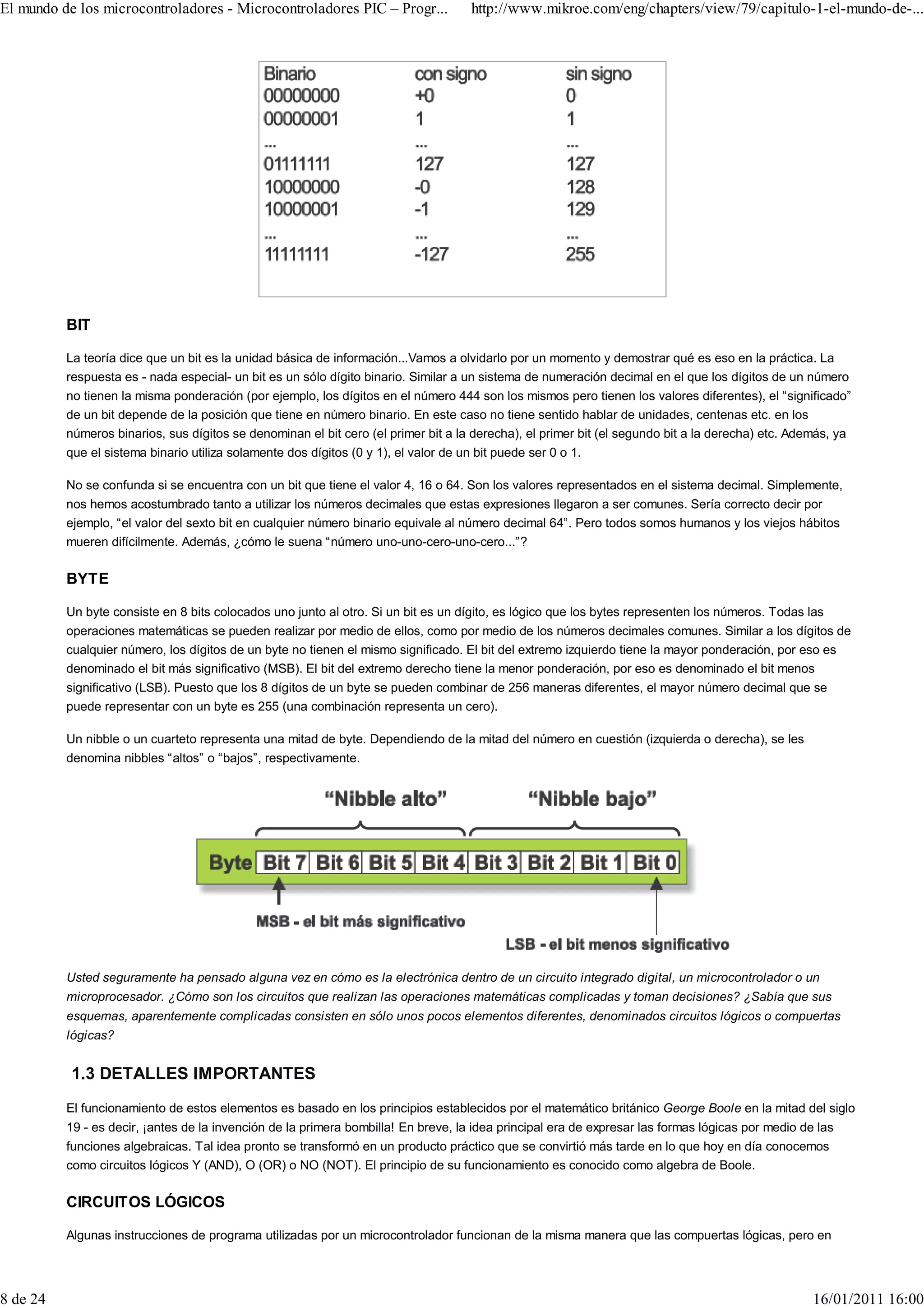 El mundo de los microcontroladores - Microcontroladores PIC – Progr...              http://www.mikroe.com/eng/chapters/view/79/capitulo-1-el-mundo-de-...




          BIT

          La teoría dice que un bit es la unidad básica de información...Vamos a olvidarlo por un momento y demostrar qué es eso en la práctica. La
          respuesta es - nada especial- un bit es un sólo dígito binario. Similar a un sistema de numeración decimal en el que los dígitos de un número
          no tienen la misma ponderación (por ejemplo, los dígitos en el número 444 son los mismos pero tienen los valores diferentes), el “significado”
          de un bit depende de la posición que tiene en número binario. En este caso no tiene sentido hablar de unidades, centenas etc. en los
          números binarios, sus dígitos se denominan el bit cero (el primer bit a la derecha), el primer bit (el segundo bit a la derecha) etc. Además, ya
          que el sistema binario utiliza solamente dos dígitos (0 y 1), el valor de un bit puede ser 0 o 1.

          No se confunda si se encuentra con un bit que tiene el valor 4, 16 o 64. Son los valores representados en el sistema decimal. Simplemente,
          nos hemos acostumbrado tanto a utilizar los números decimales que estas expresiones llegaron a ser comunes. Sería correcto decir por
          ejemplo, “el valor del sexto bit en cualquier número binario equivale al número decimal 64”. Pero todos somos humanos y los viejos hábitos
          mueren difícilmente. Además, ¿cómo le suena “número uno-uno-cero-uno-cero...”?

          BYTE

          Un byte consiste en 8 bits colocados uno junto al otro. Si un bit es un dígito, es lógico que los bytes representen los números. Todas las
          operaciones matemáticas se pueden realizar por medio de ellos, como por medio de los números decimales comunes. Similar a los dígitos de
          cualquier número, los dígitos de un byte no tienen el mismo significado. El bit del extremo izquierdo tiene la mayor ponderación, por eso es
          denominado el bit más significativo (MSB). El bit del extremo derecho tiene la menor ponderación, por eso es denominado el bit menos
          significativo (LSB). Puesto que los 8 dígitos de un byte se pueden combinar de 256 maneras diferentes, el mayor número decimal que se
          puede representar con un byte es 255 (una combinación representa un cero).

          Un nibble o un cuarteto representa una mitad de byte. Dependiendo de la mitad del número en cuestión (izquierda o derecha), se les
          denomina nibbles “altos” o “bajos”, respectivamente.




          Usted seguramente ha pensado alguna vez en cómo es la electrónica dentro de un circuito integrado digital, un microcontrolador o un
          microprocesador. ¿Cómo son los circuitos que realizan las operaciones matemáticas complicadas y toman decisiones? ¿Sabía que sus
          esquemas, aparentemente complicadas consisten en sólo unos pocos elementos diferentes, denominados circuitos lógicos o compuertas
          lógicas?


           1.3 DETALLES IMPORTANTES
          El funcionamiento de estos elementos es basado en los principios establecidos por el matemático británico George Boole en la mitad del siglo
          19 - es decir, ¡antes de la invención de la primera bombilla! En breve, la idea principal era de expresar las formas lógicas por medio de las
          funciones algebraicas. Tal idea pronto se transformó en un producto práctico que se convirtió más tarde en lo que hoy en día conocemos
          como circuitos lógicos Y (AND), O (OR) o NO (NOT). El principio de su funcionamiento es conocido como algebra de Boole.

          CIRCUITOS LÓGICOS

          Algunas instrucciones de programa utilizadas por un microcontrolador funcionan de la misma manera que las compuertas lógicas, pero en




8 de 24                                                                                                                                            16/01/2011 16:00
 