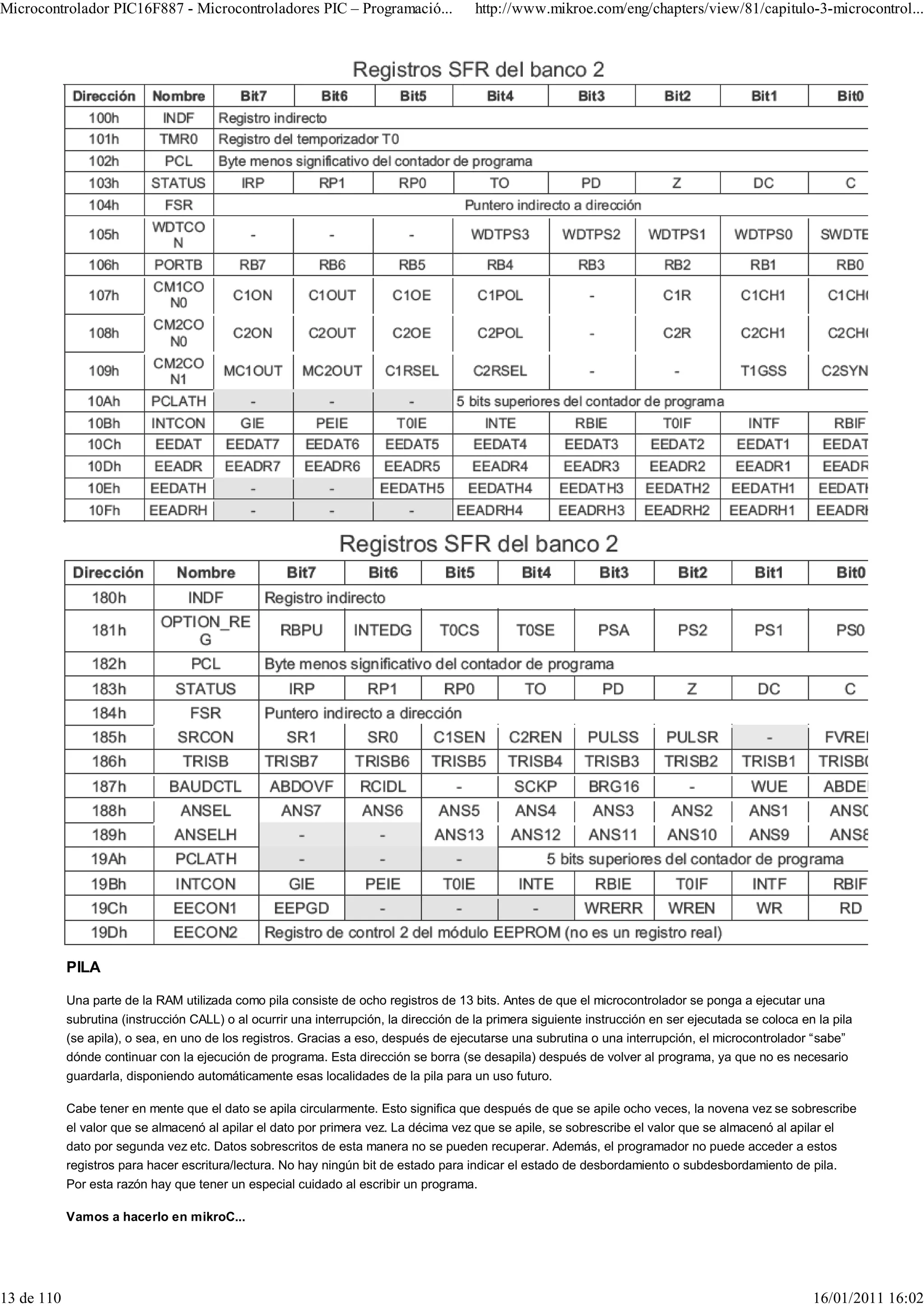 Microcontrolador PIC16F887 - Microcontroladores PIC – Programació...                   http://www.mikroe.com/eng/chapters/view/81/capitulo-3-microcontrol...




            PILA

            Una parte de la RAM utilizada como pila consiste de ocho registros de 13 bits. Antes de que el microcontrolador se ponga a ejecutar una
            subrutina (instrucción CALL) o al ocurrir una interrupción, la dirección de la primera siguiente instrucción en ser ejecutada se coloca en la pila
            (se apila), o sea, en uno de los registros. Gracias a eso, después de ejecutarse una subrutina o una interrupción, el microcontrolador “sabe”
            dónde continuar con la ejecución de programa. Esta dirección se borra (se desapila) después de volver al programa, ya que no es necesario
            guardarla, disponiendo automáticamente esas localidades de la pila para un uso futuro.

            Cabe tener en mente que el dato se apila circularmente. Esto significa que después de que se apile ocho veces, la novena vez se sobrescribe
            el valor que se almacenó al apilar el dato por primera vez. La décima vez que se apile, se sobrescribe el valor que se almacenó al apilar el
            dato por segunda vez etc. Datos sobrescritos de esta manera no se pueden recuperar. Además, el programador no puede acceder a estos
            registros para hacer escritura/lectura. No hay ningún bit de estado para indicar el estado de desbordamiento o subdesbordamiento de pila.
            Por esta razón hay que tener un especial cuidado al escribir un programa.

            Vamos a hacerlo en mikroC...




13 de 110                                                                                                                                             16/01/2011 16:02
 