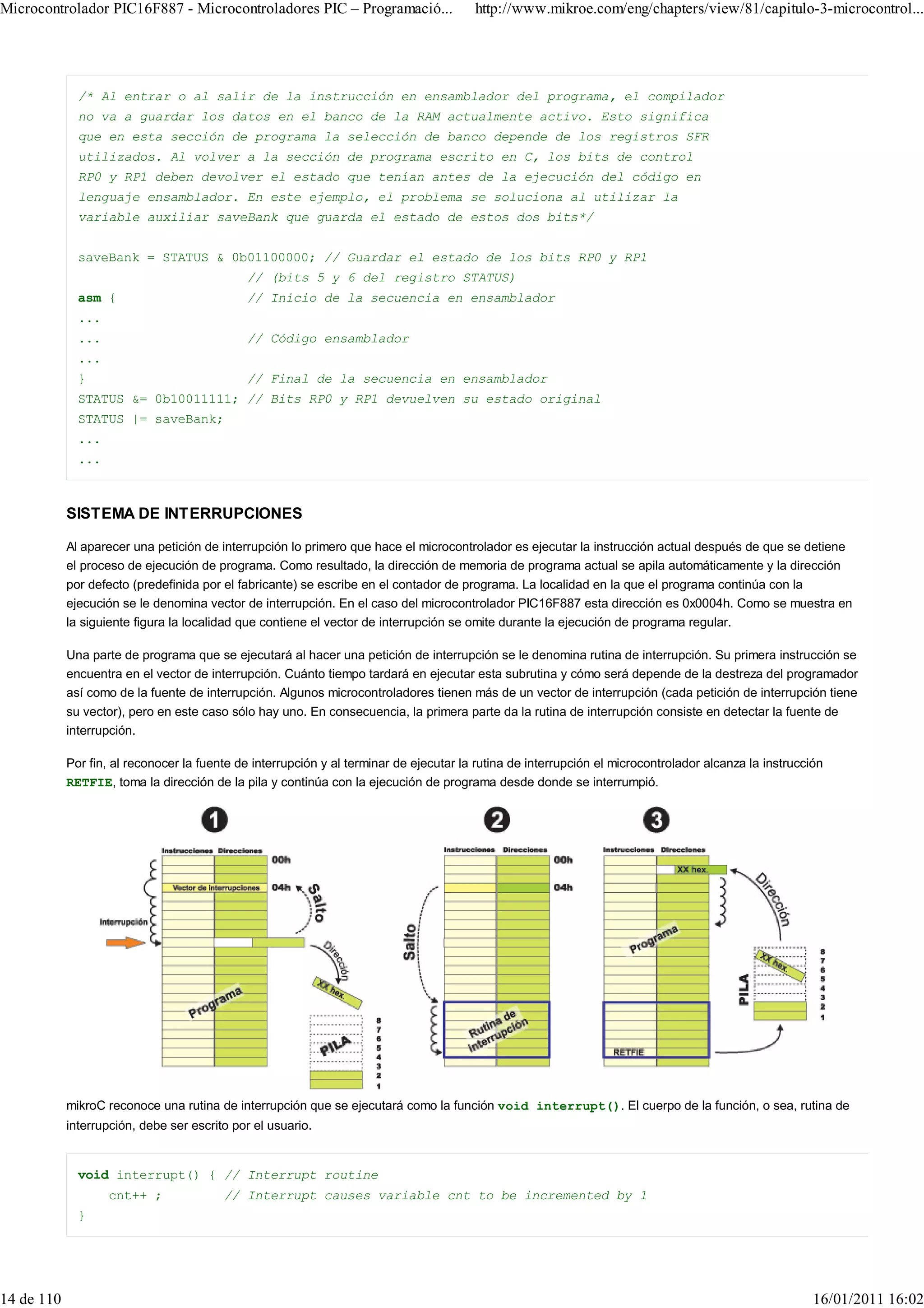 Microcontrolador PIC16F887 - Microcontroladores PIC – Programació...                    http://www.mikroe.com/eng/chapters/view/81/capitulo-3-microcontrol...




              /* Al entrar o al salir de la instrucción en ensamblador del programa, el compilador
              no va a guardar los datos en el banco de la RAM actualmente activo. Esto significa
              que en esta sección de programa la selección de banco depende de los registros SFR
              utilizados. Al volver a la sección de programa escrito en C, los bits de control
              RP0 y RP1 deben devolver el estado que tenían antes de la ejecución del código en
              lenguaje ensamblador. En este ejemplo, el problema se soluciona al utilizar la
              variable auxiliar saveBank que guarda el estado de estos dos bits*/


              saveBank = STATUS & 0b01100000; // Guardar el estado de los bits RP0 y RP1
                                             // (bits 5 y 6 del registro STATUS)
              asm {                          // Inicio de la secuencia en ensamblador
              ...
              ...                            // Código ensamblador
              ...
              }                              // Final de la secuencia en ensamblador
              STATUS &= 0b10011111; // Bits RP0 y RP1 devuelven su estado original
              STATUS |= saveBank;
              ...
              ...



            SISTEMA DE INTERRUPCIONES

            Al aparecer una petición de interrupción lo primero que hace el microcontrolador es ejecutar la instrucción actual después de que se detiene
            el proceso de ejecución de programa. Como resultado, la dirección de memoria de programa actual se apila automáticamente y la dirección
            por defecto (predefinida por el fabricante) se escribe en el contador de programa. La localidad en la que el programa continúa con la
            ejecución se le denomina vector de interrupción. En el caso del microcontrolador PIC16F887 esta dirección es 0x0004h. Como se muestra en
            la siguiente figura la localidad que contiene el vector de interrupción se omite durante la ejecución de programa regular.

            Una parte de programa que se ejecutará al hacer una petición de interrupción se le denomina rutina de interrupción. Su primera instrucción se
            encuentra en el vector de interrupción. Cuánto tiempo tardará en ejecutar esta subrutina y cómo será depende de la destreza del programador
            así como de la fuente de interrupción. Algunos microcontroladores tienen más de un vector de interrupción (cada petición de interrupción tiene
            su vector), pero en este caso sólo hay uno. En consecuencia, la primera parte da la rutina de interrupción consiste en detectar la fuente de
            interrupción.

            Por fin, al reconocer la fuente de interrupción y al terminar de ejecutar la rutina de interrupción el microcontrolador alcanza la instrucción
            RETFIE, toma la dirección de la pila y continúa con la ejecución de programa desde donde se interrumpió.




            mikroC reconoce una rutina de interrupción que se ejecutará como la función void interrupt(). El cuerpo de la función, o sea, rutina de
            interrupción, debe ser escrito por el usuario.


              void interrupt() { // Interrupt routine
                    cnt++ ;              // Interrupt causes variable cnt to be incremented by 1
              }




14 de 110                                                                                                                                               16/01/2011 16:02
 