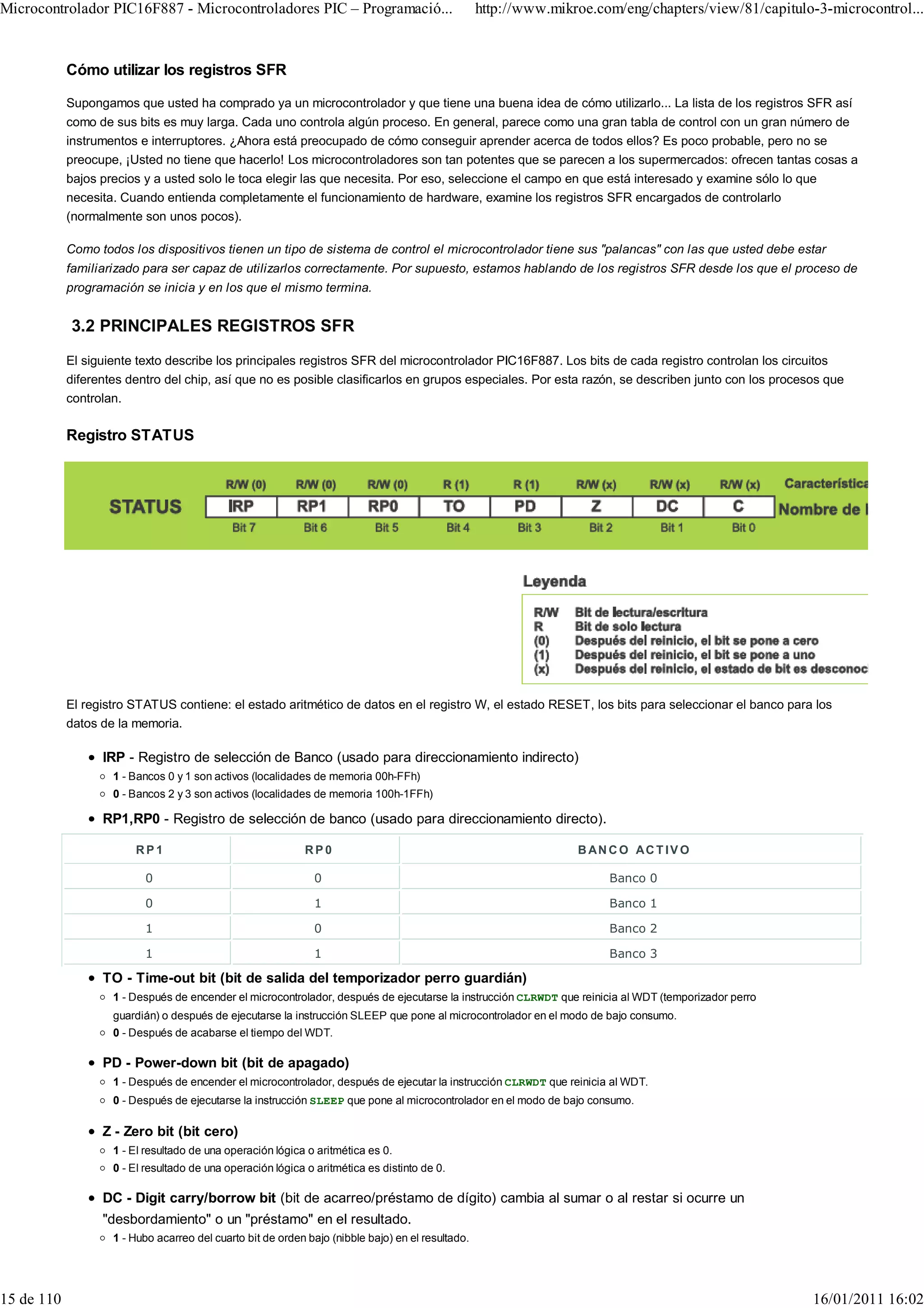 Microcontrolador PIC16F887 - Microcontroladores PIC – Programació...                               http://www.mikroe.com/eng/chapters/view/81/capitulo-3-microcontrol...


            Cómo utilizar los registros SFR

            Supongamos que usted ha comprado ya un microcontrolador y que tiene una buena idea de cómo utilizarlo... La lista de los registros SFR así
            como de sus bits es muy larga. Cada uno controla algún proceso. En general, parece como una gran tabla de control con un gran número de
            instrumentos e interruptores. ¿Ahora está preocupado de cómo conseguir aprender acerca de todos ellos? Es poco probable, pero no se
            preocupe, ¡Usted no tiene que hacerlo! Los microcontroladores son tan potentes que se parecen a los supermercados: ofrecen tantas cosas a
            bajos precios y a usted solo le toca elegir las que necesita. Por eso, seleccione el campo en que está interesado y examine sólo lo que
            necesita. Cuando entienda completamente el funcionamiento de hardware, examine los registros SFR encargados de controlarlo
            (normalmente son unos pocos).

            Como todos los dispositivos tienen un tipo de sistema de control el microcontrolador tiene sus "palancas" con las que usted debe estar
            familiarizado para ser capaz de utilizarlos correctamente. Por supuesto, estamos hablando de los registros SFR desde los que el proceso de
            programación se inicia y en los que el mismo termina.


            3.2 PRINCIPALES REGISTROS SFR
            El siguiente texto describe los principales registros SFR del microcontrolador PIC16F887. Los bits de cada registro controlan los circuitos
            diferentes dentro del chip, así que no es posible clasificarlos en grupos especiales. Por esta razón, se describen junto con los procesos que
            controlan.

            Registro STATUS




            El registro STATUS contiene: el estado aritmético de datos en el registro W, el estado RESET, los bits para seleccionar el banco para los
            datos de la memoria.

                  IRP - Registro de selección de Banco (usado para direccionamiento indirecto)
                    1 - Bancos 0 y 1 son activos (localidades de memoria 00h-FFh)
                    0 - Bancos 2 y 3 son activos (localidades de memoria 100h-1FFh)

                  RP1,RP0 - Registro de selección de banco (usado para direccionamiento directo).

                        RP1                                 RP0                                                   B AN C O AC T IV O

                          0                                   0                                                        Banco 0

                          0                                   1                                                        Banco 1

                          1                                   0                                                        Banco 2

                          1                                   1                                                        Banco 3

                  TO - Time-out bit (bit de salida del temporizador perro guardián)
                    1 - Después de encender el microcontrolador, después de ejecutarse la instrucción CLRWDT que reinicia al WDT (temporizador perro
                    guardián) o después de ejecutarse la instrucción SLEEP que pone al microcontrolador en el modo de bajo consumo.
                    0 - Después de acabarse el tiempo del WDT.

                  PD - Power-down bit (bit de apagado)
                    1 - Después de encender el microcontrolador, después de ejecutar la instrucción CLRWDT que reinicia al WDT.
                    0 - Después de ejecutarse la instrucción SLEEP que pone al microcontrolador en el modo de bajo consumo.

                  Z - Zero bit (bit cero)
                    1 - El resultado de una operación lógica o aritmética es 0.
                    0 - El resultado de una operación lógica o aritmética es distinto de 0.

                  DC - Digit carry/borrow bit (bit de acarreo/préstamo de dígito) cambia al sumar o al restar si ocurre un
                  "desbordamiento" o un "préstamo" en el resultado.
                    1 - Hubo acarreo del cuarto bit de orden bajo (nibble bajo) en el resultado.




15 de 110                                                                                                                                              16/01/2011 16:02
 