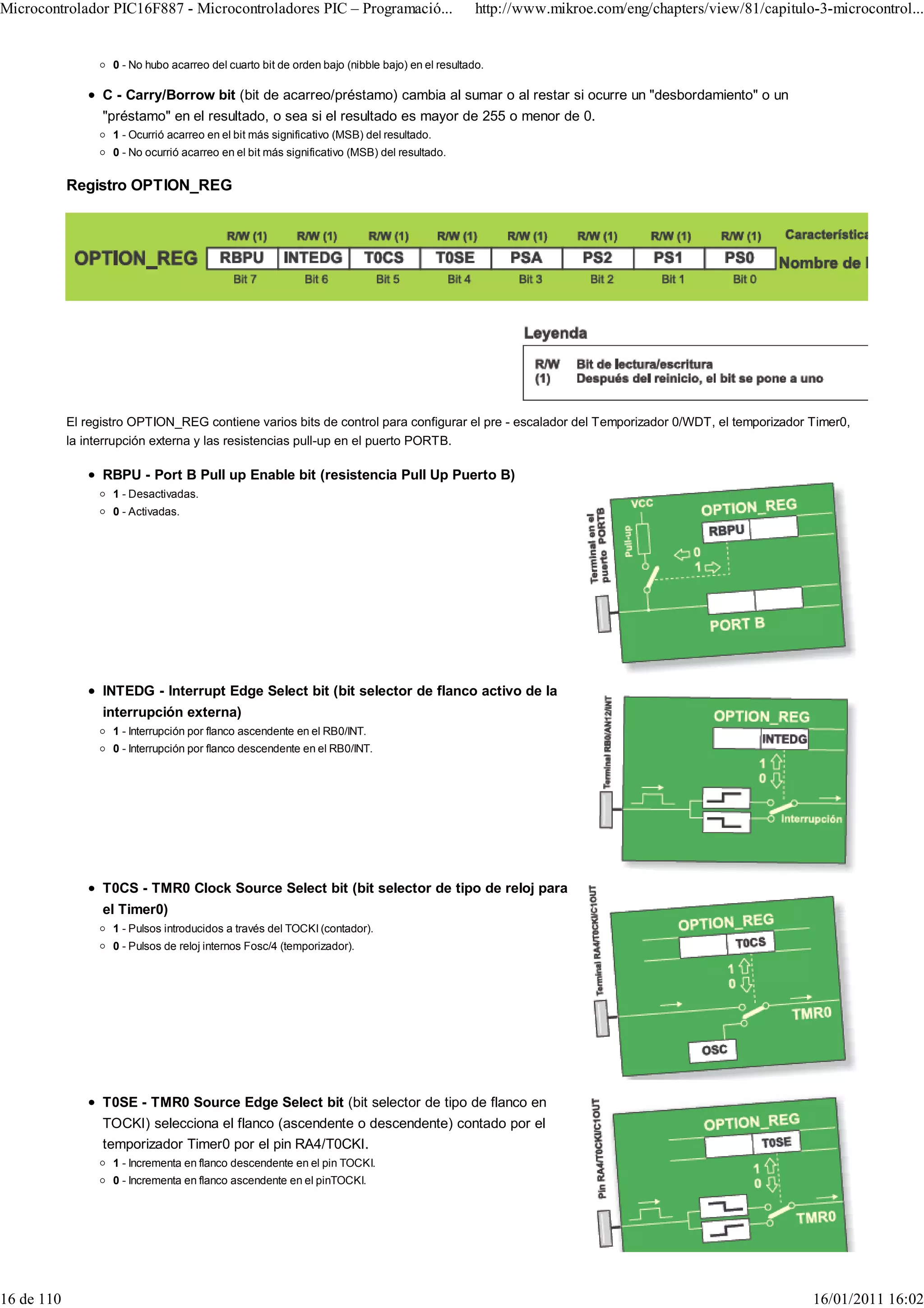 Microcontrolador PIC16F887 - Microcontroladores PIC – Programació...                             http://www.mikroe.com/eng/chapters/view/81/capitulo-3-microcontrol...


                    0 - No hubo acarreo del cuarto bit de orden bajo (nibble bajo) en el resultado.

                  C - Carry/Borrow bit (bit de acarreo/préstamo) cambia al sumar o al restar si ocurre un "desbordamiento" o un
                  "préstamo" en el resultado, o sea si el resultado es mayor de 255 o menor de 0.
                    1 - Ocurrió acarreo en el bit más significativo (MSB) del resultado.
                    0 - No ocurrió acarreo en el bit más significativo (MSB) del resultado.


            Registro OPTION_REG




            El registro OPTION_REG contiene varios bits de control para configurar el pre - escalador del Temporizador 0/WDT, el temporizador Timer0,
            la interrupción externa y las resistencias pull-up en el puerto PORTB.

                  RBPU - Port B Pull up Enable bit (resistencia Pull Up Puerto B)
                    1 - Desactivadas.
                    0 - Activadas.




                  INTEDG - Interrupt Edge Select bit (bit selector de flanco activo de la
                  interrupción externa)
                    1 - Interrupción por flanco ascendente en el RB0/INT.
                    0 - Interrupción por flanco descendente en el RB0/INT.




                  T0CS - TMR0 Clock Source Select bit (bit selector de tipo de reloj para
                  el Timer0)
                    1 - Pulsos introducidos a través del TOCKI (contador).
                    0 - Pulsos de reloj internos Fosc/4 (temporizador).




                  T0SE - TMR0 Source Edge Select bit (bit selector de tipo de flanco en
                  TOCKI) selecciona el flanco (ascendente o descendente) contado por el
                  temporizador Timer0 por el pin RA4/T0CKI.
                    1 - Incrementa en flanco descendente en el pin TOCKI.
                    0 - Incrementa en flanco ascendente en el pinTOCKI.




16 de 110                                                                                                                                           16/01/2011 16:02
 