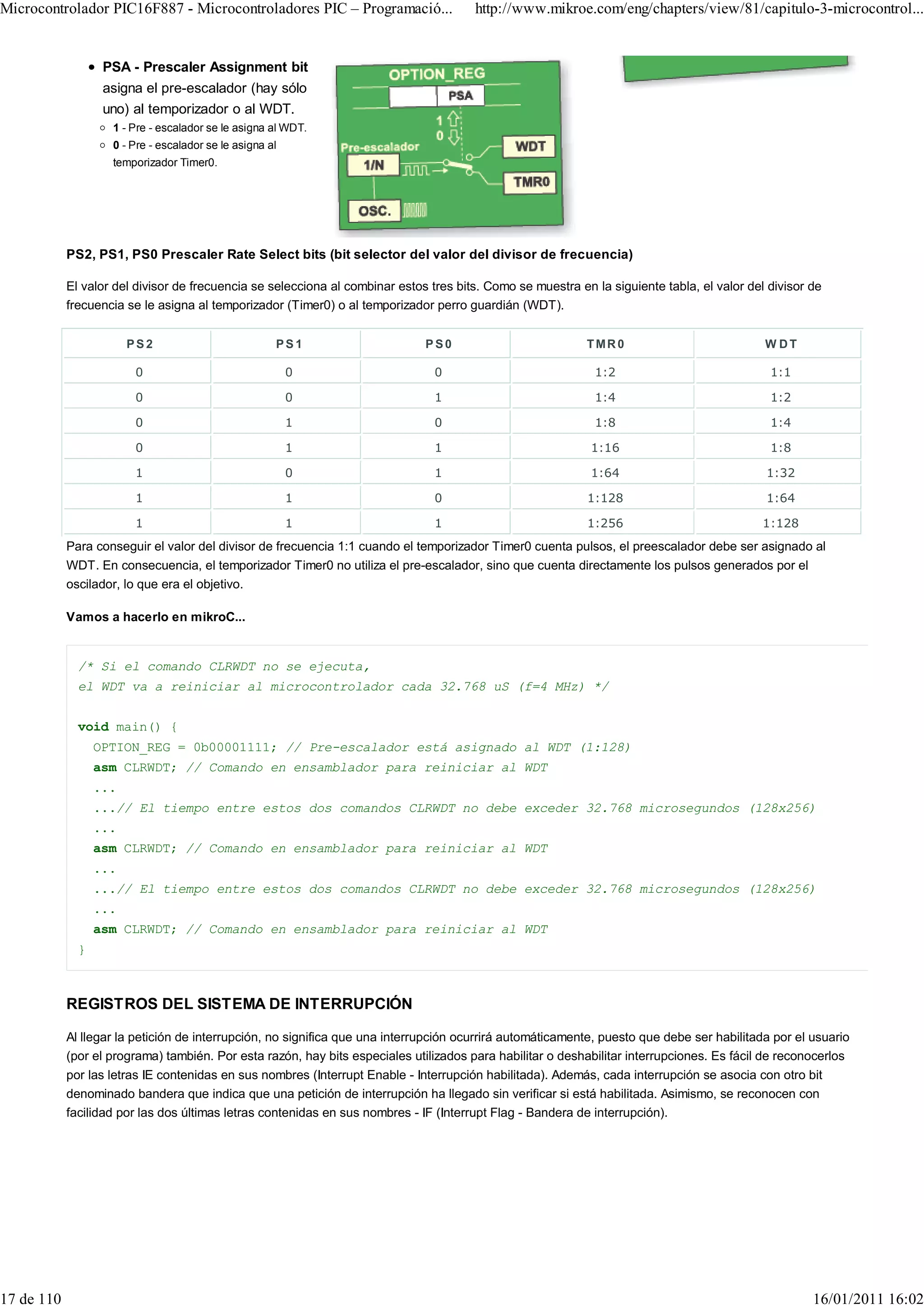 Microcontrolador PIC16F887 - Microcontroladores PIC – Programació...                   http://www.mikroe.com/eng/chapters/view/81/capitulo-3-microcontrol...


                   PSA - Prescaler Assignment bit
                   asigna el pre-escalador (hay sólo
                   uno) al temporizador o al WDT.
                    1 - Pre - escalador se le asigna al WDT.
                    0 - Pre - escalador se le asigna al
                    temporizador Timer0.




            PS2, PS1, PS0 Prescaler Rate Select bits (bit selector del valor del divisor de frecuencia)

            El valor del divisor de frecuencia se selecciona al combinar estos tres bits. Como se muestra en la siguiente tabla, el valor del divisor de
            frecuencia se le asigna al temporizador (Timer0) o al temporizador perro guardián (WDT).


                        PS2                           PS1                     PS0                           TMR0                             W DT

                         0                                0                     0                            1:2                              1:1

                         0                                0                     1                            1:4                              1:2

                         0                                1                     0                            1:8                              1:4

                         0                                1                     1                            1:16                             1:8

                         1                                0                     1                            1:64                            1:32

                         1                                1                     0                           1:128                            1:64

                         1                                1                     1                           1:256                            1:128
            Para conseguir el valor del divisor de frecuencia 1:1 cuando el temporizador Timer0 cuenta pulsos, el preescalador debe ser asignado al
            WDT. En consecuencia, el temporizador Timer0 no utiliza el pre-escalador, sino que cuenta directamente los pulsos generados por el
            oscilador, lo que era el objetivo.

            Vamos a hacerlo en mikroC...


              /* Si el comando CLRWDT no se ejecuta,
              el WDT va a reiniciar al microcontrolador cada 32.768 uS (f=4 MHz) */


              void main() {
                  OPTION_REG = 0b00001111; // Pre-escalador está asignado al WDT (1:128)
                  asm CLRWDT; // Comando en ensamblador para reiniciar al WDT
                  ...
                  ...// El tiempo entre estos dos comandos CLRWDT no debe exceder 32.768 microsegundos (128x256)
                  ...
                  asm CLRWDT; // Comando en ensamblador para reiniciar al WDT
                  ...
                  ...// El tiempo entre estos dos comandos CLRWDT no debe exceder 32.768 microsegundos (128x256)
                  ...
                  asm CLRWDT; // Comando en ensamblador para reiniciar al WDT
              }



            REGISTROS DEL SISTEMA DE INTERRUPCIÓN

            Al llegar la petición de interrupción, no significa que una interrupción ocurrirá automáticamente, puesto que debe ser habilitada por el usuario
            (por el programa) también. Por esta razón, hay bits especiales utilizados para habilitar o deshabilitar interrupciones. Es fácil de reconocerlos
            por las letras IE contenidas en sus nombres (Interrupt Enable - Interrupción habilitada). Además, cada interrupción se asocia con otro bit
            denominado bandera que indica que una petición de interrupción ha llegado sin verificar si está habilitada. Asimismo, se reconocen con
            facilidad por las dos últimas letras contenidas en sus nombres - IF (Interrupt Flag - Bandera de interrupción).




17 de 110                                                                                                                                             16/01/2011 16:02
 